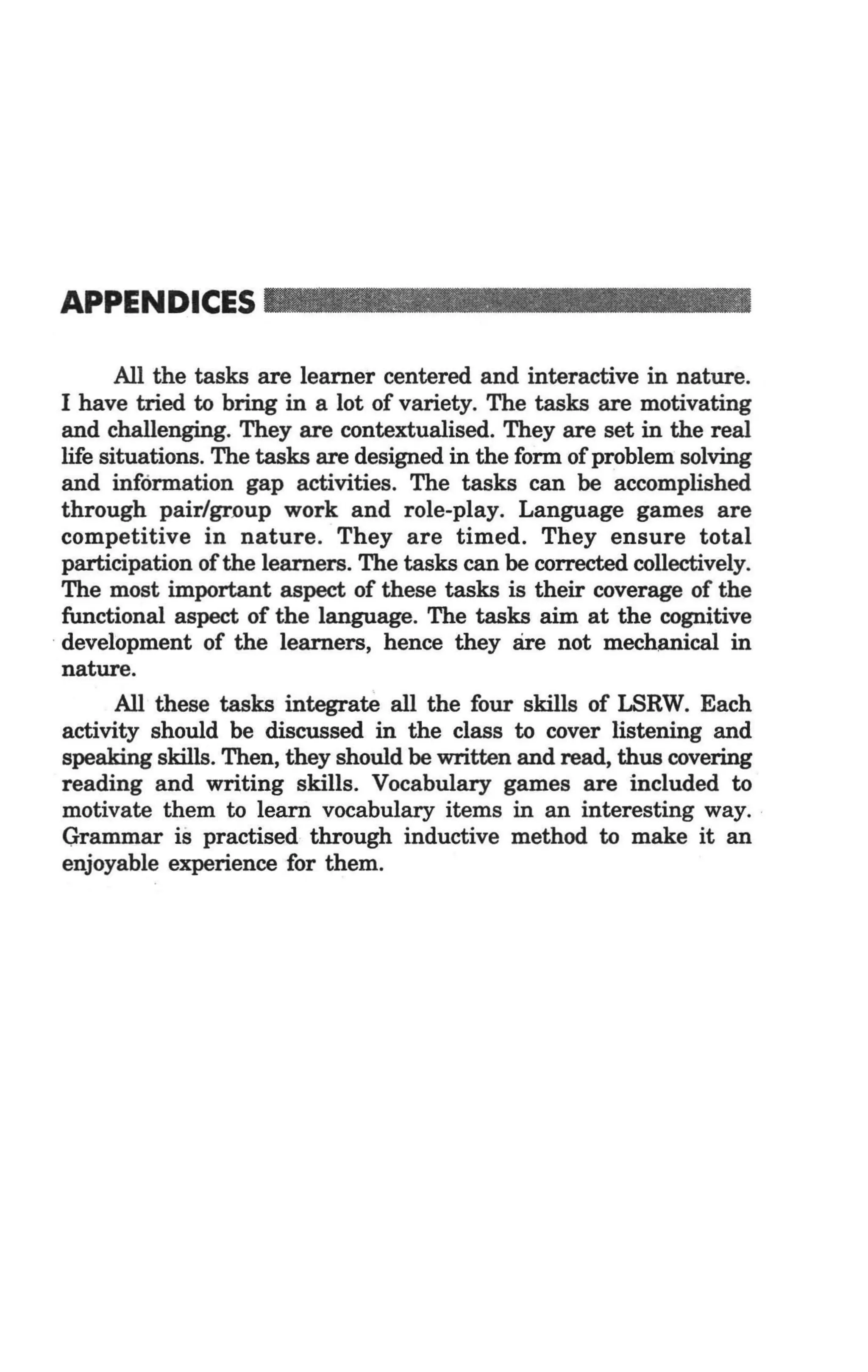 APPENDICES _ _ _ _ _ _ _ _ __

         All the tasks are learner centered and interactive in nature.
  I have tried to bring in a lot of variety. The tasks are motivating
  and challenging. They are contextualised. They are set in the real
  life situations. The tasks are designed in the form of problem solving
  and information gap activities. The tasks can be accomplished
  through pair/gr.oup work and role-play. Language games are
  competitive in nature. They are timed. They ensure total
  participation of the learners. The tasks can be corrected collectively.
  The most important aspect of these tasks is their coverage of the
  functional aspect of the language. The tasks aim at the cognitive
. development of the learners, hence they are not mechanical in
  nature.
         All these tasks integrate all the four skills of LSRW. Each
  activity should be discussed in the class to cover listening and
  speaking skills. Then, they should be written and read, thus covering
  reading and writing skills. Vocabulary games are included to
  motivate them to learn vocabulary items in an interesting way. .
  Grammar is practised through inductive method to make it an
  enjoyable experience for them.
 