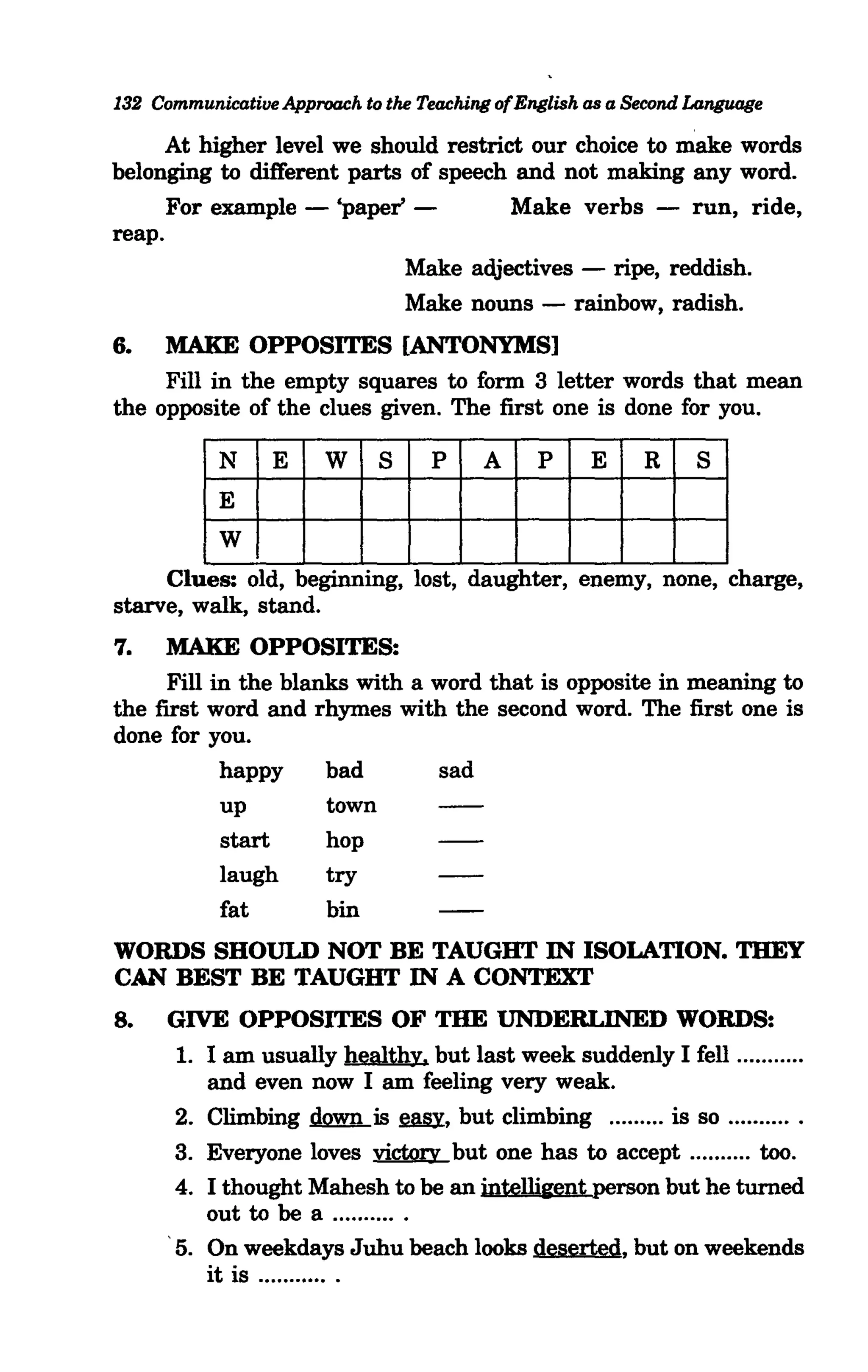 132 CommunicatilJe Approach to the Teaching ofEnglish as a Second Language

      At higher level we should restrict our choice to make words
belonging to different parts of speech and not making any word.
      For example - 'paper' -          Make verbs - run, ride,
reap.
                            Make adjectives - ripe, reddish.
                            Make nouns - rainbow, radish.
6.   MAKE OPPOSITES [ANTONYMS]
     Fill in the empty squares to form 3 letter words that mean
the opposite of the clues given. The first one is done for you.




     Clues: old, beginning, lost, daughter, enemy, none, charge,
starve, walk, stand.
7.   MAKE OPPOSITES:
     Fill in the blanks with a word that is opposite in meaning to
the first word and rhymes with the second word. The first one is
done for you.
           happy     bad       sad
           up        town
           start     hop
           laugh     try
           fat       bin
WORDS SHOULD NOT BE TAUGHT IN ISOLATION. THEY
CAN BEST BE TAUGHT IN A CONTEXT
8.    GIVE OPPOSITES OF THE UNDERLINED WORDS:
      1. I am usually healthy. but last week suddenly I fell .......... .
         and even now I am feeling very weak.
      2. Climbing .dmm...is !mfi, but climbing ......... is so .......... .
      3. Everyone loves victory but one has to accept .......... too.
      4. I thought Mahesh to be an intelligent person but he turned
         out to be a .......... .
      5. On weekdays Juhu beach looks deserted, but on weekends
         it is ........... .
 
