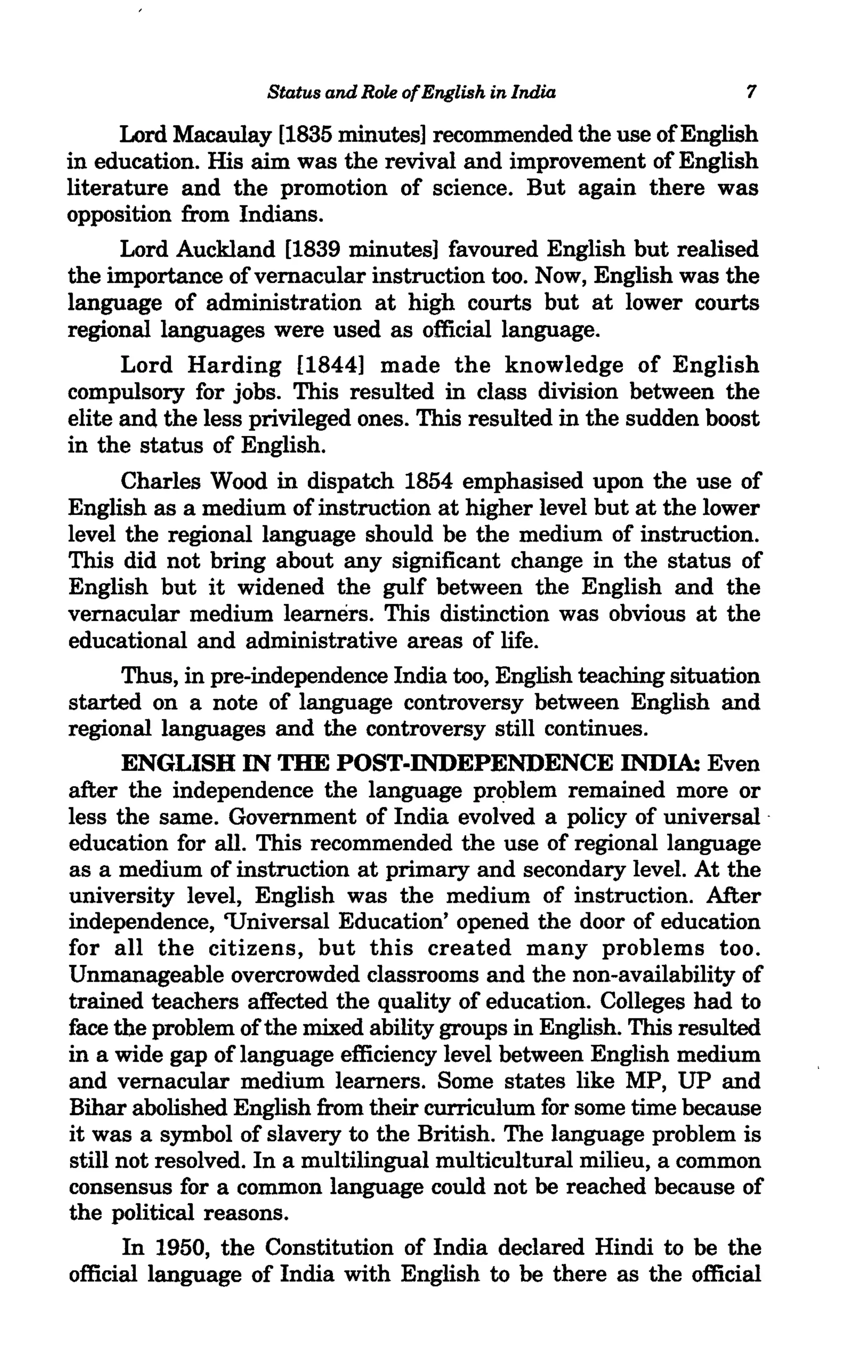 Status and Role of English in India             7

      Lord Macaulay [1835 minutes] recommended the use of English
in education. His aim was the revival and improvement of English
literature and the promotion of science. But again there was
opposition from Indians.
      Lord Auckland [1839 minutes] favoured English but realised
the importance of vernacular instruction too. Now, English was the
language of administration at high courts but at lower courts
regional languages were used as official language.
      Lord Harding [1844] made the knowledge of English
compulsory for jobs. This resulted in class division between the
elite and the less privileged ones. This resulted in the sudden boost
in the status of English.
      Charles Wood in dispatch 1854 emphasised upon the use of
English as a medium of instruction at higher level but at the lower
level the regional language should be the medium of instruction.
This did not bring about any significant change in the status of
English but it widened the gulf between the English and the
vernacular medium learners. This distinction was obvious at the
educational and administrative areas of life.
      Thus, in pre-independence India too, English teaching situation
started on a note of language controversy between English and
regional languages and the controversy still continues.
      ENGLISH IN THE POST-INDEPENDENCE INDIA: Even
after the independence the language problem remained more or
less the same. Government of India evolved a policy of universal .
education for all. This recommended the use of regional language
as a medium of instruction at primary and secondary level. At the
university level, English was the medium of instruction. After
independence, 'Universal Education' opened the door of education
for all the citizens, but this created many problems too.
Unmanageable overcrowded classrooms and the non-availability of
trained teachers affected the quality of education. Colleges had to
face the problem of the mixed ability groups in English. This resulted
in a wide gap of language efficiency level between English medium
and vernacular medium learners. Some states like MP, UP and
Bihar abolished English from their curriculum for some time because
it was a symbol of slavery to the British. The language problem is
still not resolved. In a multilingual multicultural milieu, a common
consensus for a common language could not be reached because of
the political reasons.
      In 1950, the Constitution of India declared Hindi to be the
official language of India with English to be there as the official
 
