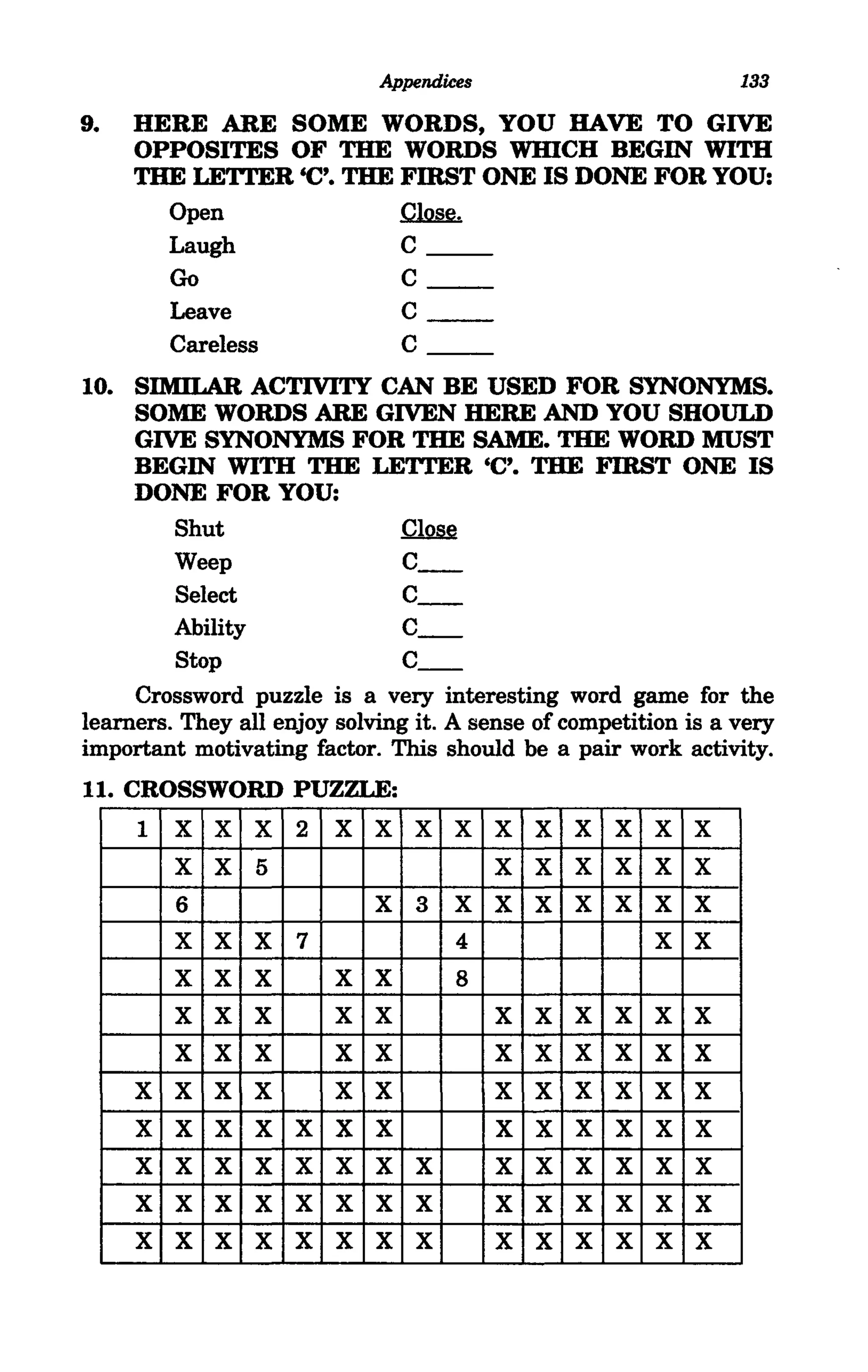 Appendices                           133

9.   HERE ARE SOME WORDS, YOU HAVE TO GIVE
     OPPOSITES OF THE WORDS WHICH BEGIN WITH
     THE LETTER 'C'. THE FIRST ONE IS DONE FOR YOU:
       Open              ~
       Laugh             C
         Go                      C
         Leave                   C
         Careless                C
10. SIMILAR ACTIVITY CAN BE USED FOR SYNONYMS.
     SOME WORDS ARE GIVEN HERE AND YOU SHOULD
     GIVE SYNONYMS FOR THE SAME. THE WORD MUST
     BEGIN WITH THE LETTER 'C'. THE FIRST ONE IS
     DONE FOR YOU:
         Shut                  ~
         Weep                  C_
         Select                C_
         Ability               C_
         Stop                  C_
     Crossword puzzle is a very interesting word game for the
learners. They all enjoy solving it. A sense of competition is a very
important motivating factor. This should be a pair work activity.
11. CROSSWORD PUZZLE:
     1   X   X   X   2   X   X   X   X    X   X   X   X   X   X
         X   X   5                        X   X   X   X   X   X
         6                   X   3   X    X   X   X   X   X   X
         X   X   X   7               4                    X   X
         X   X   X       X   X       8
         X   X   X       X   X            X   X   X   X   X   X
         X   X   X       X   X            X   X   X   X   X   X
     X   X   X   X       X   X            X   X   X   X   X   X
     X   X   X   X   X   X   X            X   X   X   X   X   X
     X   X   X   X   X   X   X   X        X   X   X   X   X   X
     X   X   X   X   X   X   X   X        X   X   X   X   X   X
     X   X   X   X   X   X   X   X        X   X   X   X   X   X
 