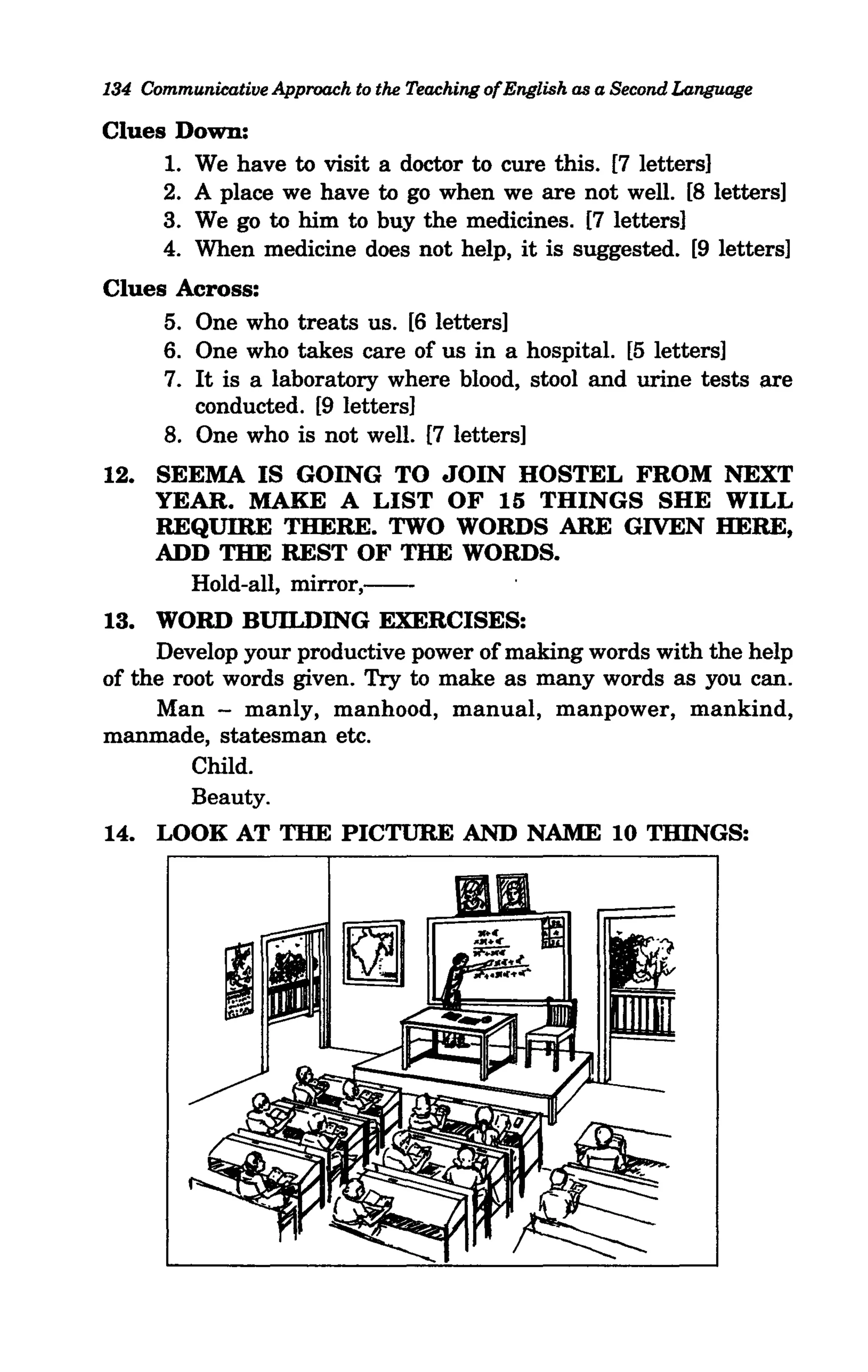134 Communicative Approach to the Teaching ofEnglish as a Second Language

Clues Down:
     1. We have to visit a doctor to cure this. [7 letters]
     2. A place we have to go when we are not well. [8 letters]
     3. We go to him to buy the medicines. [7 letters]
     4. When medicine does not help, it is suggested. [9 letters]
Clues Across:
     5. One who treats us. [6 letters]
     6. One who takes care of us in a hospital. [5 letters]
     7. It is a laboratory where blood, stool and urine tests are
        conducted. [9 letters]
     8. One who is not well. [7 letters]
12. SEEMA IS GOING TO JOIN HOSTEL FROM NEXT
    YEAR. MAKE A LIST OF 15 THINGS SHE WILL
    REQUIRE THERE. TWO WORDS ARE GIVEN HERE,
    ADD THE REST OF THE WORDS.
      Hold-all, mirror,--
13. WORD BUILDING EXERCISES:
     Develop your productive power of making words with the help
of the root words given. Try to make as many words as you can.
     Man - manly, manhood, manual, manpower, mankind,
manmade, statesman etc.
         Child.
         Beauty.
14. LOOK AT THE PICTURE AND NAME 10 THINGS:
 