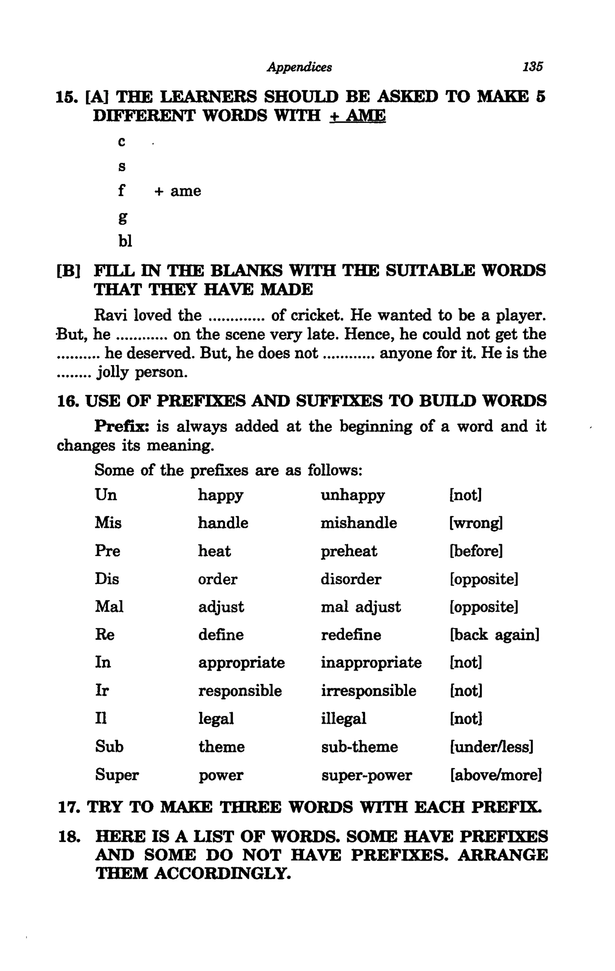 Appendices                                135

15. [A] THE LEARNERS SHOULD BE ASKED TO MAKE 5
     DIFFERENT WORDS WITH + AME
        c
        s
        f  + arne
           g
           bl
[B) FILL IN THE BLANKS WITH THE SUITABLE WORDS
         THAT THEY HAVE MADE
         Ravi loved the ............. of cricket. He wanted to be a player.
But, he ............ on the scene very late. Hence, he could not get the
.......... he deserved. But, he does not ............ anyone for it. He is the
........ jolly person.
16. USE OF PREFIXES AND SUFFIXES TO BUILD WORDS
     Prefix: is always added at the beginning of a word and it
changes its meaning.
     Some of the prefixes are as follows:
     Un            happy           unhappy        [not]
      Mis             handle              mishandle           [wrong]
      Pre             heat                preheat             [before]
      Dis             order               disorder            [opposite]
      Mal             adjust              mal adjust          [opposite]
      Re              define              redefine            [back again]
      In              appropriate         inappropriate       [not]
      Ir              responsible         irresponsible       [not]
      II              legal               illegal             [not]
      Sub             theme               sub-theme           [underlless]
      Super           power               super-power         [above/more]
17. TRY TO MAKE THREE WORDS WITH EACH PREFIX.
18. HERE IS A LIST OF WORDS. SOME HAVE PREFIXES
    AND SOME DO NOT HAVE PREFIXES. ARRANGE
    THEM ACCORDINGLY.
 