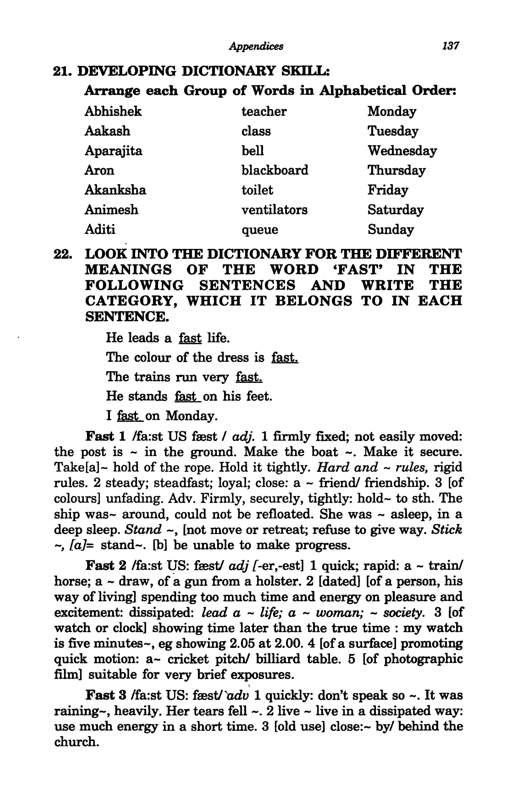 Appendices                           137

21. DEVELOPING DICTIONARY SKILL:
     Arrange each Group of Words in Alphabetical Order:
     Abhishek            teacher          Monday
     Aakash              class            Tuesday
     Aparajita           bell             Wednesday
     Aron                blackboard       Thursday
     Akanksha            toilet           Friday
     Animesh             ventilators      Saturday
     Aditi               queue            Sunday
22. LOOK INTO THE DICTIONARY FOR THE DIFFERENT
      MEANINGS OF THE WORD 'FAST' IN THE
      FOLLOWING SENTENCES AND WRITE THE
      CATEGORY, WHICH IT BELONGS TO IN EACH
      SENTENCE.
         He leads a fast life.
         The colour of the dress is ~
         The trains run very ~
         He stands M- on his feet.
         I fu§t..on Monday.
      Fast 1 Ifa:st US frest I adj. 1 firmly fixed; not easily moved:
the post is - in the ground. Make the boat -. Make it secure.
Take[a]- hold of the rope. Hold it tightly. Hard and - rules, rigid
rules. 2 steady; steadfast; loyal; close: a - friend! friendship. 3 [of
colours] unfading. Adv. Firmly, securely, tightly: hold- to sth. The
ship was- around, could not be refloated. She was - asleep, in a
deep sleep. Stand -, [not move or retreat; refuse to give way. Stick
-, faJ= stand-. [b] be unable to make progress.
      Fast 2 Ifa:st US: frest/ adj f-er,-est] 1 quick; rapid: a - train!
horse; a - draw, ofa gun from a holster. 2 [dated] [of a person, his
way of living] spending too much time and energy on pleasure and
excitement: dissipated: lead a - life; a - woman; - society. 3 [of
watch or clock] showing time later than the true time : my watch
is five minutes-, eg showing 2.05 at 2.00. 4 [of a surface] promoting
quick motion: a- cricket pitch! billiard table. 5 [of photographic
film] suitable for very brief exposures.
      Fast 3 Ifa:st US: frest/'adv 1 quickly: don't speak so -. It was
raining-, heavily. Her tears fell-. 2 live - live in a dissipated way:
use much energy in a short time. 3 [old use] close:- byl behind the
church.
 