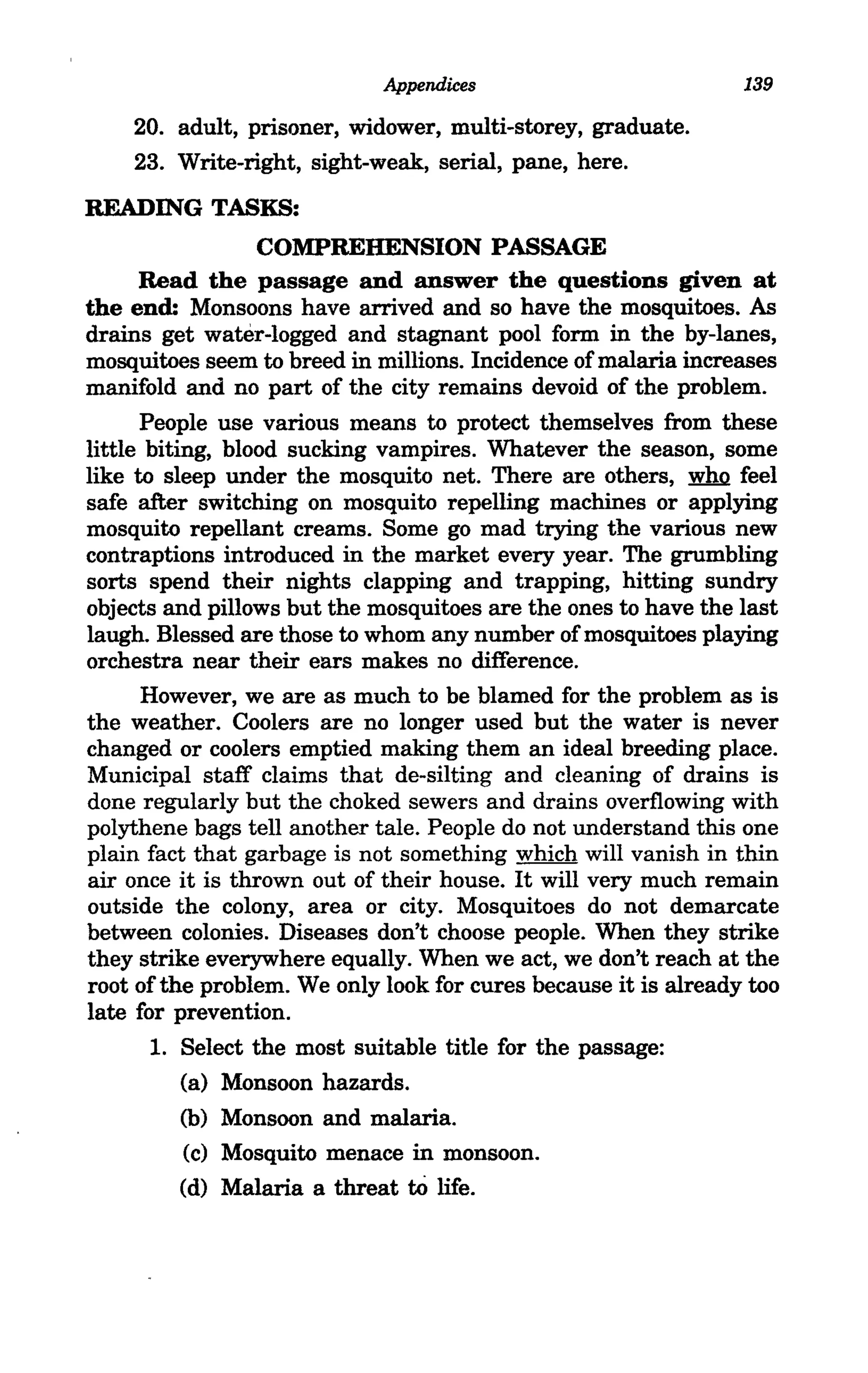 Appendices                          139

    20. adult, prisoner, widower, multi-storey, graduate.
    23. Write-right, sight-weak, serial, pane, here.
READING TASKS:
                  COMPREHENSION PASSAGE
      Read the passage and answer the questions given at
the end: Monsoons have arrived and so have the mosquitoes. As
drains get water-logged and stagnant pool form in the by-lanes,
mosquitoes seem to breed in millions. Incidence of malaria increases
manifold and no part of the city remains devoid of the problem.
      People use various means to protect themselves from these
little biting, blood sucking vampires. Whatever the season, some
like to sleep under the mosquito net. There are others, who feel
safe after switching on mosquito repelling machines or applying
mosquito repellant creams. Some go mad trying the various new
contraptions introduced in the market every year. The grumbling
sorts spend their nights clapping and trapping, hitting sundry
objects and pillows but the mosquitoes are the ones to have the last
laugh. Blessed are those to whom any number of mosquitoes playing
orchestra near their ears makes no difference.
      However, we are as much to be blamed for the problem as is
the weather. Coolers are no longer used but the water is never
changed or coolers emptied making them an ideal breeding place.
Municipal staff claims that de-silting and cleaning of drains is
done regularly but the choked sewers and drains overflowing with
polythene bags tell another tale. People do not understand this one
plain fact that garbage is not something which will vanish in thin
air once it is thrown out of their house. It will very much remain
outside the colony, area or city. Mosquitoes do not demarcate
between colonies. Diseases don't choose people. When they strike
they strike everywhere equally. When we act, we don't reach at the
root of the problem. We only look for cures because it is already too
late for prevention.
       1. Select the most suitable title for the passage:
           (a) Monsoon hazards.
           (b) Monsoon and malaria.
           (c) Mosquito menace in monsoon.
           (d) Malaria a threat to life.
 