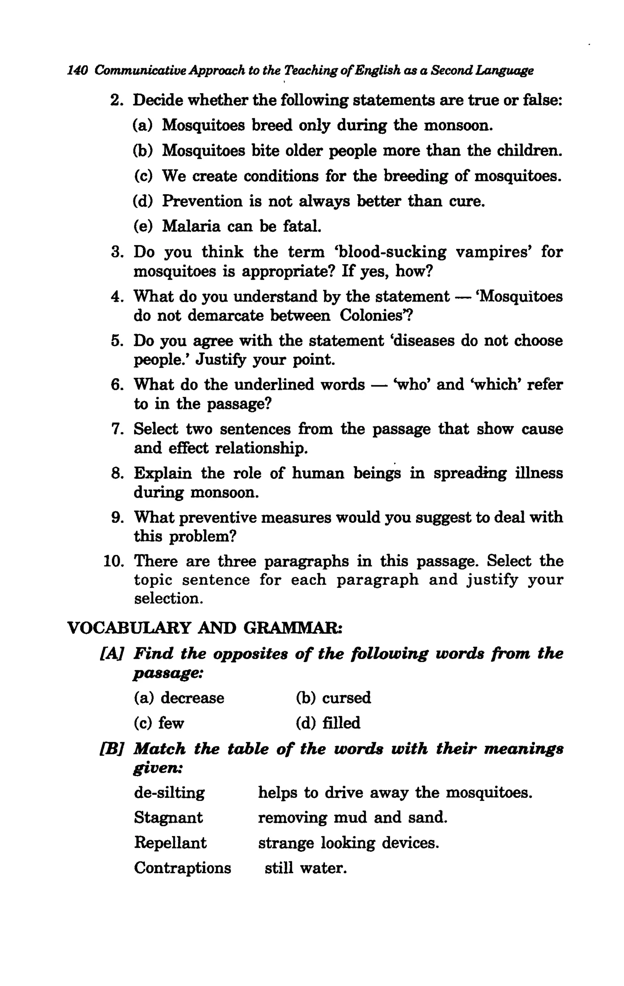 140 Communicative Approach to the Teaching ofEnglish as a Second Language

      2. Decide whether the following statements are true or false:
         (a) Mosquitoes breed only during the monsoon.
         (b) Mosquitoes bite older people more than the children.
         (c) We create conditions for the breeding of mosquitoes.
         (d) Prevention is not always better than cure.
         (e) Malaria can be fatal.
      3. Do you think the term 'blood-sucking vampires' for
         mosquitoes is appropriate? If yes, how?
      4. What do you understand by the statement - 'Mosquitoes
                                                                            .,
         do not demarcate between Colonies'?
      5. Do you agree with the statement 'diseases do not choose
         people.' Justify your point.
      6. What do the underlined words - 'who' and 'which' refer
         to in the passage?
      7. Select two sentences from the passage that show cause
         and effect relationship.
      8. Explain the role of human beingS in spreading illness
         during monsoon.
      9. What preventive measures would you suggest to deal with
         this problem?
     10. There are three paragraphs in this passage. Select the
         topic sentence for each paragraph and justify your
         selection.
VOCABULARY AND GRAMMAR:
   fA] Find the opposites of the following words from the
       passage:
       (a) decrease        (b) cursed
       (c) few             (d) filled
   [B] Match the table of the words with their meanings
       given:
       de-silting    helps to drive away the mosquitoes.
       Stagnant      removing mud and sand.
       RepeUant      strange looking devices.
       Contraptions   still water.
 