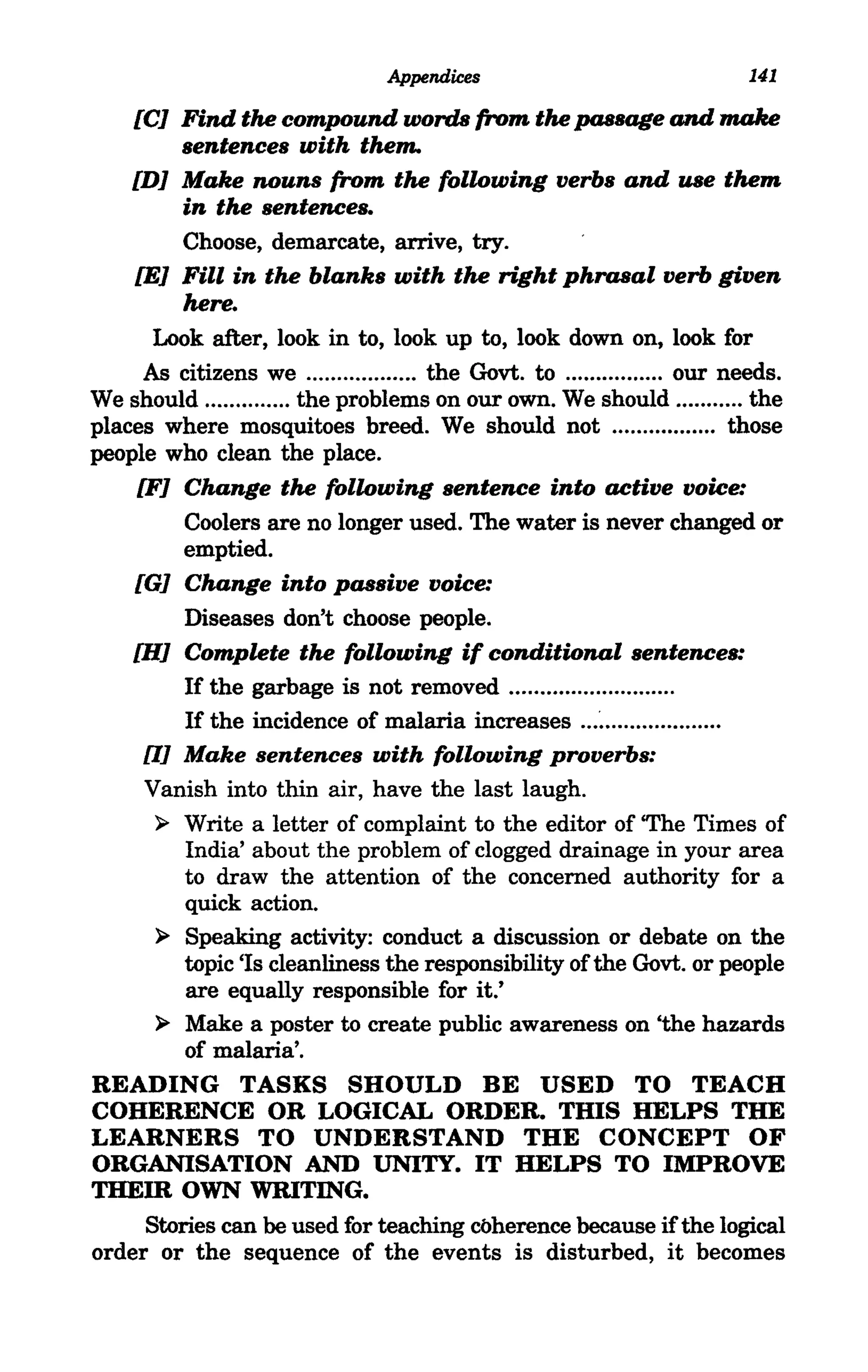 Appendices                               141

    [CJ Find the compound words (rom the passage and make
         sentences with them.
    [DJ Make nouns (rom the following verbs and use them
         in the sentences.
         Choose, demarcate, arrive, try.
    [EJ Fill in the blanks with the right phrasal verb given
         here.
       Look after, look in to, look up to, look down on, look for
      As citizens we .................. the Govt. to ................ our needs.
We should .............. the problems on our own. We should ........... the
places where mosquitoes breed. We should not ................. those
people who clean the place.
     [FJ Change the following sentence into active voice:
          Coolers are no longer used. The water is never changed or
          emptied.
    [GJ Change into passive voice:
          Diseases don't choose people.
    [HJ Complete the following if conditional sentences:
          If the garbage is not removed .......................... .
          If the incidence of malaria increases ... ~ .................. .
      UJ Make sentences with following proverbs:
      Vanish into thin air, have the last laugh.
       ~ Write a letter of complaint to the editor of 'The Times of
          India' about the problem of clogged drainage in your area
          to draw the attention of the concerned authority for a
          quick action.
       ~ Speaking activity: conduct a discussion or debate on the
          topic 'Is cleanliness the responsibility of the Govt. or people
          are equally responsible for it.'
       ~ Make a poster to create public awareness on 'the hazards
          of malaria'.
READING TASKS SHOULD BE USED TO TEACH
COHERENCE OR LOGICAL ORDER. THIS HELPS THE
LEARNERS TO UNDERSTAND THE CONCEPT OF
ORGANISATION AND UNITY. IT HELPS TO IMPROVE
THEm OWN WRITING.
      Stories can be used for teaching coherence because if the logical
order or the sequence of the events is disturbed, it becomes
 