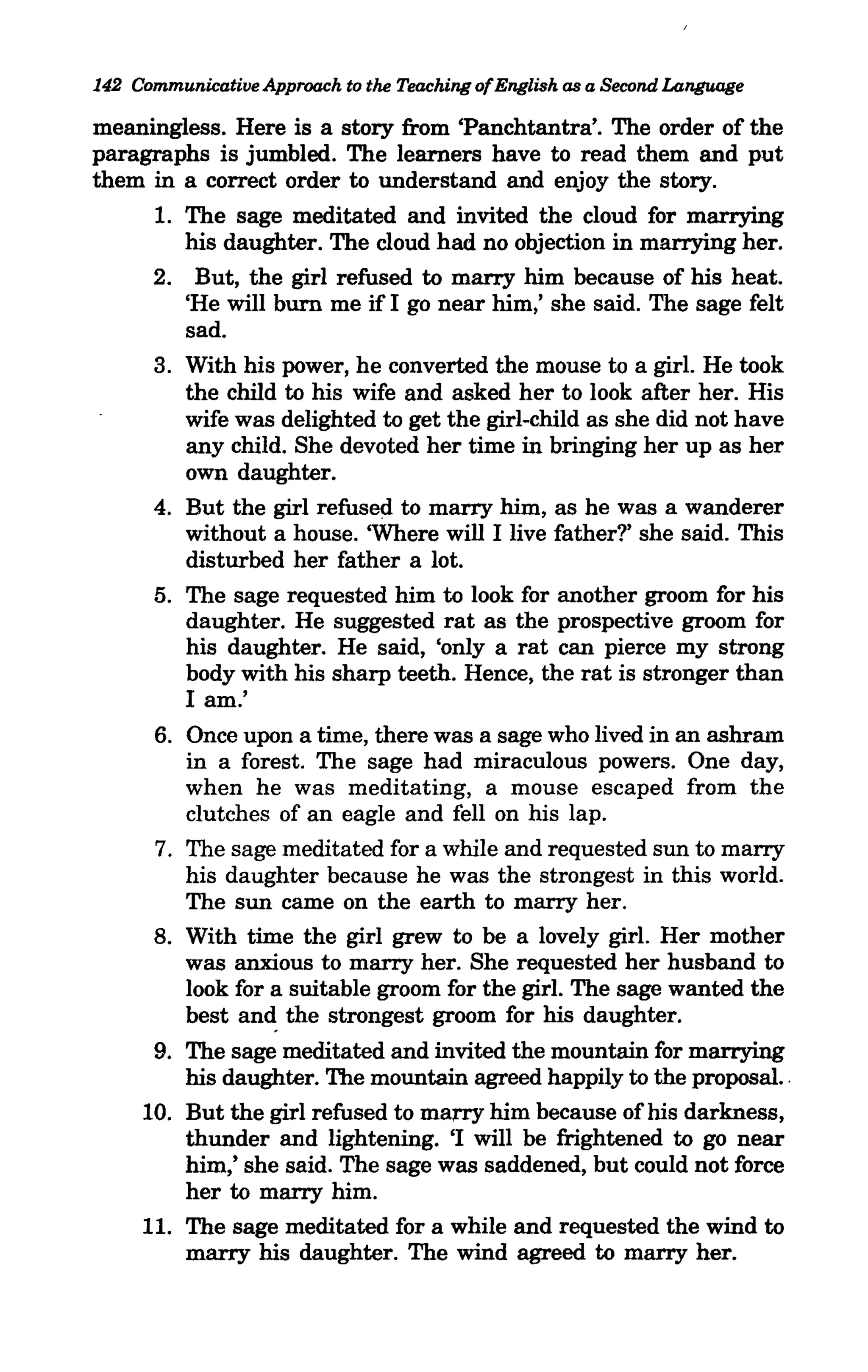 142 Communicatiue Approach to the Teaching ofEnglish as a Second Language

meaningless. Here is a story from 'Panchtantra'. The order of the
paragraphs is jumbled. The learners have to read them and put
them in a correct order to understand and enjoy the story.
      1. The sage meditated and invited the cloud for marrying
         his daughter. The cloud had no objection in marrying her.
      2. But, the girl refused to marry him because of his heat.
         'He will burn me if 1 go near him,' she said. The sage felt
         sad.
      3. With his power, he converted the mouse to a girl. He took
         the child to his wife and asked her to look after her. His
         wife was delighted to get the girl-child as she did not have
         any child. She devoted her time in bringing her up as her
         own daughter.
      4. But the girl refused to marry him, as he was a wanderer
         without a house. 'Where will 1 live father?' she said. This
         disturbed her father a lot.
      5. The sage requested him to look for another groom for his
         daughter. He suggested rat as the prospective groom for
         his daughter. He said, 'only a rat can pierce my strong
         body with his sharp teeth. Hence, the rat is stronger than
         1 am.'
      6. Once upon a time, there was a sage who lived in an ashram
         in a forest. The sage had miraculous powers. One day,
         when he was meditating, a mouse escaped from the
         clutches of an eagle and fell on his lap.
      7. The sage meditated for a while and requested sun to marry
         his daughter because he was the strongest in this world.
         The sun came on the earth to marry her.
      8. With time the girl grew to be a lovely girl. Her mother
         was anxious to marry her. She requested her husband to
         look for a suitable groom for the girl. The sage wanted the
         best and the strongest groom for his daughter.
      9. The sage meditated and invited the mountain for marrying
         his daughter. The mountain agreed happily to the proposal..
     10. But the girl refused to marry him because of his darkness,
         thunder and lightening. 'I will be frightened to go near
         him,' she said. The sage was saddened, but could not force
         her to marry him.
     11. The sage meditated for a while and requested the wind to
         marry his daughter. The wind agreed to marry her.
 