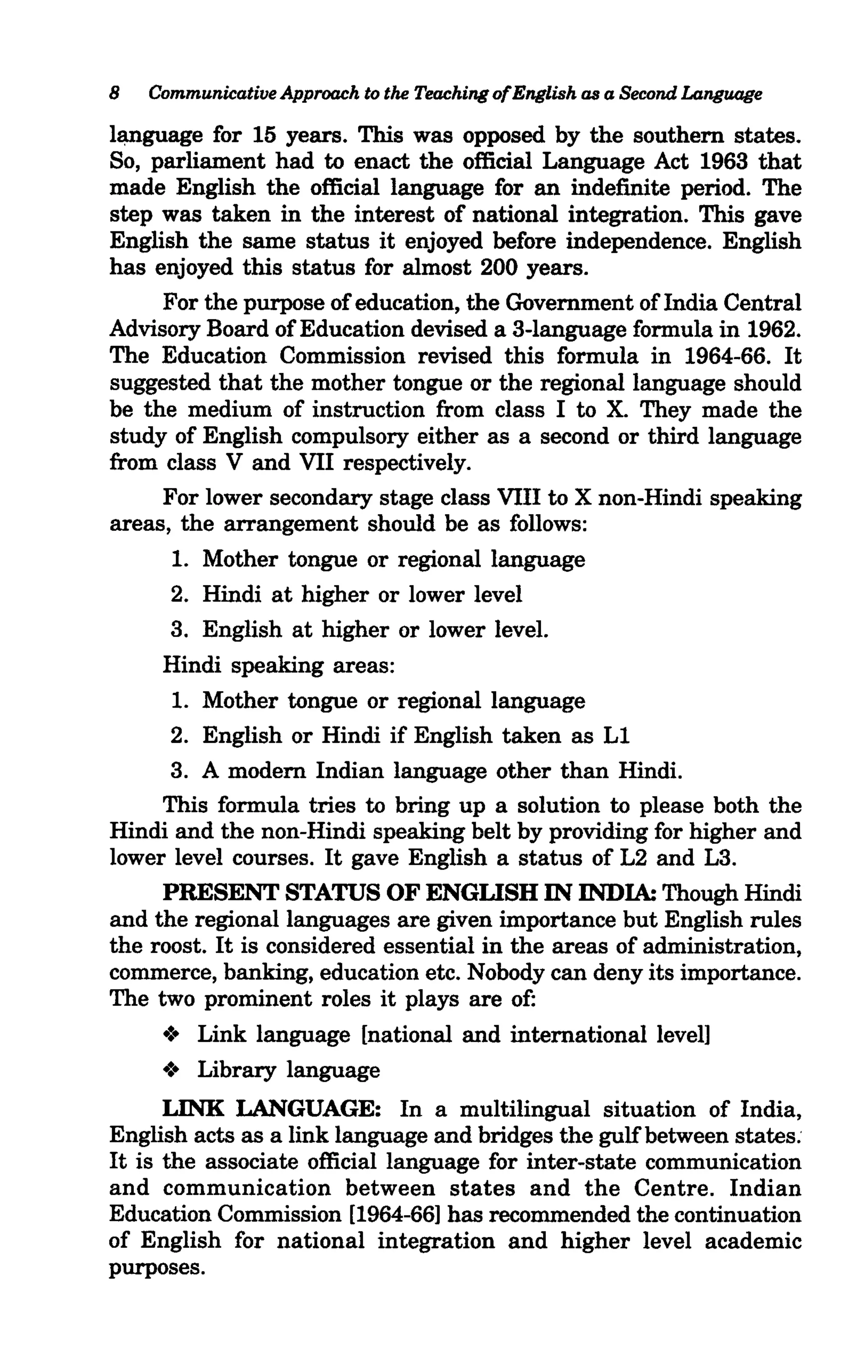 8   Communicative Approach to the Teaching ofEnglish as a Second Language

l~guage    for 15 years. This was opposed by the southern states.
So, parliament had to enact the official Language Act 1963 that
made English the official language for an indefinite period. The
step was taken in the interest of national integration. This gave
English the same status it enjoyed before independence. English
has enjoyed this status for almost 200 years.
     For the purpose of education, the Government of India Central
Advisory Board of Education devised a 3-language formula in 1962.
The Education Commission revised this formula in 1964-66. It
suggested that the mother tongue or the regional language should
be the medium of instruction from class I to X. They made the
study of English compulsory either as a second or third language
from class V and VII respectively.
     For lower secondary stage class VIII to X non-Hindi speaking
areas, the arrangement should be as follows:
       1. Mother tongue or regional language
       2. Hindi at higher or lower level
       3. English at higher or lower level.
     Hindi speaking areas:
       1. Mother tongue or regional language
       2. English or Hindi if English taken as Ll
       3. A modern Indian language other than Hindi.
     This formula tries to bring up a solution to please both the
Hindi and the non-Hindi speaking belt by providing for higher and
lower level courses. It gave English a status of L2 and L3.
     PRESENT STATUS OF ENGLISH IN INDIA: Though Hindi
and the regional languages are given importance but English rules
the roost. It is considered essential in the areas of administration,
commerce, banking, education etc. Nobody can deny its importance.
The two prominent roles it plays are of:
     .:. Link language [national and international level]
     .:. Library language
      LINK LANGUAGE: In a multilingual situation of India,
English acts as a link language and bridges the gulf between states:
It is the associate official language for inter-state communication
and communication between states and the Centre. Indian
Education Commission [1964-66] has recommended the continuation
of English for national integration and higher level academic
purposes.
 