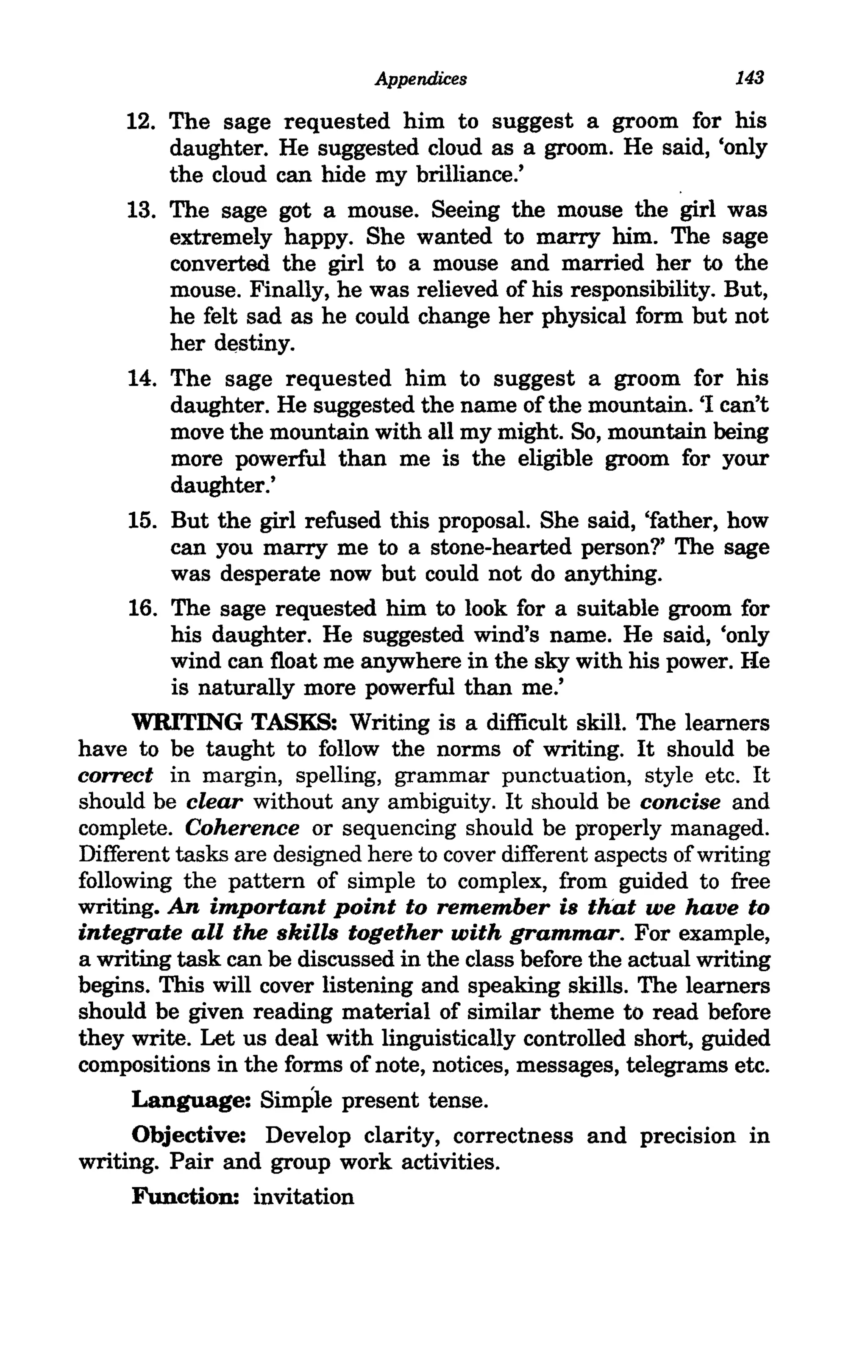 Appendices                           143

     12. The sage requested him to suggest a groom for his
         daughter. He suggested cloud as a groom. He said, 'only
         the cloud can hide my brilliance.'
     13. The sage got a mouse. Seeing the mouse the girl was
         extremely happy. She wanted to marry him. The sage
         converted the girl to a mouse and married her to the
         mouse. Finally, he was relieved of his responsibility. But,
         he felt sad as he could change her physical form but not
         her destiny.
     14. The sage requested him to suggest a groom for his
         daughter. He suggested the name of the mountain. '1 can't
         move the mountain with all my might. So, mountain being
         more powerful than me is the eligible groom for your
         daughter.'
     15. But the girl refused this proposal. She said, 'father, how
         can you marry me to a stone-hearted person?' The sage
         was desperate now but could not do anything.
     16. The sage requested him to look for a suitable groom for
         his daughter. He suggested wind's name. He said, 'only
         wind can float me anywhere in the sky with his power. He
         is naturally more powerful than me.'
     WRITING TASKS: Writing is a difficult skill. The learners
have to be taught to follow the norms of writing. It should be
correct in margin, spelling, grammar punctuation, style etc. It
should be clear without any ambiguity. It should be concise and
complete. Coherence or sequencing should be properly managed.
Different tasks are designed here to cover different aspects of writing
following the pattern of simple to complex, from guided to free
writing. An important point to remember is that we have to
integrate all the skills together with grammar. For example,
a writing task can be discussed in the class before the actual writing
begins. This will cover listening and speaking skills. The learners
should be given reading material of similar theme to read before
they write. Let us deal with linguistically controlled short, guided
compositions in the forms of note, notices, messages, telegrams etc.
     Language: Simple present tense.
     Objective: Develop clarity, correctness and precision in
writing. Pair and group work activities.
     Function: invitation
 