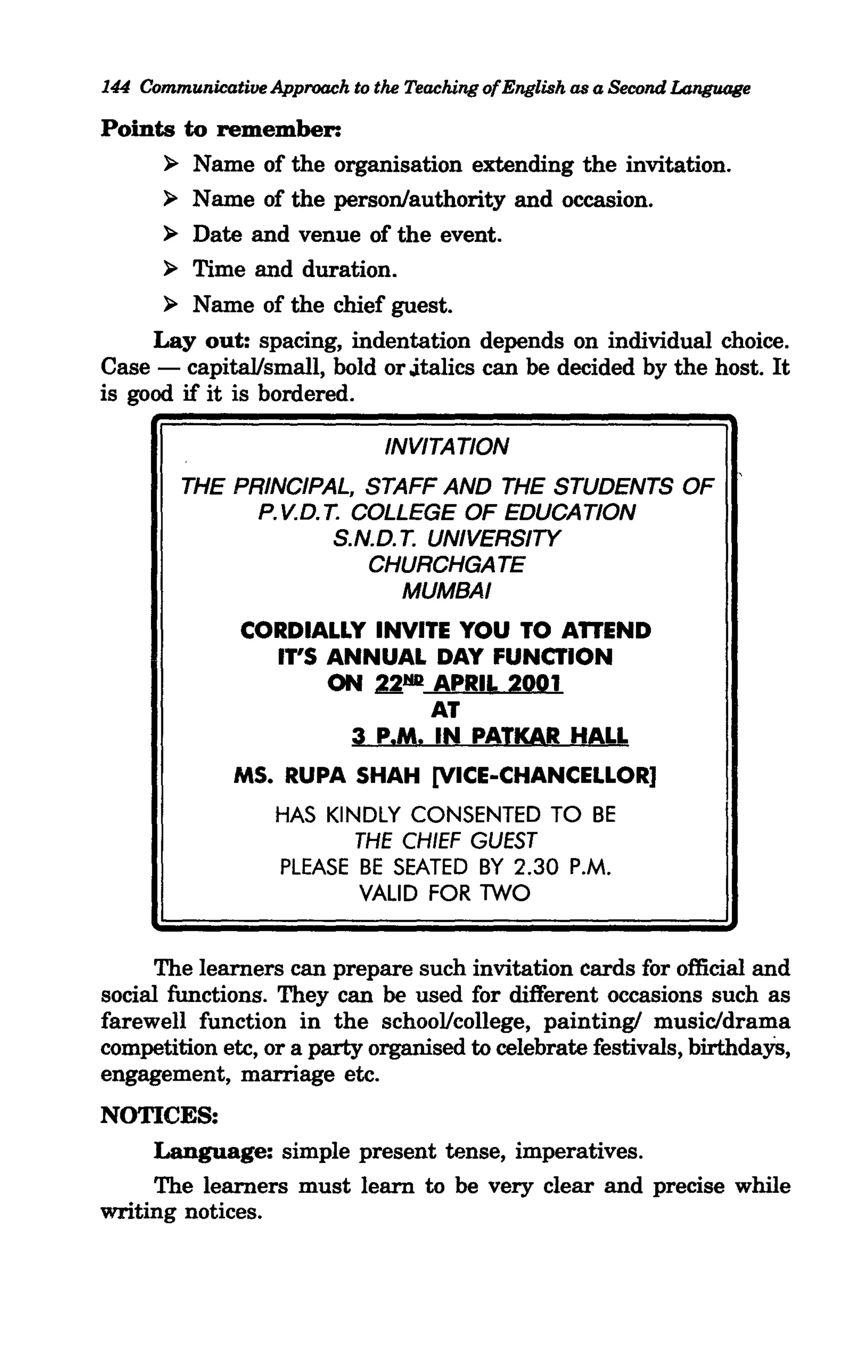 144 Communicative Approach to the Teaching ofEnglish as a Second Language

Points to remember:
      > Name of the organisation extending the invitation.
      > Name of the person/authority and occasion.
      > Date and venue of the event.
      > Time and duration.
      > Name of the chief guest.
     Layout: spacing, indentation depends on individual choice.
Case - capital/small, bold or .italics can be decided by the host. It
is good if it is bordered.

                               INVITATION
        THE PRINCIPAL, STAFF AND THE STUDENTS OF
              P. V.D. T. COLLEGE OF EDUCATION
                       S.N.D. T. UNIVERSITY
                          CHURCHGATE
                              MUMBAI
               CORDIALLY INVITE YOU TO ATTEND
                 IT'S ANNUAL DAY FUNCTION
                      ON ~.rm APRIL 2001
                              AT
                       3 P.M. IN PATKAR HALL
              MS. RUPA SHAH [VICE-CHANCELLOR]
                   HAS KINDLY CONSENTED TO BE
                            THE CHIEF GUEST
                    PLEASE BE SEATED BY 2.30 P.M.
                           VALID FOR TWO


     The learners can prepare such invitation cards for official and
social functions. They can be used for different occasions such as
farewell function in the schooVcollege, painting! music/drama
competition etc, or a party organised to celebrate festivals, birthdaYs,
engagement, marriage etc.
NOTICES:
     Language: simple present tense, imperatives.
     The learners must learn to be very clear and precise while
writing notices.
 
