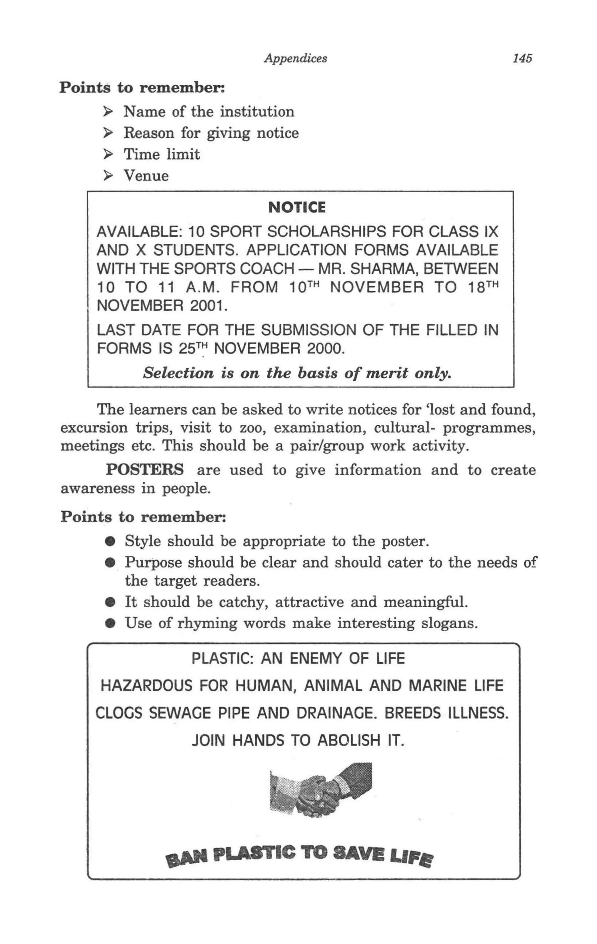 Appendices                         145

Points to remember:
     ~ Name of the institution
     ~ Reason for giving notice
     ~ Time limit
     ~ Venue

                             NOTICE
             .
     AVAILABLE: 10 SPORT SCHOLARSHIPS FOR CLASS IX
     AND X STUDENTS. APPLICATION FORMS AVAILABLE
     WITH THE SPORTS COACH - MR. SHARMA, BETWEEN
     10 TO 11 A.M. FROM 10 TH NOVEMBER TO 18TH
     NOVEMBER 2001.
     LAST DATE FOR THE SUBMISSION OF THE FILLED IN
     FORMS IS 25TH NOVEMBER 2000.
           Selection is on the basis of merit only.

     The learners can be asked to write notices for 'lost and found,
excursion trips, visit to zoo, examination, cultural- programmes,
meetings etc. This should be a pair/group work activity.
      POSTERS are used to give information and to create
awareness in people.
Points to remember:
      • Style should be appropriate to the poster.
      • Purpose should be clear and should cater to the needs of
        the target readers.
      • It should be catchy, attractive and meaningful.
      • Use of rhyming words make interesting slogans.

                  PLASTIC: AN ENEMY OF LIFE
     HAZARDOUS FOR HUMAN, ANIMAL AND MARINE LIFE
     CLOGS SEWAGE PIPE AND DRAINAGE. BREEDS ILLNESS.
                  JOIN HANDS TO ABOLISH IT.
 