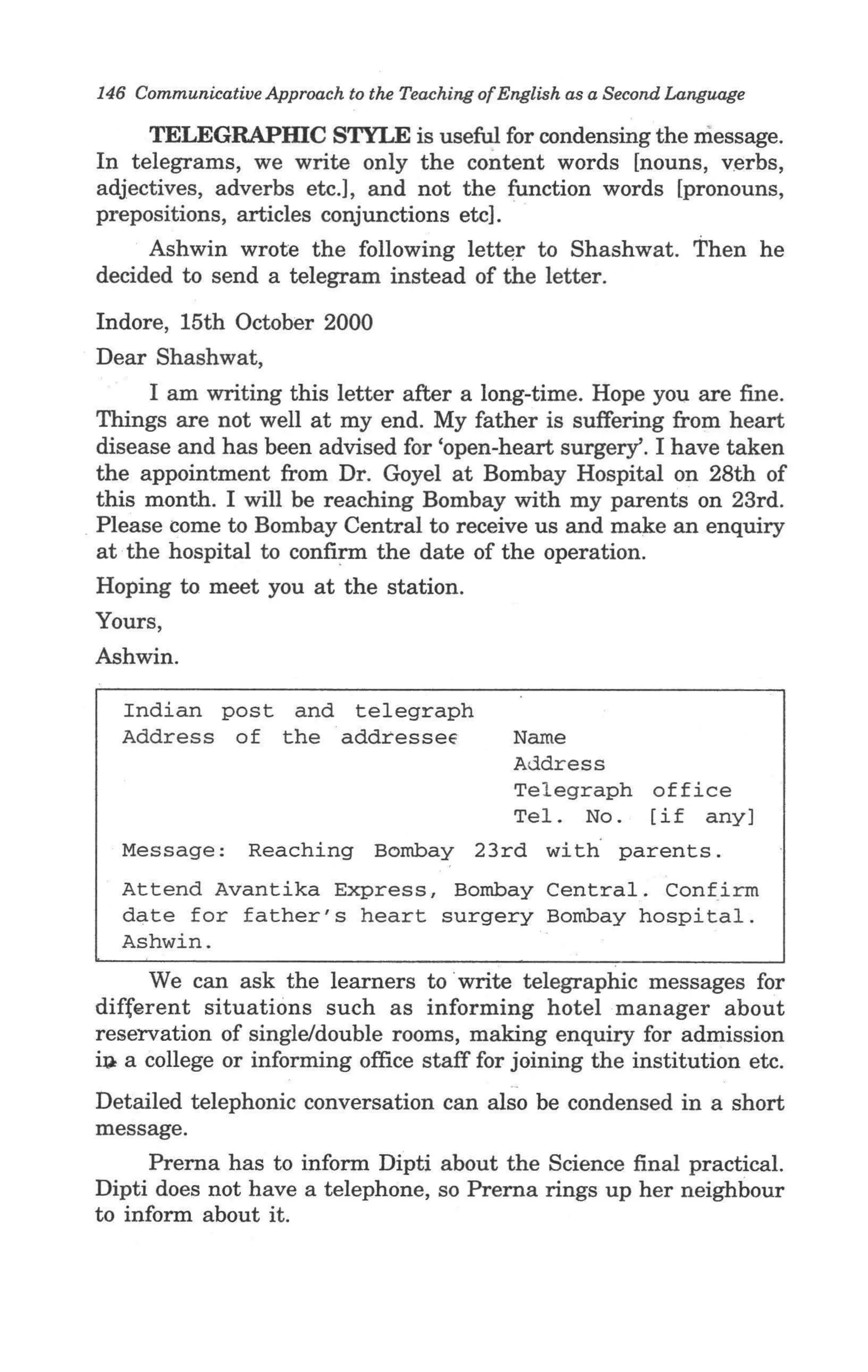 146 Communicative Approach to the Teaching of English as a Second Language

     TELEGRAPmC STYLE is useful for condensing the message.
In telegrams, we write only the content words [nouns, v.e rbs,
adjectives, adverbs etc.], and not the function words [pronouns,
prepositions, articles conjunctions etc].
     Ashwin wrote the following lett~r to Shashwat. Then he
decided to send a telegram instead of the letter.
Indore, 15th October 2000
Dear Shashwat,
      I am writing this letter after a long-time. Hope you are fine.
Things are not well at my end. My father is suffering from heart
disease and has been advised for 'open-heart surgery'. I have taken
the appointment from Dr. Goyel at Bombay Hospital on 28th of
this month. I will be reaching Bombay with my parents on 23rd.
Please come to Bombay Central to receive us and make an enquiry
at ·the hospital to confi~ the date of the operation.
Hoping to meet you at the station.
Yours,
Ashwin.

  Indian post and telegraph
  Address of the addresseE                     Name
                                               Address
                                               Telegraph office
                                               Tel. No. [if any]
  Message:       Reaching Bombay 23rd with· parents.
  Attend Avantika Express, Bombay Central. Confirm
  date for father's heart surgery Bombay hospital.
  Ashwin.
     We can ask the learners to write telegraphic messages for
different situations such as informing hotel manager about
reservation of single/double rooms, making enquiry for admission
i~ a college or informing office staff for joining the institution etc .
                                               ..

Detailed telephonic conversation can also be condensed in a short
message.
      Prerna has to inform Dipti about the Science final practical.
Dipti does not have a telephone, so Prerna rings up her neighbour
to inform about it.
 