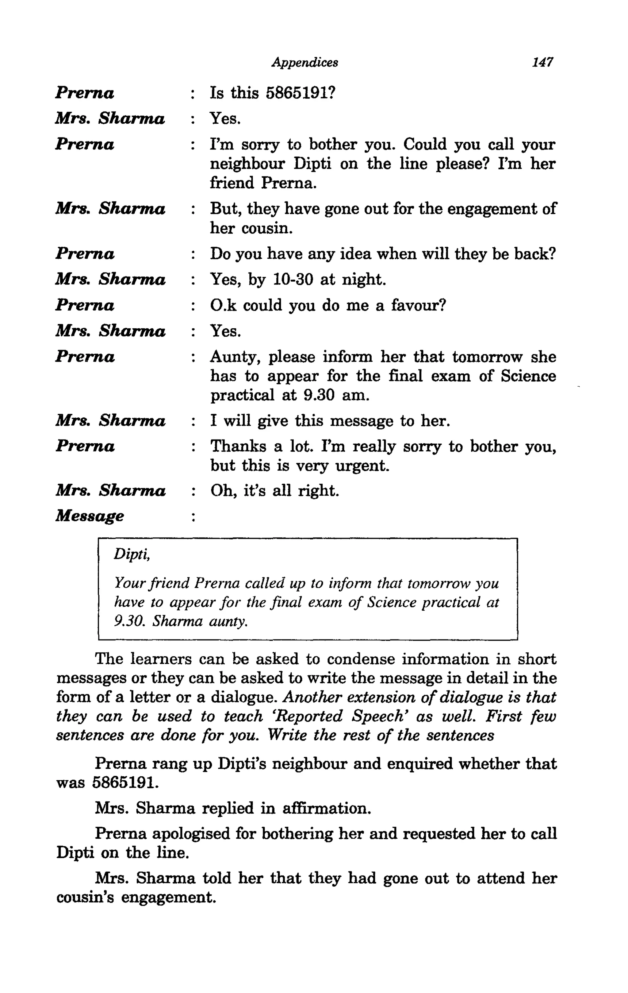 Appendices                           147

Prerna               Is this 5865191?
Mrs. Sharma          Yes.
Prerna               I'm sorry to bother you. Could you call your
                     neighbour Dipti on the line please? I'm her
                     friend Prerna.
Mrs. Sharma          But, they have gone out for the engagement of
                     her cousin.
Prerna               Do you have any idea when will they be back?
Mrs. Sharma          Yes, by 10-30 at night.
Prerna               O.k could you do me a favour?
Mrs. Sharma          Yes.
Prerna               Aunty, please inform her that tomorrow she
                     has to appear for the final exam of Science
                     practical at 9.30 am.
Mrs. Sharma          I will give this message to her.
Prerna               Thanks a lot. I'm really sorry to bother you,
                     but this is very urgent.
Mrs. Sharma          Oh, it's all right.
Message

       Dipti,
       Your friend Prema called up to infonn that tomorrow you
       have to appear for the final exam of Science practical at
       9.30. Shanna aunty.

     The learners can be asked to condense information in short
messages or they can be asked to write the message in detail in the
form of a letter or a dialogue. Another extension of dialogue is that
they can be used to teach 'Reported Speech' as well. First few
sentences are done for you. Write the rest of the sentences
     Prerna rang up Dipti's neighbour and enquired whether that
was 5865191.
     Mrs. Sharma replied in affirmation.
     Prerna apologised for bothering her and requested her to call
Dipti on the line.
     Mrs. Sharma told her that they had gone out to attend her
cousin's engagement.
 