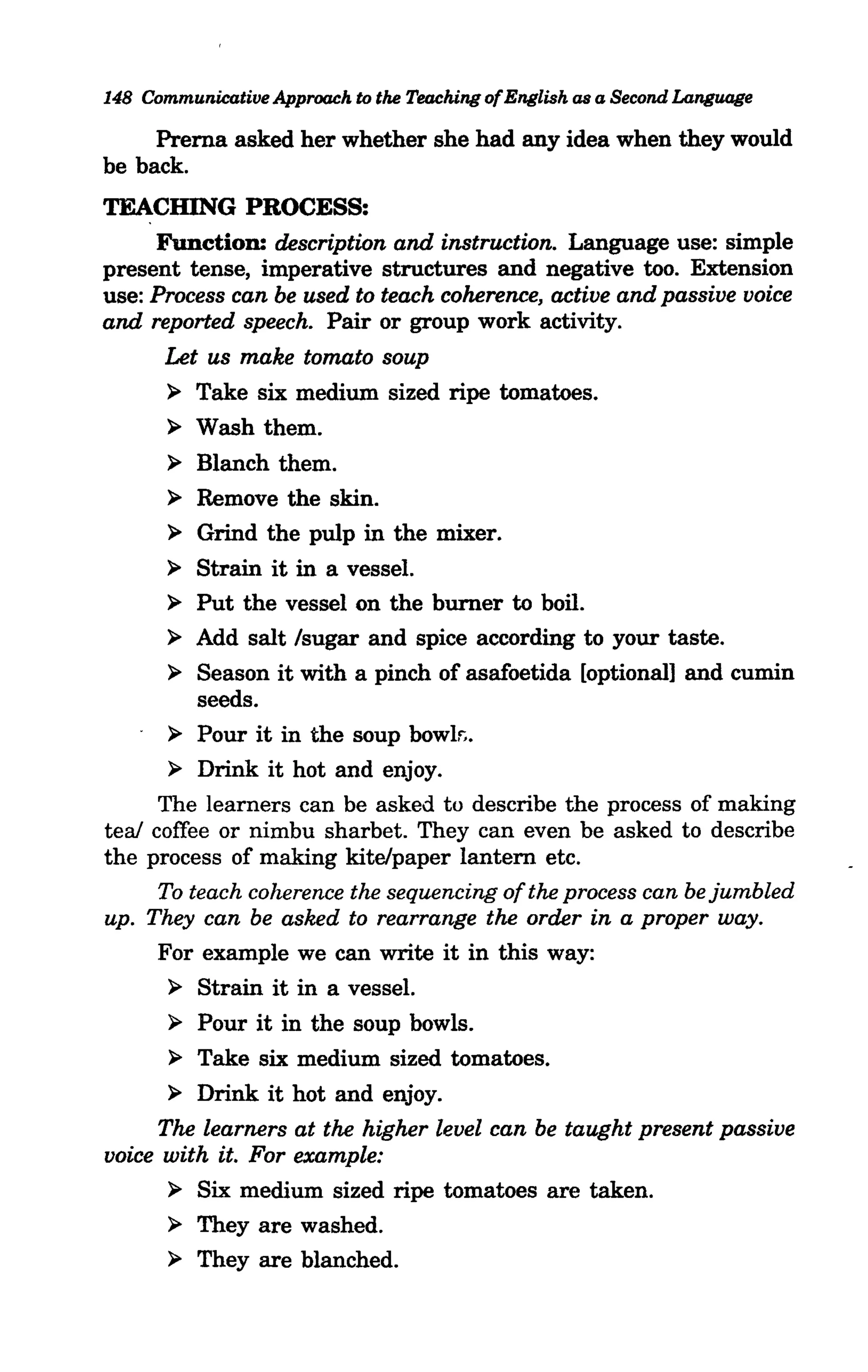 148 Communicative Approach to the Teaching of English as a Second Language

     Prerna asked her whether she had any idea when they would
be back.
TEACHING PROCESS:
     Function: description and instruction. Language use: simple
present tense, imperative structures and negative too. Extension
use: Process can be used to teach coherence, active and passive voice
and reported speech. Pair or group work activity.
       Let us make tomato soup
       > Take six medium sized ripe tomatoes.
       > Wash them.
       > Blanch them.
       > Remove the skin.
       > Grind the pulp in the mixer.
       > Strain it in a vessel.
       > Put the vessel on the burner to boil.
       > Add salt Isugar and spice according to your taste.
       > Season it with a pinch of asafoetida [optional] and cumin
          seeds.
       > Pour it in the soup bowk
       > Drink it hot and enjoy.
      The learners can be asked to describe the process of making
teal coffee or nimbu sharbet. They can even be asked to describe
the process of making kite/paper lantern etc.
      To teach coherence the sequencing of the process can be jumbled
up. They can be asked to rearrange the order in a proper way.
      For example we can write it in this way:
       > Strain it in a vessel.
       > Pour it in the soup bowls.
       > Take six medium sized tomatoes.
       > Drink it hot and enjoy.
      The learners at the higher level can be taught present passive
voice with it. For example:
       > Six medium sized ripe tomatoes are taken.
       > They are washed.
       > They are blanched.
 