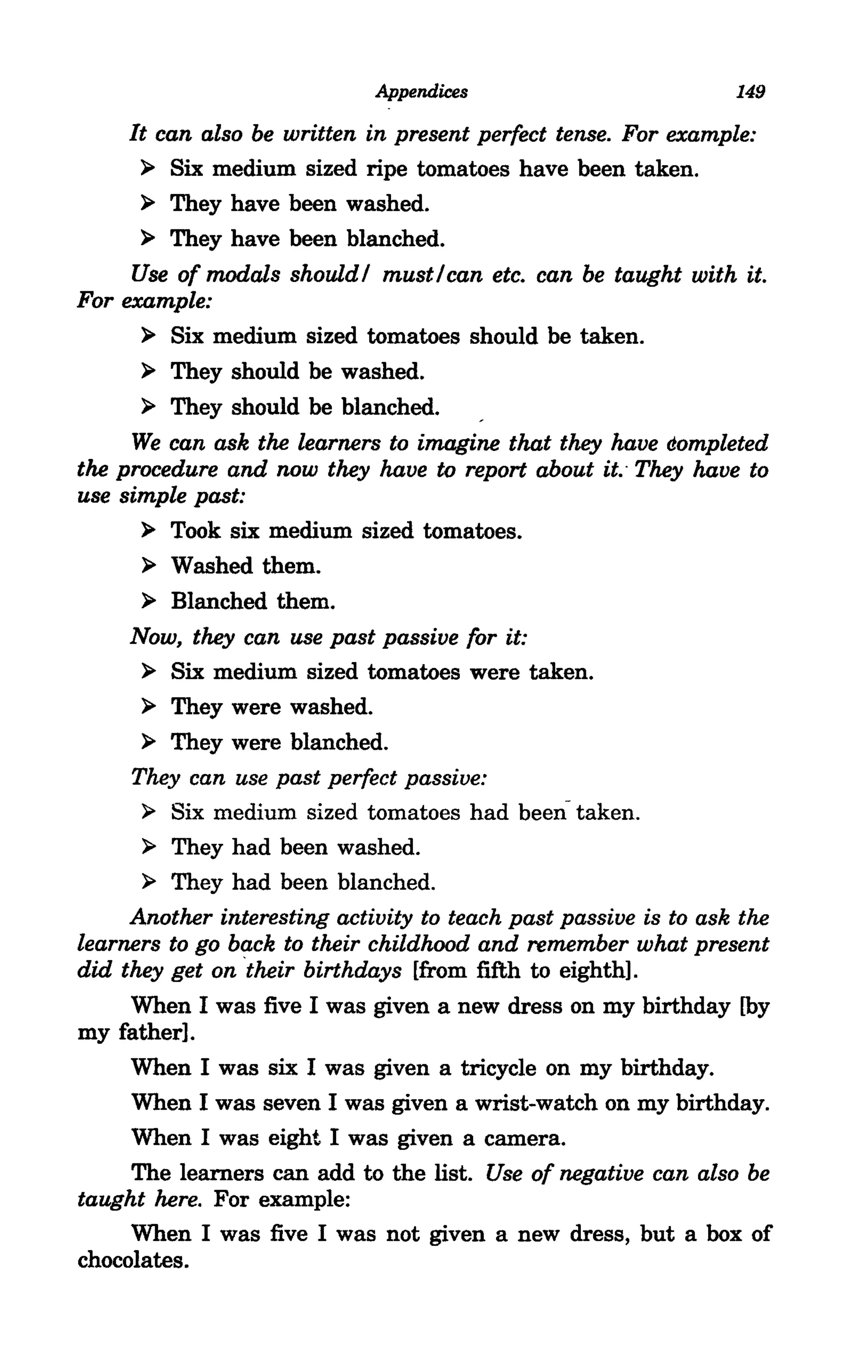 Appendices                          149

     It can also be written in present perfect tense. For example:
      ~ Six medium sized ripe tomatoes have been taken.

      ~ They have been washed.

      ~ They have been blanched.

     Use of modals should! must!can etc. can be taught with it.
For example:
      ~ Six medium sized tomatoes should be taken.

      ~ They should be washed.

      ~ They should be blanched.

     We can ask the learners to imagine that they have dompleted
the procedure and now they have to report about it.· They have to
use simple past:
      ~ Took six medium sized tomatoes.

      ~ Washed them.
      ~ Blanched them.

     Now, they can use past passive for it:
      ~ Six medium sized tomatoes were taken.

      ~ They were washed.

      ~ They were blanched.

     They can use past perfect passive:
      ~ Six medium sized tomatoes had been- taken.
      ~ They had been washed.

      ~ They had been blanched.

     Another interesting activity to teach past passive is to ask the
learners to go back to their childhood and remember what present
did they get on ·their birthdays [from fifth to eighth].
     When I was five I was given a new dress on my birthday [by
my father].
     When I was six I was given a tricycle on my birthday.
     When I was seven I was given a wrist-watch on my birthday.
     When I was eight I was given a camera.
     The learners can add to the list. Use of negative can also be
taught here. For example:
     When I was five I was not given a new dress, but a box of
chocolates.
 