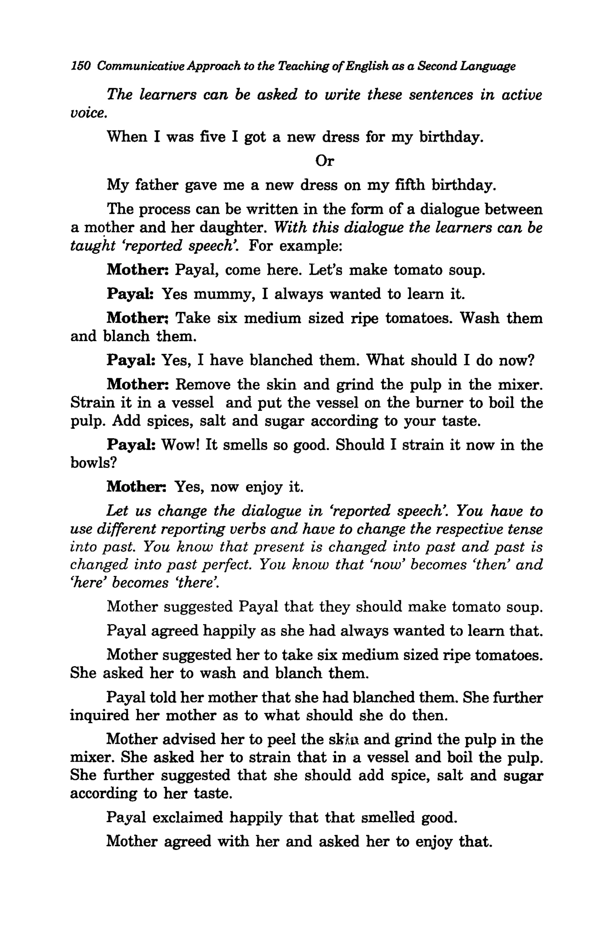 150 Communicative Approach to the Teaching of English as a Second Language

       The learners can be asked to write these sentences in active
voice.
      When I was five I got a new dress for my birthday.
                                    Or
       My father gave me a new dress on my fifth birthday.
       The process can be written in the form of a dialogue between
a mother and her daughter. With this dialogue the learners can be
taught 'reported speech'. For example:
      Mother: Payal, come here. Let's make tomato soup.
       Payal: Yes mummy, I always wanted to learn it.
      Mother: Take six medium sized ripe tomatoes. Wash them
and blanch them.
      Payal: Yes, I have blanched them. What should I do now?
      Mother: Remove the skin and grind the pulp in the mixer.
Strain it in a vessel and put the vessel on the burner to boil the
pulp. Add spices, salt and sugar according to your taste.
       Payal: Wowl It smells so good. Should I strain it now in the
bowls?
      Mother: Yes, now enjoy it.
      Let us change the dialogue in 'reported speech'. You have to
use different reporting verbs and have to change the respective tense
into past. You know that present is changed into past and past is
changed into past perfect. You know that 'now' becomes 'then' and
'here' becomes 'there'.
       Mother suggested Payal that they should make tomato soup.
       Payal agreed happily as she had always wanted to learn that.
      Mother suggested her to take six medium sized ripe tomatoes.
She asked her to wash and blanch them.
      Payal told her mother that she had blanched them. She further
inquired her mother as to what should she do then.
      Mother advised her to peel the skin and grind the pulp in the
mixer. She asked her to strain that in a vessel and boil the pulp.
She further suggested that she should add spice, salt and sugar
according to her taste.
      Payal exclaimed happily that that smelled good.
      Mother agreed with her and asked her to enjoy that.
 