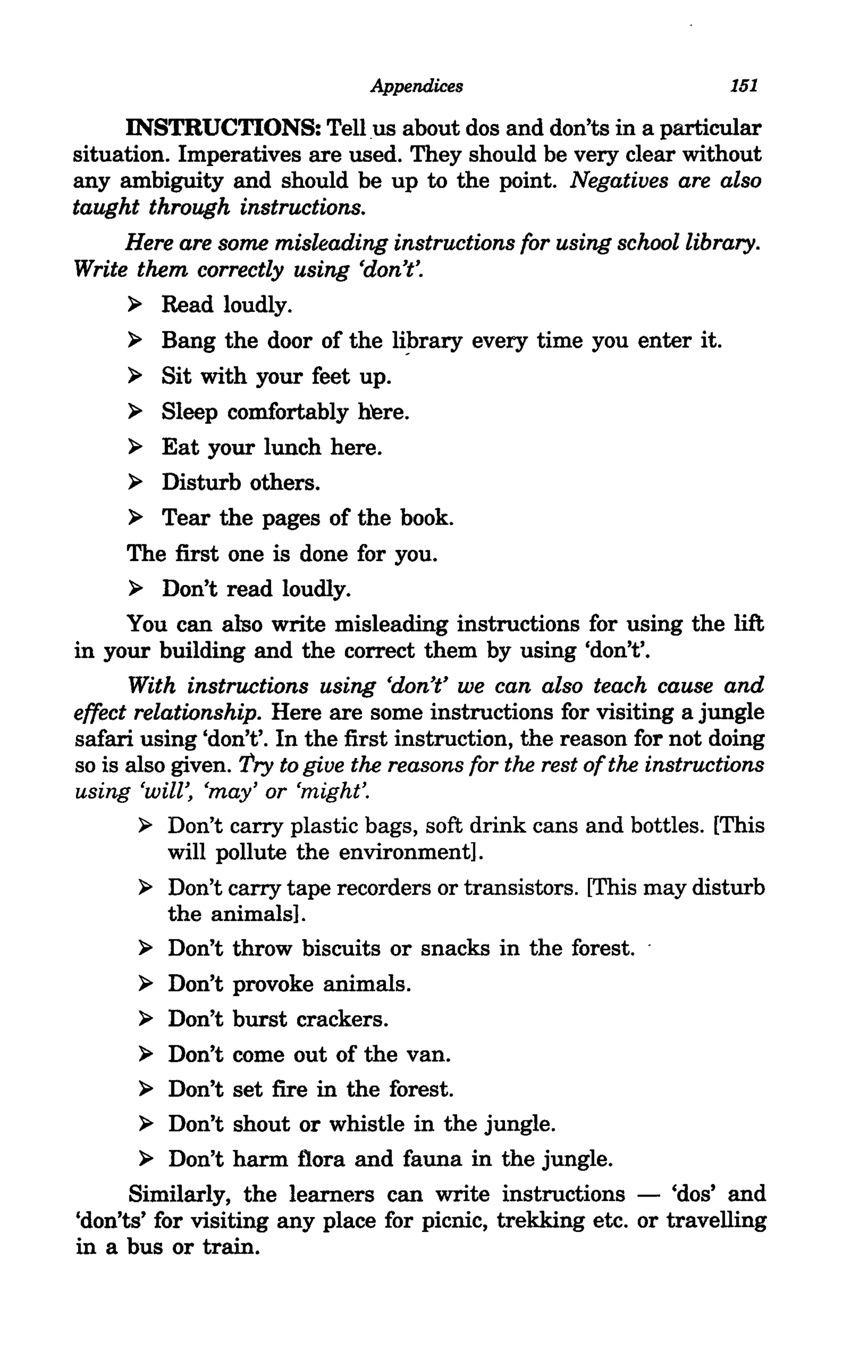 Appendices                             151

     INSTRUCTIONS: Tell us about dos and don'ts in a particular
situation. Imperatives are used. They should be very clear without
any ambiguity and should be up to the point. Negatives are also
taught through instructions.
     Here are some misleading instructions for using school library.
Write them correctly using 'don't'.
      ~ Read loudly.

      ~ Bang the door of the liJ,>rary every time you enter it.

     ~   Sit with your feet up.
     ~   Sleep comfortably here.
     ~   Eat your lunch here.
     ~   Disturb others.
     ~   Tear the pages of the book.
      The first one is done for you.
      ~ Don't read loudly.

      You can also write misleading instructions for using the lift
in your building and the correct them by using 'don't'.
      With instructions using 'don't' we can also teach cause and
effect relationship. Here are some instructions for visiting a jungle
safari using 'don't'. In the first instruction, the reason for not doing
so is also given. Try to give the reasons for the rest of the instructions
using 'will', 'may' or 'might'.
        ~ Don't carry plastic bags, soft drink cans and bottles. [This
           will pollute the environment].
        ~ Don't carry tape recorders or transistors. [This may disturb
          the animals].
        ~ Don't throw biscuits or snacks in the forest.

        ~ Don't provoke animals.

        ~ Don't burst crackers.

        ~ Don't come out of the van.

        ~ Don't set fire in the forest.

        ~ Don't shout or whistle in the jungle.

        ~ Don't harm flora and fauna in the jungle.

      Similarly, the learners can write instructions - 'dos' and
'don'ts' for visiting any place for picnic, trekking etc. or travelling
in a bus or train.
 
