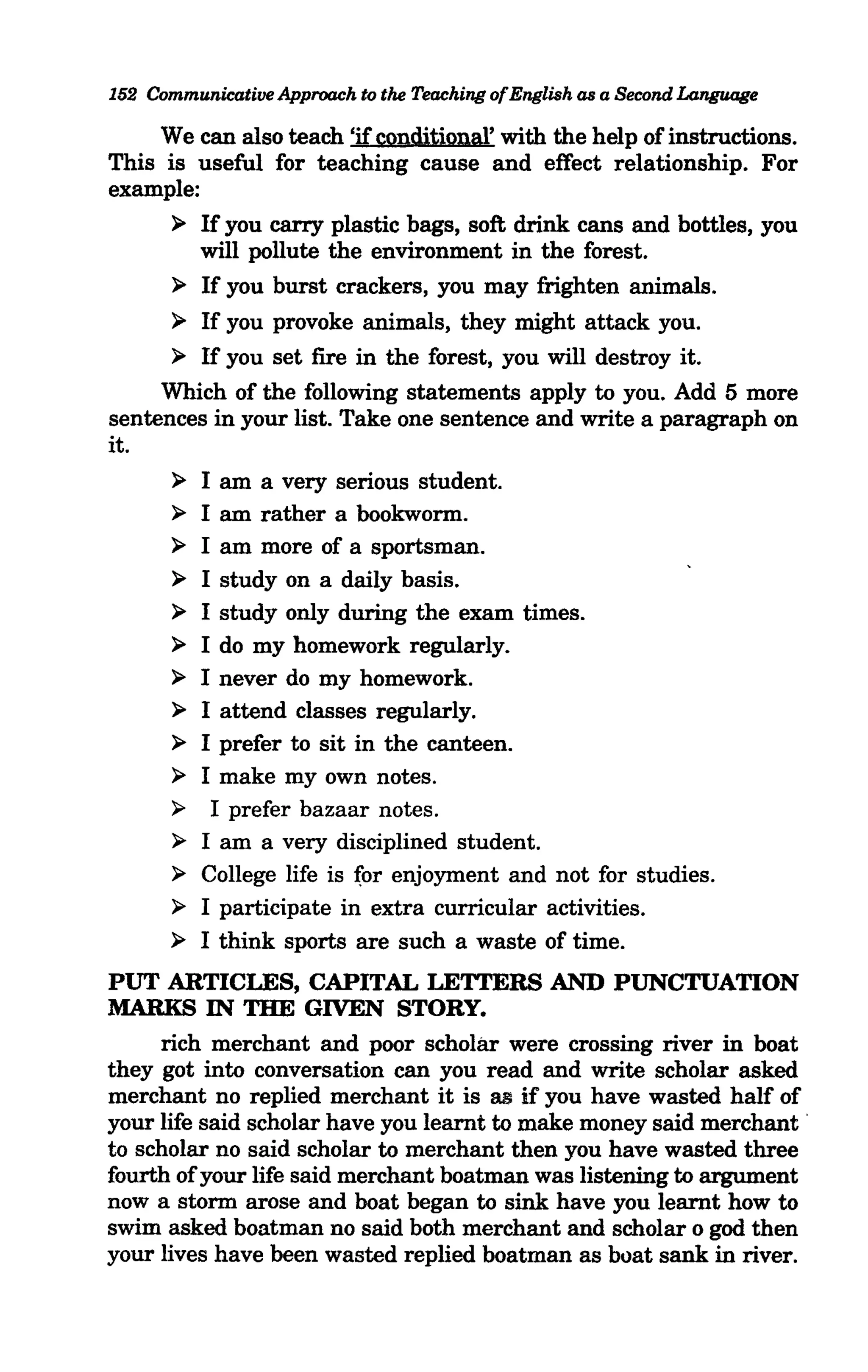 152 Communicative Approach to the Teaching ofEnglish as a Second Language

     We can also teach 'if conditional' with the help of instructions.
This is useful for teaching cause and effect relationship. For
example:
      ~ If you carry plastic bags, soft drink cans and bottles, you
         will pollute the environment in the forest.
      ~ If you burst crackers, you may frighten animals.

      ~ If you provoke animals, they might attack you.

      ~ If you set fire in the forest, you will destroy it.

     Which of the following statements apply to you. Add 5 more
sentences in your list. Take one sentence and write a paragraph on
it.
      ~ I am a very serious student.
      ~ I am rather a bookworm.
      ~ I am more of a sportsman.

      ~ I study on a daily basis.
      ~ I study only during the exam times.
      ~ I do my homework regularly.
      ~ I never do my homework.
      ~ I attend classes regularly.
      ~ I prefer to sit in the canteen.

      ~ I make my own notes.
      ~   I prefer bazaar notes.
      ~ I am a very disciplined student.
      ~ College life is (or enjoyment and not for studies.
      ~ I participate in extra curricular activities.

      ~ I think sports are such a waste of time.

PUT ARTICLES, CAPITAL LETTERS AND PUNCTUATION
MARKS IN THE GIVEN STORY.
     rich merchant and poor scholar were crossing river in boat
they got into conversation can you read and write scholar asked
merchant no replied merchant it is as if you have wasted half of
your life said scholar have you learnt to make money said merchant .
to scholar no said scholar to merchant then you have wasted three
fourth of your life said merchant boatman was listening to argument
now a storm arose and boat began to sink have you learnt how to
swim asked boatman no said both merchant and scholar 0 god then
your lives have been wasted replied boatman as boat sank in river.
 