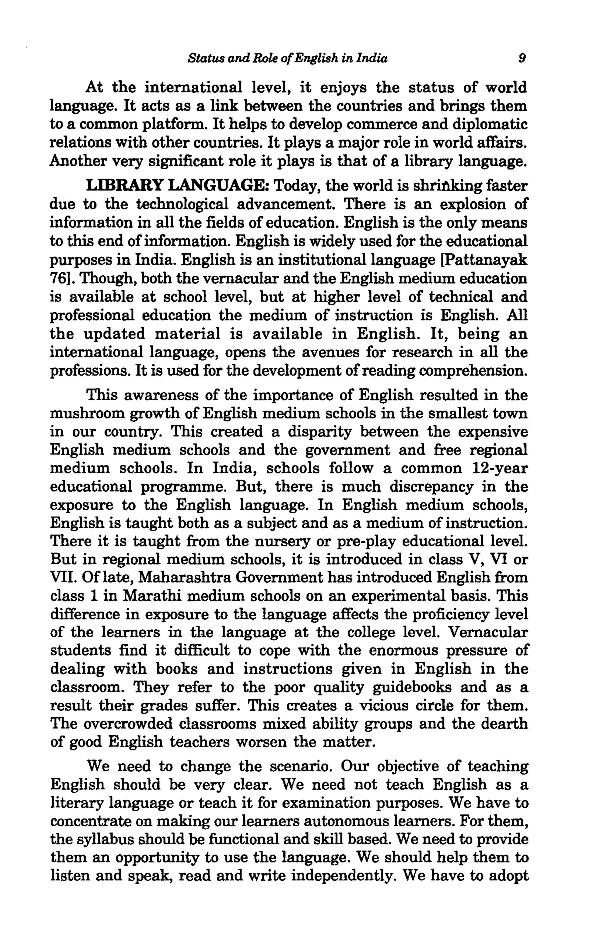 Status and Role of English in India              9

      At the international level, it enjoys the status of world
language. It acts as a link between the countries and brings them
to a common platform. It helps to develop commerce and diplomatic
relations with other countries. It plays a major role in world affairs.
Another very significant role it plays is that of a library language.
      LIBRARY LANGUAGE: Today, the world is shritUdng faster
due to the technological advancement. There is an explosion of
information in all the fields of education. English is the only means
to this end of information. English is widely used for the educational
purposes in India. English is an institutional language [Pattanayak.
76]. Though, both the vernacular and the English medium education
is available at school level, but at higher level of technical and
professional education the medium of instruction is English. All
the updated material is available in English. It, being an
international language, opens the avenues for research in all the
professions. It is used for the development of reading comprehension.
      This awareness of the importance of English resulted in the
mushroom growth of English medium schools in the smallest town
in our country. This created a disparity between the expensive
English medium schools and the government and free regional
medium schools. In India, schools follow a common 12-year
educational programme. But, there is much discrepancy in the
exposure to the English language. In English medium schools,
English is taught both as a subject and as a medium of instruction.
There it is taught from the nursery or pre-play educational level.
But in regional medium schools, it is introduced in class V, VI or
VII. Of late, Maharashtra Government has introduced English from
class 1 in Marathi medium schools on an experimental basis. This
difference in exposure to the language affects the proficiency level
of the learners in the language at the college level. Vernacular
students find it difficult to cope with the enormous pressure of
dealing with books and instructions given in English in the
classroom. They refer to the poor quality guidebooks and as a
result their grades suffer. This creates a vicious circle for them.
The overcrowded classrooms mixed ability groups and the dearth
of good English teachers worsen the matter.
      We need to change the scenario. Our objective of teaching
English should be very clear. We need not teach English as a
literary language or teach it for examination purposes. We have to
concentrate on making our learners autonomous learners. For them,
the syllabus should be functional and skill based. We need to provide
them an opportunity to use the language. We should help them to
listen and speak., read and write independently. We have to adopt
 