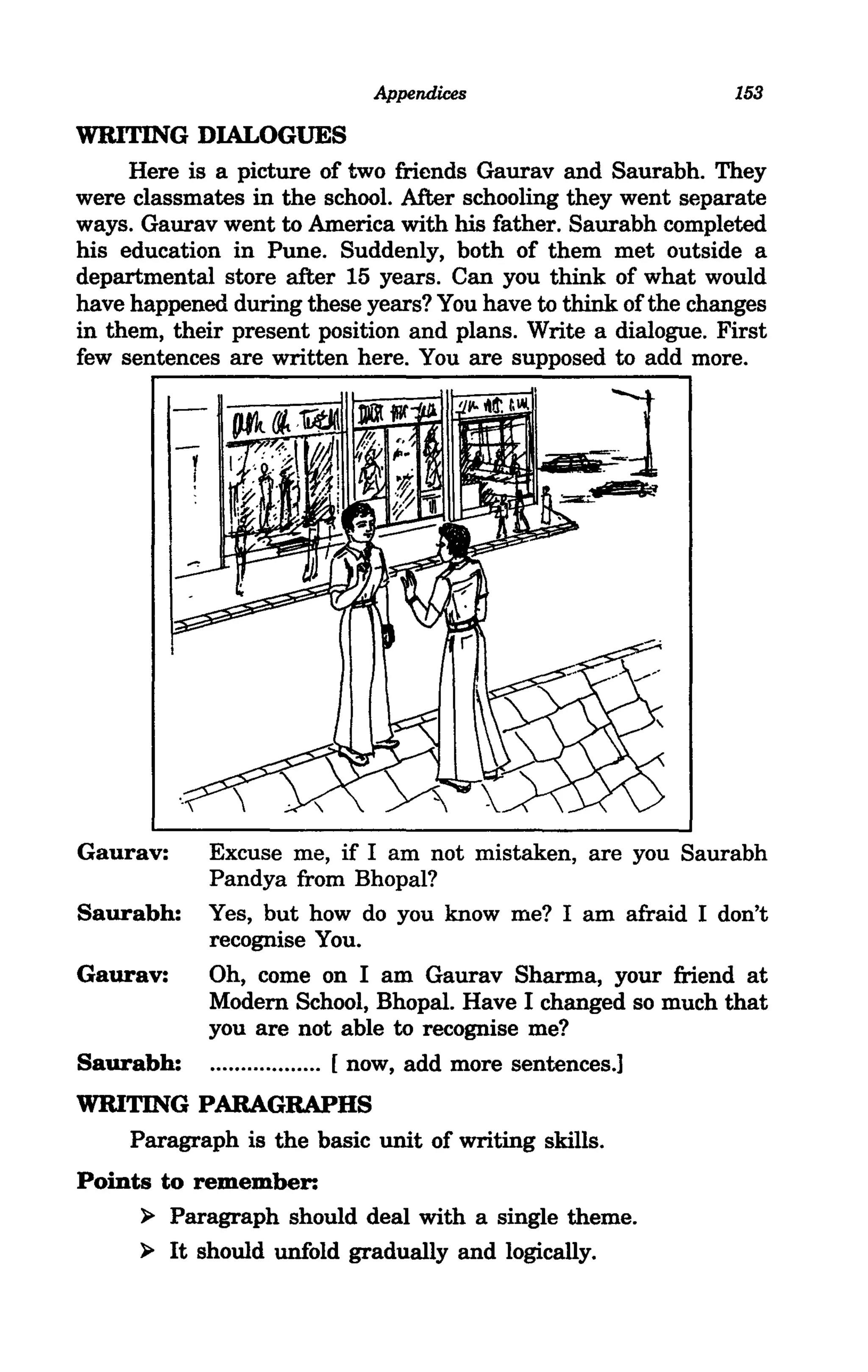 Appendices                        153

WRITING DIALOGUES
     Here is a picture of two friends Gaurav and Saurabh. They
were classmates in the school. After schooling they went separate
ways. Gaurav went to America with his father. Saurabh completed
his education in Pune. Suddenly, both of them met outside a
departmental store after 15 years. Can you think of what would
have happened during these years? You have to think of the changes
in them, their present position and plans. Write a dialogue. First
few sentences are written here. You are supposed to add more.




Gaurav:     Excuse me, if I am not mistaken, are you Saurabh
            Pandya from Bhopal?
Saurabh:    Yes, but how do you know me? I am afraid I don't
            recognise You.
Gaurav:     Oh, come on I am Gaurav Sharma, your friend at
            Modem School, Bhopal. Have I changed so much that
            you are not able to recognise me?
Saurabh:    .................. [ now, add more sentences.]
WRITING PARAGRAPHS
   Paragraph is the basic unit of writing skills.
Points to remember:
     ~ Paragraph should deal with a single theme.

     ~ It should unfold gradually and logically.
 