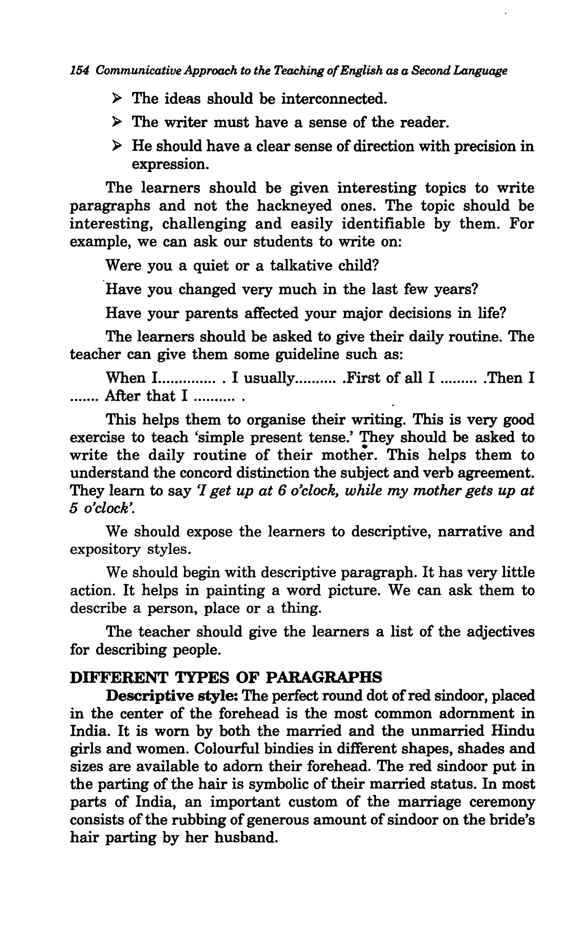 154 Communicative Approach to the Teaching of English as a Second Language

        ~   The ideas should be interconnected.
          ~ The writer must have a sense of the reader.

          ~ He should have a clear sense of direction with precision in
            expression.
         The learners should be given interesting topics to write
paragraphs and not the hackneyed ones. The topic should be
interesting, challenging and easily identifiable by them. For
example, we can ask our students to write on:
         Were you a quiet or a talkative child?
        .Have you changed very much in the last few years?
         Have your parents affected your major decisions in life?
         The learners should be asked to give their daily routine. The
teacher can give them some guideline such as:
         When 1.............. . I usually.. .... .... .First of all I ..... .... .Then I
....... After that I .......... .
         This helps them to organise their writing. This is very good
exercise to teach 'simple present tense.' They should be asked to
write the daily routine of their mother. This helps them to
understand the concord distinction the subject and verb agreement.
They learn to say '/ get up at 6 o'clock, while my mother gets up at
5 o'clock'.
         We should expose the learners to descriptive, narrative and
expository styles.
         We should begin with descriptive paragraph. It has very little
action. It helps in painting a word picture. We can ask them to
describe a person, place or a thing.
         The teacher should give the learners a list of the adjectives
for describing people.
DIFFERENT TYPES OF PARAGRAPHS
      Descriptive style: The perfect round dot of red sindoor, placed
in the center of the forehead is the most common adornment in
India. It is worn by both the married and the unmarried Hindu
girls and women. Colourful bindies in different shapes, shades and
sizes are available to adorn their forehead. The red sindoor put in
the parting of the hair is symbolic of their married status. In most
parts of India, an important custom of the marriage ceremony
consists of the rubbing of generous amount of sindoor on the bride's
hair parting by her husband.
 