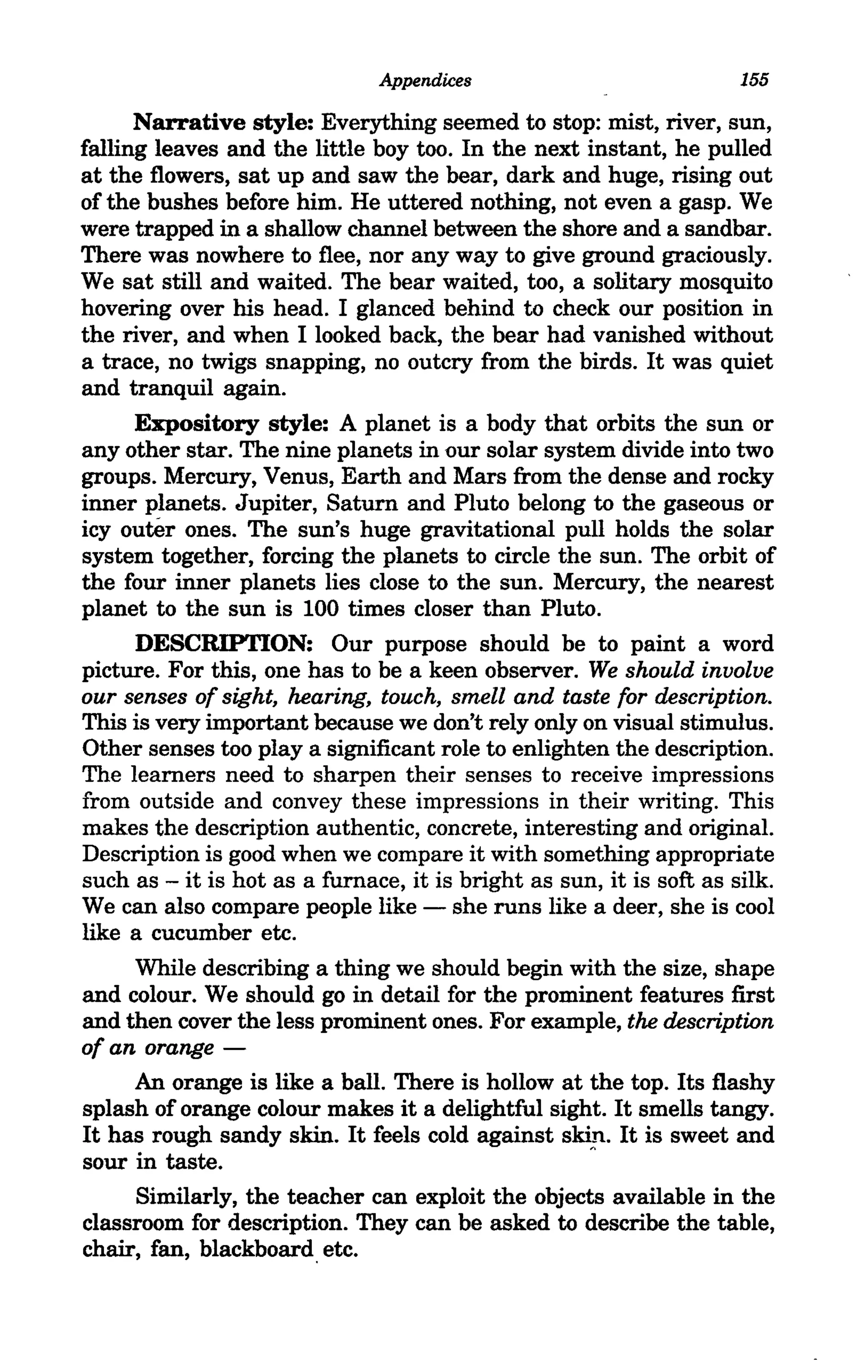 Appendices                             155

      Narrative style: Everything seemed to stop: mist, river, sun,
falling leaves and the little boy too. In the next instant, he pulled
at the flowers, sat up and saw the bear, dark and huge, rising out
of the bushes before him. He uttered nothing, not even a gasp. We
were trapped in a shallow channel between the shore and a sandbar.
There was nowhere to flee, nor any way to give ground graciously.
We sat still and waited. The bear waited, too, a solitary mosquito
hovering over his head. I glanced behind to check our position in
the river, and when I looked back, the bear had vanished without
a trace, no twigs snapping, no outcry from the birds. It was quiet
and tranquil again.
      Expository style: A planet is a body that orbits the sun or
any other star. The nine planets in our solar system divide into two
groups. Mercury, Venus, Earth and Mars from the dense and rocky
inner planets. Jupiter, Saturn and Pluto belong to the gaseous or
icy outer ones. The sun's huge gravitational pull holds the solar
system together, forcing the planets to circle the sun. The orbit of
the four inner planets lies close to the sun. Mercury, the nearest
planet to the sun is 100 times closer than Pluto.
      DESCRIPTION: Our purpose should be to paint a word
picture. For this, one has to be a keen observer. We should involve
our senses of sight, hearing, touch, smell and taste for description.
This is very important because we don't rely only on visual stimulus.
Other senses too playa significant role to enlighten the description.
The learners need to sharpen their senses to receive impressions
from outside and convey these impressions in their writing. This
makes the description authentic, concrete, interesting and original.
Description is good when we compare it with something appropriate
such as - it is hot as a furnace, it is bright as sun, it is soft as silk.
We can also compare people like - she runs like a deer, she is cool
like a cucumber etc.
      While describing a thing we should begin with the size, shape
and colour. We should go in detail for the prominent features first
and then cover the less prominent ones. For example, the description
of an orange -
      An orange is like a ball. There is hollow at the top. Its flashy
splash of orange colour makes it a delightful sight. It smells tangy.
It has rough sandy skin. It feels cold against skin. It is sweet and
sour in taste.                                        A




     Similarly, the teacher can exploit the objects available in the
classroom for description. They can be asked to describe the table,
chair, fan, blackboard. etc.
 