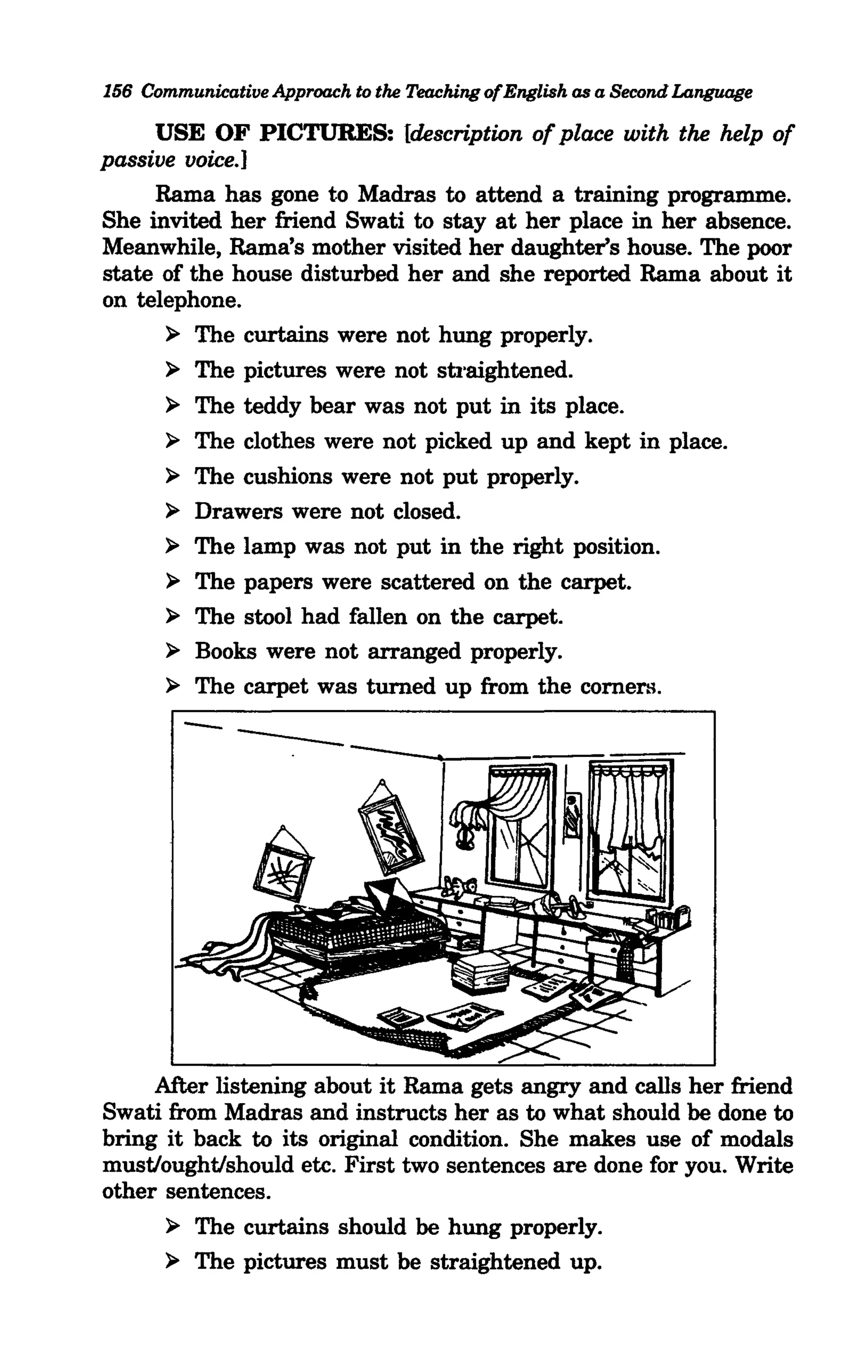 156 Communicative Approach to the Teaching ofEnglish as a Second Language

     USE OF PICTURES: {description of place with the help of
passive voice.]
     Rama has gone to Madras to attend a training programme.
She invited her friend Swati to stay at her place in her absence.
Meanwhile, Rama's mother visited her daughter's house. The poor
state of the house disturbed her and she reported Rama about it
on telephone.
      > The curtains were not hung properly.
      > The pictures were not stJ·aightened.
      > The teddy bear was not put in its place.
      > The clothes were not picked up and kept in place.
      > The cushions were not put properly.
      > Drawers were not closed.
      > The lamp was not put in the right position.
      > The papers were scattered on the carpet.
      > The stool had fallen on the carpet.
      > Books were not arranged properly.


              ---
      > The carpet was turned up from the comers.
         -


     After listening about it Rama gets angry and calls her friend
Swati from Madras and instructs her as to what should be done to
bring it back to its original condition. She makes use of modals
must/ought/should etc. First two sentences are done for you. Write
other sentences.
      > The curtains should be hung properly.
      > The pictures must be straightened up.
 
