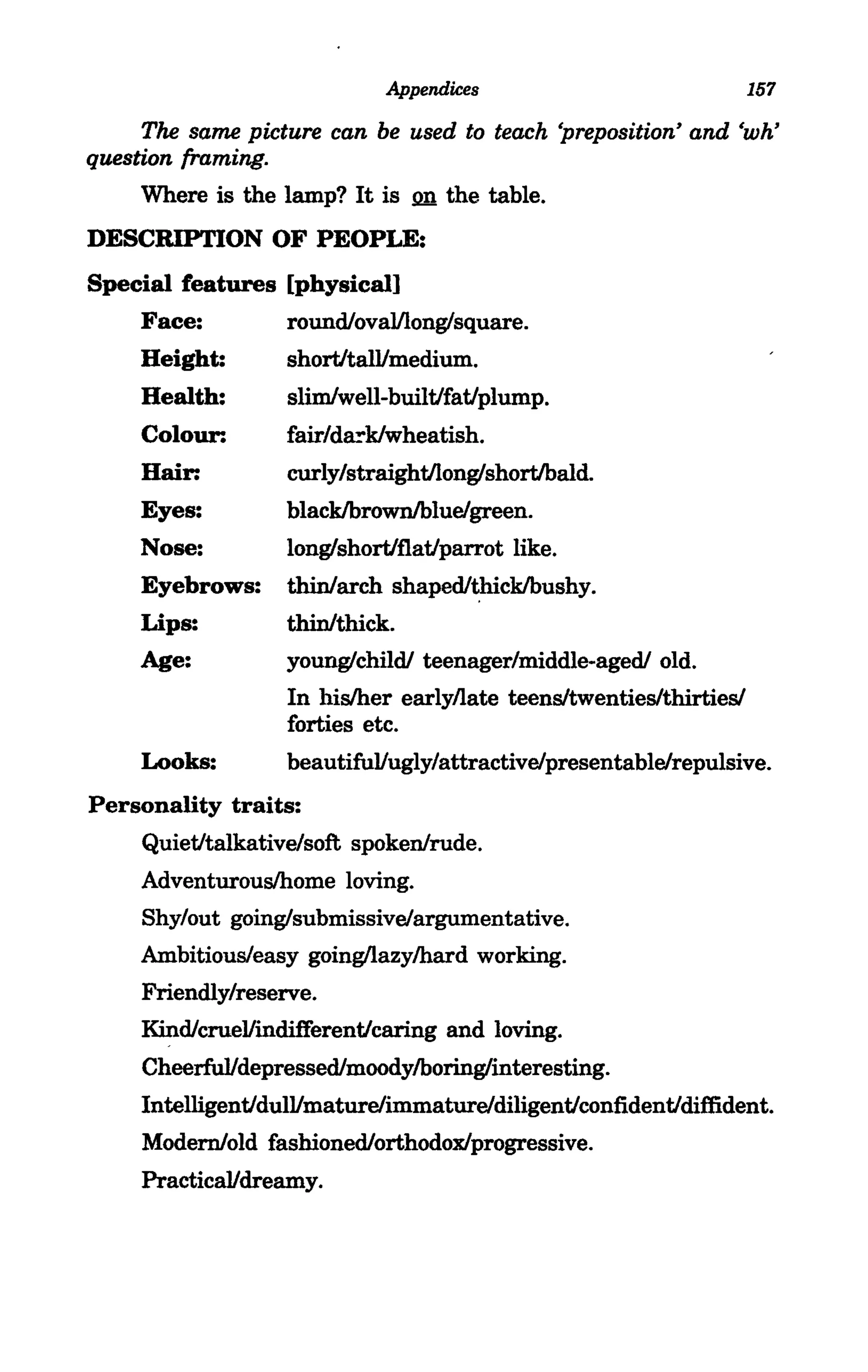 Appendices                           157
     The same picture can be used to teach 'preposition' and 'wh'
question framing.
     Where is the lamp? It is 2n the table.
DESCRIPTION OF PEOPLE:
Special features [physical]
     Face:         roundlovalllong/square.
     Height:       shortitalVmedium.
     Health:       slimlwell-builtJfatJplump.
     Colour:       fair/da!"klwheatish.
     Hair:         curly/straightJlong/shortJbald.
     Eyes:         blacklbrovvnlbluelgreen.
     Nose:         long/shortiflatJparrot like.
     Eyebrows:     thinlarch   shapedl~cklbushy.

     Lips:         thinlthick.
     Age:          young/childl teenager/middle-agedl old.
                   In his/her earlyllate teens/twenties/thirties/
                   forties etc.
     Looks:        beautifuVugly/attractiveipresentableirepulsive.
Personality traits:
     QuietJtalkativeisoft spoken/rude.
     Adventurous/home loving.
     Shy/out going/submissivelargumentative.
     Ambitious/easy going/lazy/hard working.
     Friendly/reserve.
     KindlcrueVindifferentJcaring and loving.
     CheerfuVdepressedlmoodylboring/interesting.
     IntelligentJdulVmaturelimmatureidiligentJconfidentJdiffident.
     Modern/old fashionedlorthodox/progressive.
     PracticaVdreamy.
 