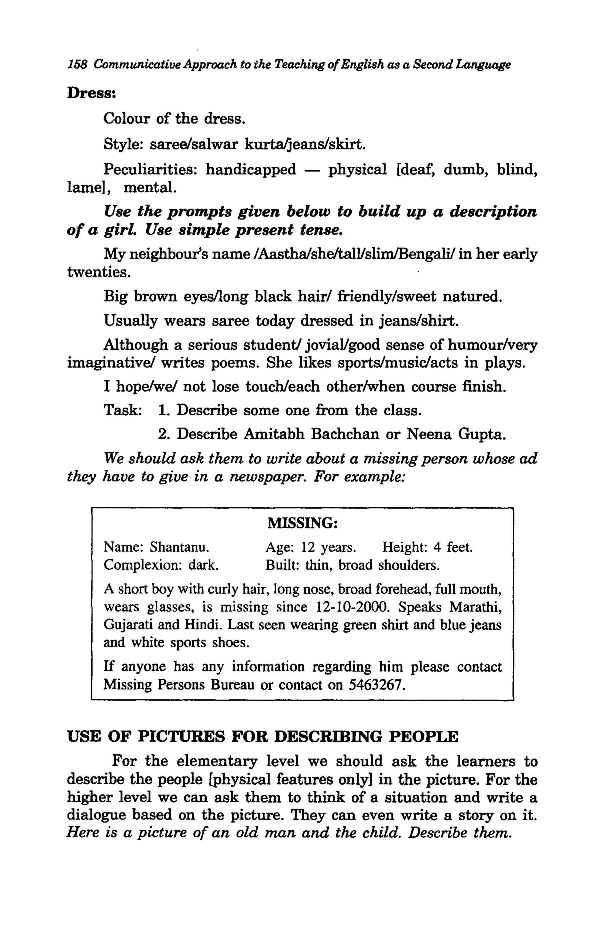 158 Communicative Approach to the Teaching of English as a Second Language

Dress:
     Colour of the dress.
     Style: sareelsalwar kurta/jeanS/skirt.
     Peculiarities: handicapped -          physical [deaf, dumb, blind,
lame], mental.
     Use the prompts given below to build up a description
of a girl. Use simple present tense.
    My neighbour's name /Aasthaisheltal1/slimlBengalil in her early
twenties.
      Big brown eyes/long black hair/ friendly/sweet natured.
    Usually wears saree today dressed in jeanS/shirt.
    Although a serious studenti jovia1/good sense of humour/very
imaginativel writes poems. She likes sports/music/acts in plays.
    I hopelwel not lose touch/each other/when course finish.
    Task: 1. Describe some one from the class.
            2. Describe Amitabh Bachchan or Neena Gupta.
     We should ask them to write about a missing person whose ad
they have to give in a newspaper. For example:

                                 MISSING:
      Name: Shantanu.            Age: 12 years.      Height: 4 feet.
      Complexion: dark.          Built: thin, broad shoulders.
      A short boy with curly hair, long nose, broad forehead, full mouth,
      wears glasses, is missing since 12-10-2000. Speaks Marathi,
      Gujarati and Hindi. Last seen wearing green shirt and blue jeans
      and white sports shoes.
     If anyone has any information regarding him please contact
     Missing Persons Bureau or contact on 5463267.


USE OF PICTURES FOR DESCRmING PEOPLE
      For the elementary level we should ask the learners to
describe the people [physical features only] in the picture. For the
higher level we can ask them to think of a situation and write a
dialogue based on the picture. They can even write a story on it.
Here is a picture of an old man and the child. Describe them.
 