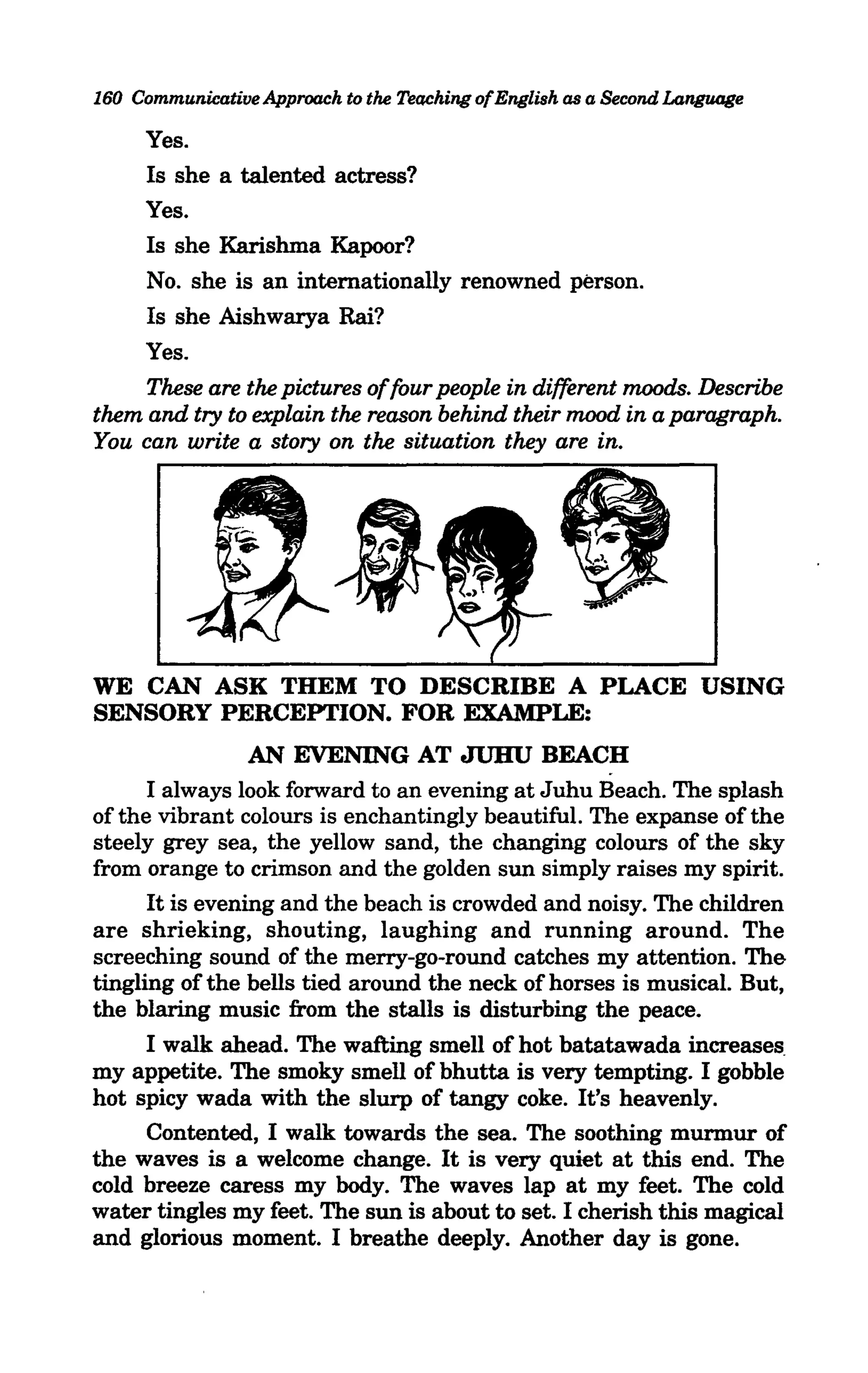 160 Communicative Approach to the Teaching ofEnglish as a Second Language

     Yes.
     Is she a talented actress?
     Yes.
     Is she Karishma Kapoor?
     No. she is an internationally renowned person.
     Is she Aishwarya Rai?
     Yes.
     These are the pictures of four people in different moods. Describe
them and try to explain the reason behind their mood in a paragraph.
You can write a story on the situation they are in.




WE CAN ASK THEM TO DESCRIBE A PLACE USING
SENSORY PERCEPTION. FOR EXAMPLE:
                 AN EVENING AT JUHU BEACH
      I always look forward to an evening at Juhu Beach. The splash
of the vibrant colours is enchantingly beautiful. The expanse of the
steely grey sea, the yellow sand, the changing colours of the sky
from orange to crimson and the golden sun simply raises my spirit.
      It is evening and the beach is crowded and noisy. The children
are shrieking, shouting, laughing and running around. The
screeching sound of the merry-go-round catches my attention. The
tingling of the bells tied around the neck of horses is musical. But,
the blaring music from the stalls is disturbing the peace.
      I walk ahead. The wafting smell of hot batatawada increases
my appetite. The smoky smell of bhutta is very tempting. I gobble
hot spicy wada with the slurp of tangy coke. It's heavenly.
      Contented, I walk towards the sea. The soothing murmur of
the waves is a welcome change. It is very quiet at this end. The
cold breeze caress my body. The waves lap at my feet. The cold
water tingles my feet. The sun is about to set. I cherish this magical
and glorious moment. I breathe deeply. Another day is gone.
 