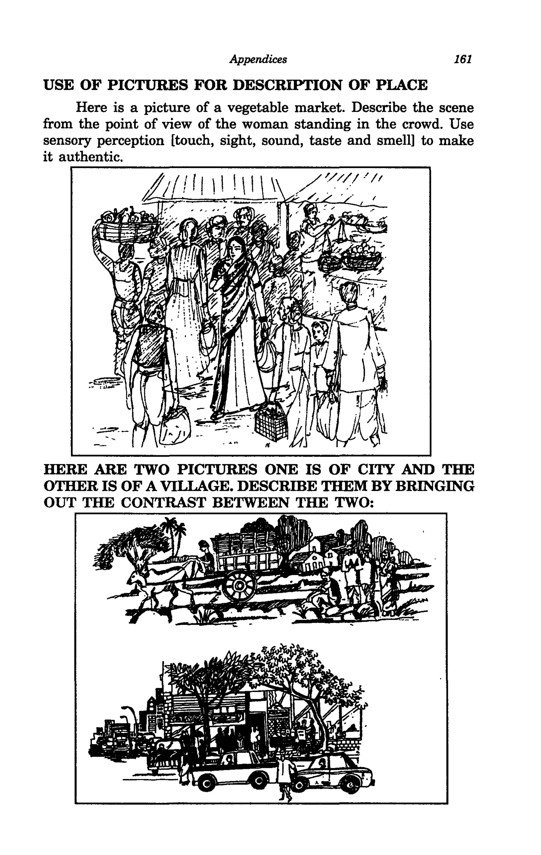 Appendices                       161

USE OF PICTURES FOR DESCRIPTION OF PLACE
     Here is a picture of a vegetable market. Describe the scene
from the point of view of the woman standing in the crowd. Use
sensory perception [touch, sight, sound, taste and smell] to make
it authentic.




HERE ARE TWO PICTURES ONE IS OF CITY AND THE
OTHER IS OF A VILLAGE. DESCRmE THEM BY BRINGING
OUT THE CONTRAST BETWEEN THE TWO:
 