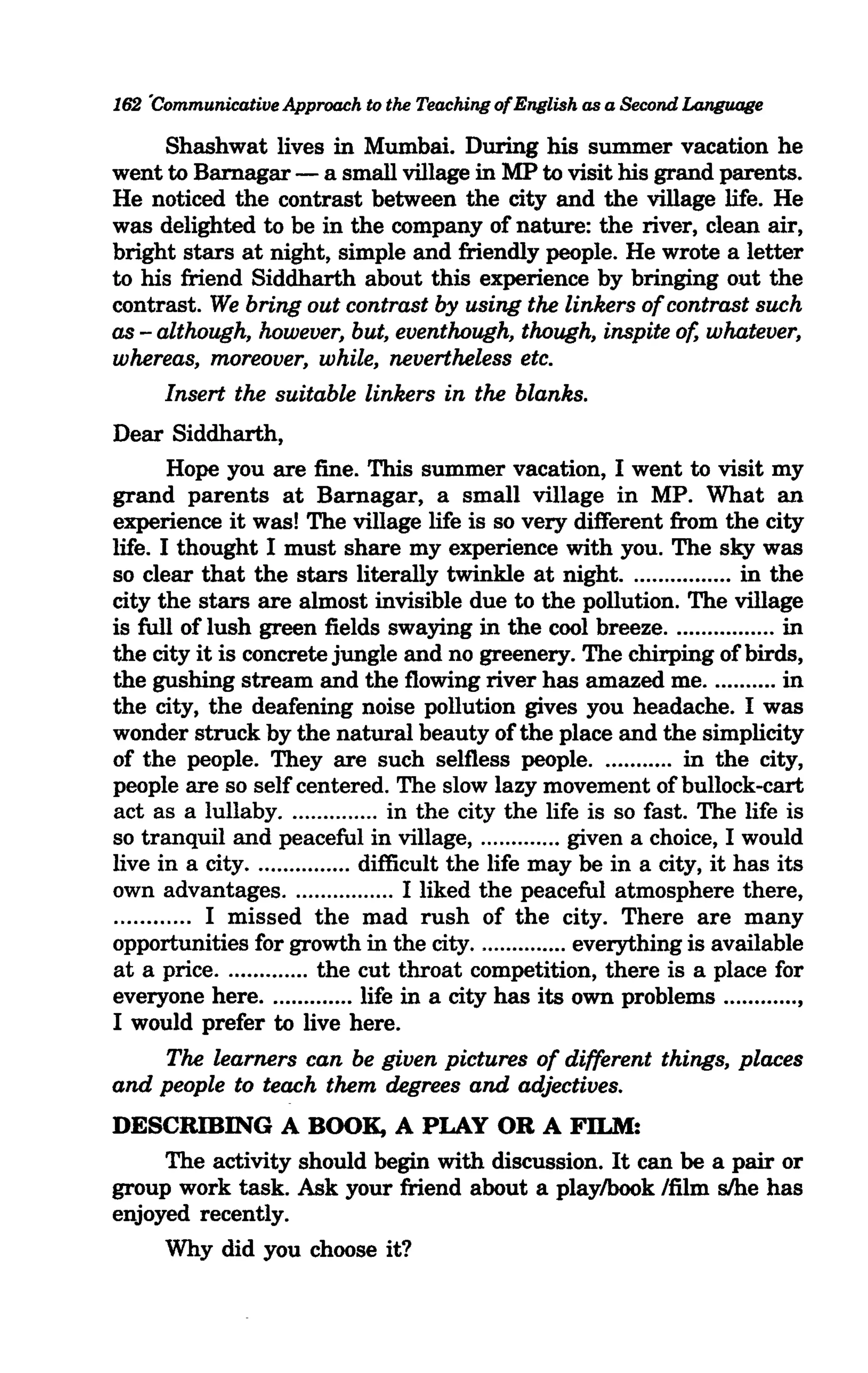 162 'Communicative Approach to the Teaching of English as a Second Language

      Shashwat lives in Mumbai. During his summer vacation he
went to Barnagar - a small village in MP to visit his grand parents.
He noticed the contrast between the city and the village life. He
was delighted to be in the company of nature: the river, clean air,
bright stars at night, simple and friendly people. He wrote a letter
to his friend Siddharth about this experience by bringing out the
contrast. We bring out contrast by using the linkers of contrast such
as - although, however, but, eventhough, though, inspite of, whatever,
whereas, moreover, while, nevertheless etc.
      Insert the suitable linkers in the blanks.
Dear Siddharth,
        Hope you are fine. This summer vacation, I went to visit my
grand parents at Barnagar, a small village in MP. What an
experience it was! The village life is so very different from the city
life. I thought I must share my experience with you. The sky was
so clear that the stars literally twinkle at night. ................ in the
city the stars are almost invisible due to the pollution. The village
is full of lush green fields swaying in the cool breeze ................. in
the city it is concrete jungle and no greenery. The chirping of birds,
the gushing stream and the flowing river has amazed me ........... in
the city, the deafening noise pollution gives you headache. I was
wonder struck by the natural beauty of the place and the simplicity
of the people. They are such selfless people ............ in the city,
people are so self centered. The slow lazy movement of bullock-cart
act as a lullaby............... in the city the life is so fast. The life is
so tranquil and peaceful in village, ............. given a choice, I would
live in a city................ difficult the life may be in a city, it has its
own advantages. .. .............. I liked the peaceful atmosphere there,
............ I missed the mad rush of the city. There are many
opportunities for growth in the city............... everything is available
at a price .............. the cut throat competition, there is a place for
everyone here .............. life in a city has its own problems ............ ,
I would prefer to live here.
        The learners can be given pictures of different things, places
and people to teach them degrees and adjectives.
DESCRIBING A BOOK, A PLAY OR A FILM:
     The activity should begin with discussion. It can be a pair or
group work task. Ask your friend about a playlbook lfilm s/he has
enjoyed recently.
     Why did you choose it?
 
