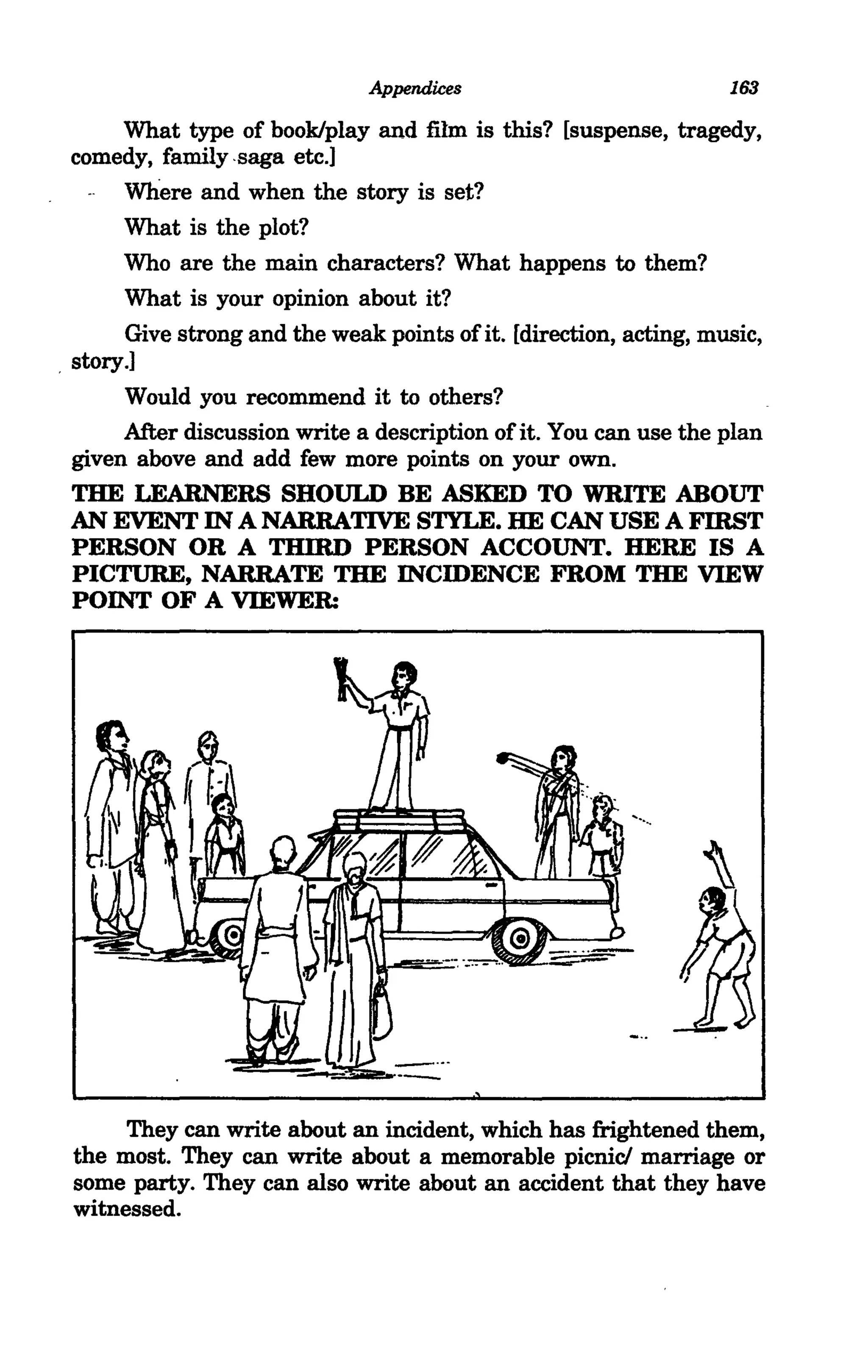 Appendices                           163

       What type of book/play and film is this? [suspense, tragedy,
  comedy, family -saga etc.)
        Where and when the story is set?
        What is the plot?
        Who are the main characters? What happens to them?
        What is your opinion about it?
        Give strong and the weak points of it. [direction, acting, music,
. story.)
        Would you recommend it to others?
        After discussion write a description of it. You can use the plan
  given above and add few more points on your own.
  THE LEARNERS SHOULD BE ASKED TO WRITE ABOUT
  AN EVENT IN A NARRATIVE STYLE. HE CAN USE A FIRST
  PERSON OR A THIRD PERSON ACCOUNT. HERE IS A
  PICTURE, NARRATE THE INCIDENCE FROM THE VIEW
  POINT OF A VIEWER:




      They can write about an incident, which has frightened them,
 the most. They can write about a memorable picnic! marriage or
 some party. They can also write about an accident that they have
 witnessed.
 