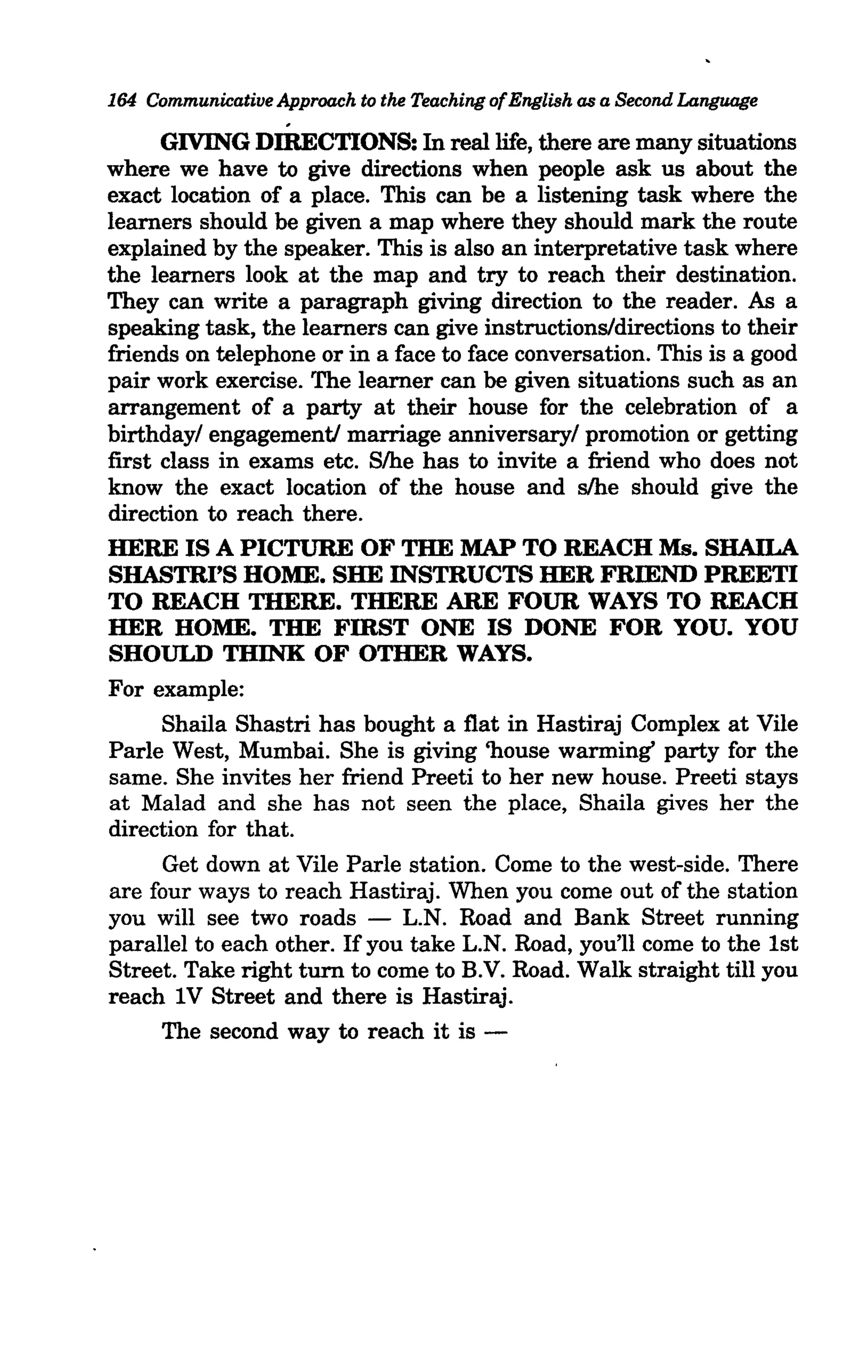 164 Communicative Approach to the Teaching of English as a Second Language
                    .
      GIVING DIRECTIONS: In real life, there are many situations
where we have to give directions when people ask us about the
exact location of a place. This can be a listening task where the
learners should be given a map where they should mark the route
explained by the speaker. This is also an interpretative task where
the learners look at the map and try to reach their destination.
They can write a paragraph giving direction to the reader. As a
speaking task, the learners can give instructions/directions to their
friends on telephone or in a face to face conversation. This is a good
pair work exercise. The learner can be given situations such as an
arrangement of a party at their house for the celebration of a
birthdayl engagementi marriage anniversaryl promotion or getting
first class in exams etc. Slhe has to invite a friend who does not
know the exact location of the house and s/he should give the
direction to reach there.
HERE IS A PICTURE OF THE MAP TO REACH Ms. SHAlLA
SHASTRI'S HOME. SHE INSTRUCTS HER FRmND PREETI
TO REACH THERE. THERE ARE FOUR WAYS TO REACH
HER HOME. THE FmST ONE IS DONE FOR YOU. YOU
SHOULD THINK OF OTHER WAYS.
For example:
      Shaila Shastri has bought a flat in Hastiraj Complex at Vile
Parle West, Mumbai. She is giving 'house warming' party for the
same. She invites her friend Preeti to her new house. Preeti stays
at Malad and she has not seen the place, Shaila gives her the
direction for that.
      Get down at Vile Parle station. Come to the west-side. There
are four ways to reach Hastiraj. When you come out of the station
you will see two roads - L.N. Road and Bank Street running
parallel to each other. If you take L.N. Road, you'll come to the 1st
Street. Take right turn to come to B.V. Road. Walk straight till you
reach IV Street and there is Hastiraj.
      The second way to reach it is -
 