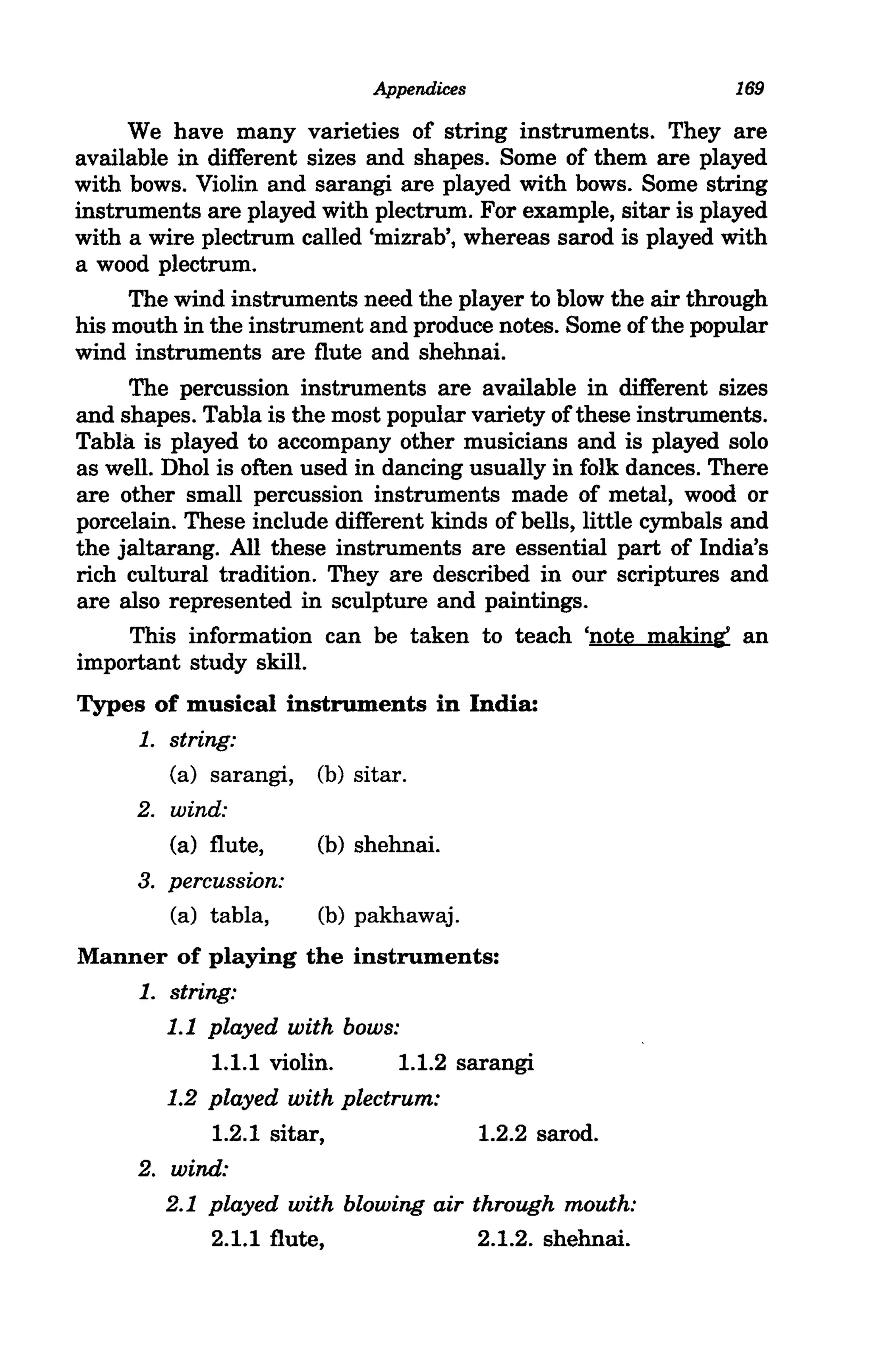 Appendices                          169

     We have many varieties of string instruments. They are
available in different sizes and shapes. Some of them are played
with bows. Violin and sarangi are played with bows. Some string
instruments are played with plectrum. For example, sitar is played
with a wire plectrum called 'mizrab', whereas sarod is played with
a wood plectrum.
     The wind instruments need the player to blow the air through
his mouth in the instrument and produce notes. Some of the popular
wind instruments are flute and shehnai.
     The percussion instruments are available in different sizes
and shapes. Tabla is the most popular variety of these instruments.
Tabla is played to accompany other musicians and is played solo
as well. Dhol is often used in dancing usually in folk dances. There
are other small percussion instruments made of metal, wood or
porcelain. These include different kinds of bells, little cymbals and
the jaltarang. All these instruments are essential part of India's
rich cultural tradition. They are described in our scriptures and
are also represented in sculpture and paintings.
     This information can be taken to teach 'note making' an
important study skill.
Types of musical instruments in India:
    1. string:
       (a) sarangi, (b) sitar.
      2. wind:
         (a) flute,     (b) shehnai.
      3. percussion:
         (a) tabla,     (b) pakhawaj.
Manner of playing the instruments:
    1. string:
       1.1 played with bows:
            1.1.1 violin.    1.1.2 sarangi
       1.2 played with plectrum:
            1.2.1 sitar,             1.2.2 sarod.
    2. wind:
       2.1 played with blowing air through mouth:
            2.1.1 flute,             2.1.2. shehnai.
 