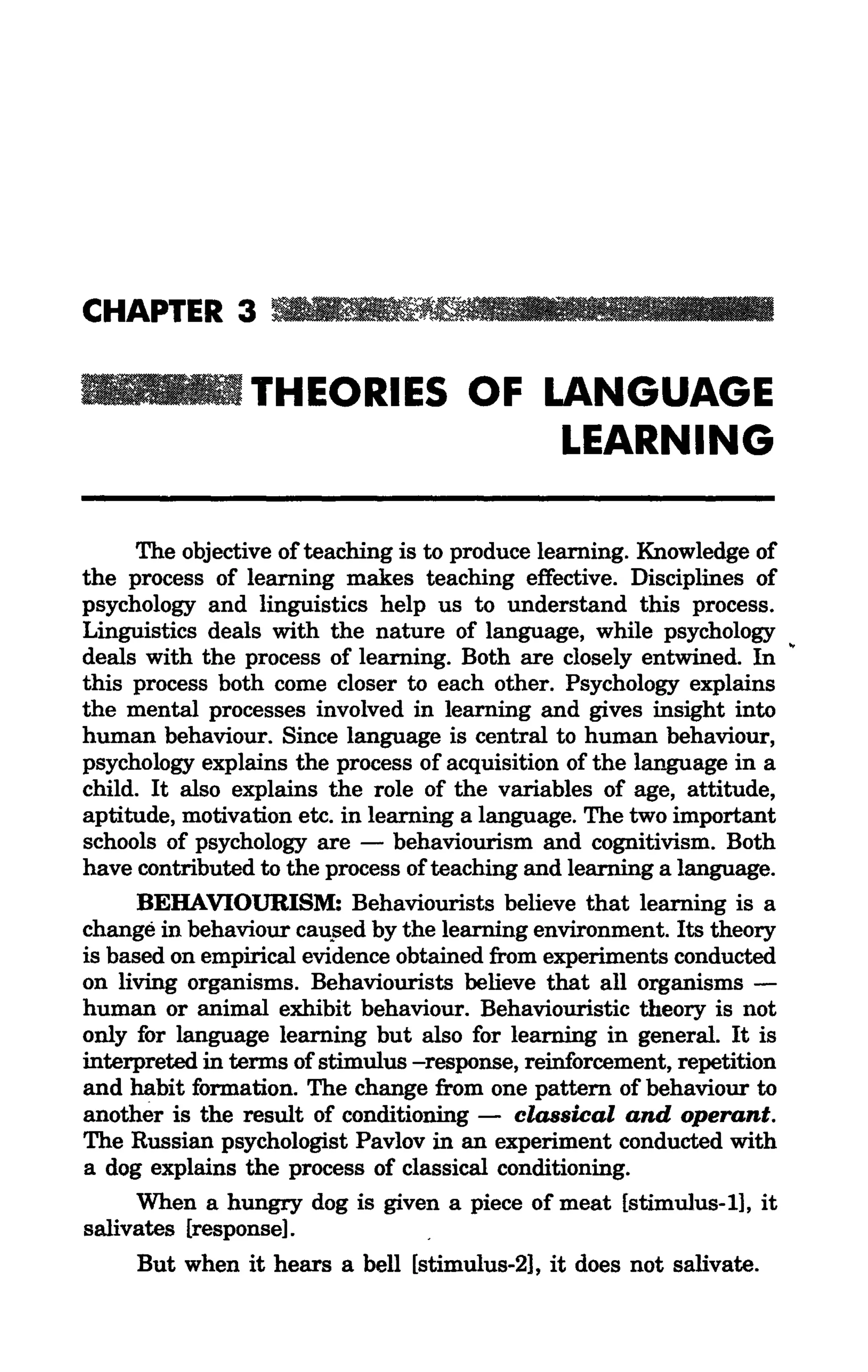 CHAPTER 3 _ 1 1 1 1                        111'''1 11111          I

                THEORIES OF LANGUAGE
                             LEARNING

     The objective of teaching is to produce learning. Knowledge of
the process of learning makes teaching effective. Disciplines of
psychology and linguistics help us to understand this process.
Linguistics deals with the nature of language, while psychology
deals with the process of learning. Both are closely entwined. In
this process both come closer to each other. Psychology explains
the mental processes involved in learning and gives insight into
human behaviour. Since language is central to human behaviour,
psychology explains the process of acquisition of the language in a
child. It also explains the role of the variables of age, attitude,
aptitude, motivation etc. in learning a language. The two important
schools of psychology are - behaviourism and cognitivism. Both
have contributed to the process of teaching and learning a language.
      BEHAVIOURISM: Behaviourists believe that learning is a
change in behaviour cau.sed by the learning environment. Its theory
is based on empirical evidence obtained from experiments conducted
on living organisms. Behaviourists believe that all organisms -
human or animal exhibit behaviour. Behaviouristic theory is not
only for language learning but also for learning in general. It is
interpreted in terms of stimulus -response, reinforcement, repetition
and habit formation. The change from one pattern of behaviour to
another is the result of conditioning - classical and operant.
The Russian psychologist Pavlov in an experiment conducted with
a dog explains the process of classical conditioning.
      When a hungry dog is given a piece of meat [stimulus-I], it
salivates [response].
     But when it hears a bell [stimulus-21, it does not salivate.
 
