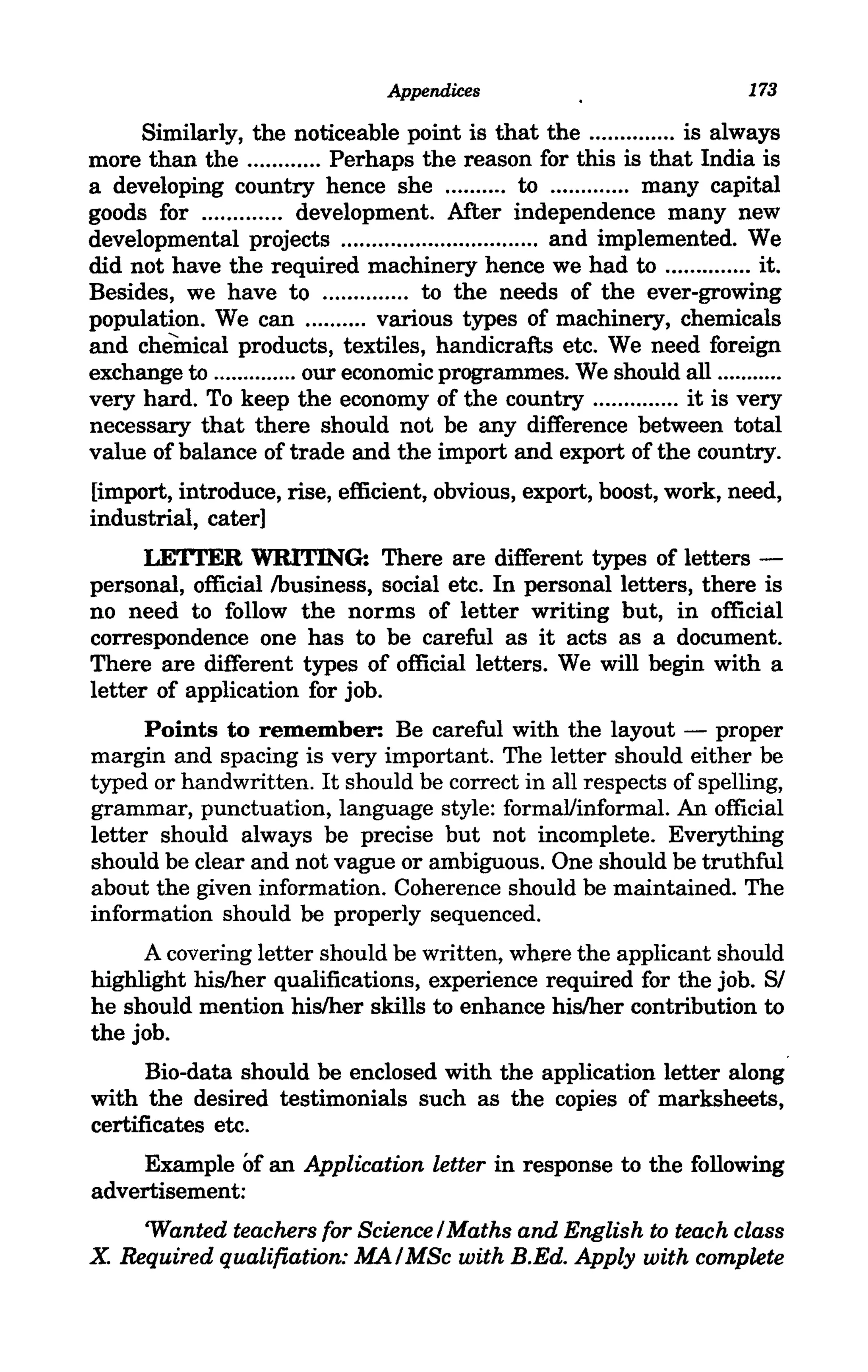Appendices                               173

     Similarly, the noticeable point is that the .............. is always
more than the ............ Perhaps the reason for this is that India is
a developing country hence she .......... to ......... .... many capital
goods for ............. development. After independence many new
developmental projects .... .... ............. ........ ... and implemented. We
did not have the required machinery hence we had to .............. it.
Besides, we have to ... .... ....... to the needs of the ever-growing
population. We can .......... various types of machinery, chemicals
and chemical products, textiles, handicrafts etc. We need foreign
exchange to .............. our economic programmes. We should all .......... .
very hard. To keep the economy of the country .............. it is very
necessary that there should not be any difference between total
value of balance of trade and the import and export of the country.
[import, introduce, rise, efficient, obvious, export, boost, work, need,
industrial, cater]
     LETrER WRITING: There are different types of letters -
personal, official /business, social etc. In personal letters, there is
no need to follow the norms of letter writing but, in official
correspondence one has to be careful as it acts as a document.
There are different types of official letters. We will begin with a
letter of application for job.
      Points to remember: Be careful with the layout - proper
margin and spacing is very important. The letter should either be
typed or handwritten. It should be correct in all respects of spelling,
grammar, punctuation, language style: formal/informal. An official
letter should always be precise but not incomplete. Everything
should be clear and not vague or ambiguous. One should be truthful
about the given information. Coherence should be maintained. The
information should be properly sequenced.
     A covering letter should be written, where the applicant should
highlight hislher qualifications, experience required for the job. Sf
he should mention hislher skills to enhance hislher contribution to
the job.
      Bio-data should be enclosed with the application letter along
with the desired testimonials such as the copies of marksheets,
certificates etc.
    Example of an Application letter in response to the following
advertisement:
    'Wanted teachers for Science f Maths and English to teach class
X Required qualifiation: MA f MSc with REd. Apply with complete
 