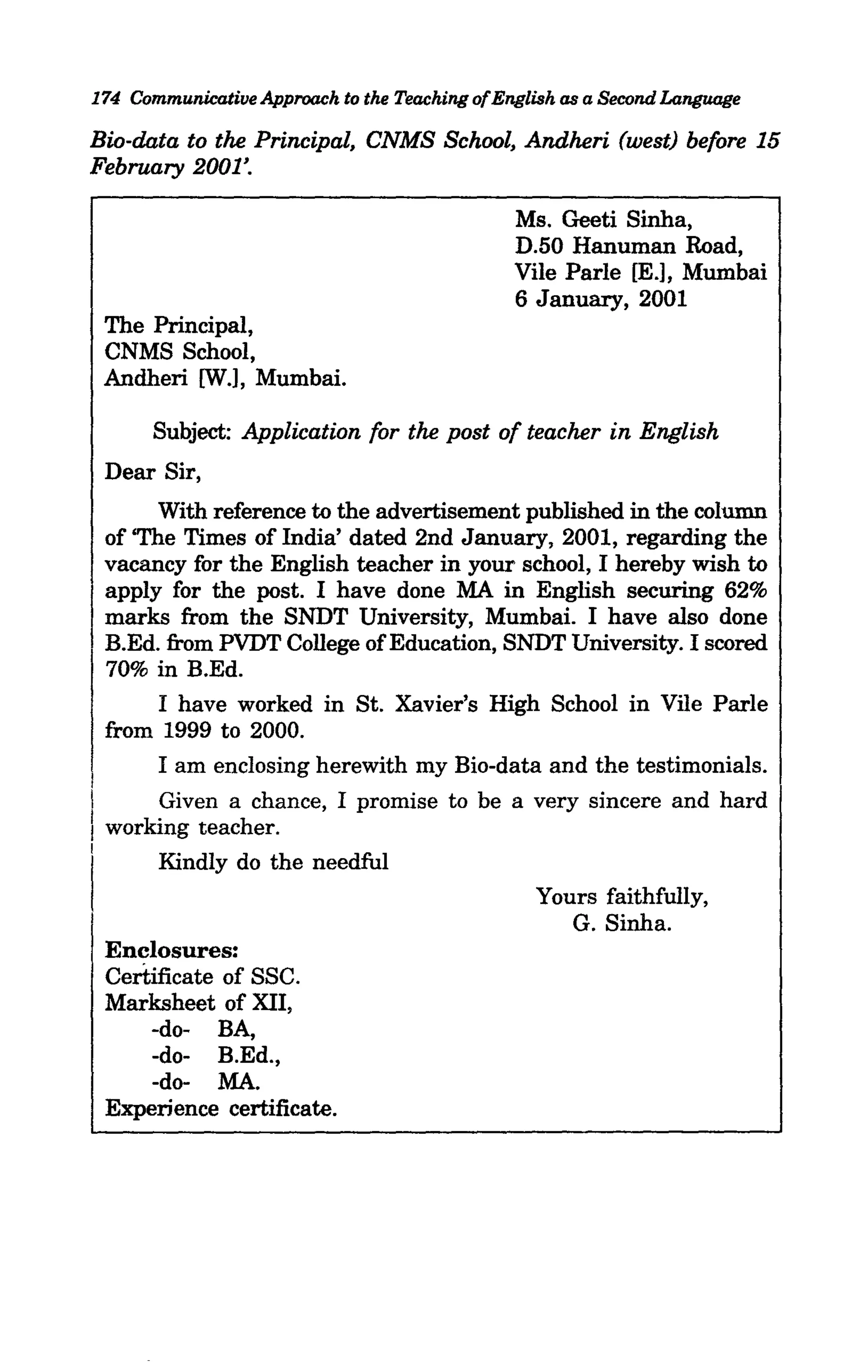 174 Communicative Approach to the Teaching ofEnglish as a Second Language

Bio-data to the Principal, CNMS School, Andheri (west) before 15
February 2001'.

                                               Ms. Geeti Sinha,
                                               D.50 Hanuman Road,
                                               Vile Parle [E.], Mumbai
                                               6 January, 2001
    The Principal,
    CNMS School,
    Andheri [W.], Mumbai.

        Subject: Application for the post of teacher in English
    Dear Sir,
         With reference to the advertisement published in the column
    of 'The Times of India' dated 2nd January, 2001, regarding the
    vacancy for the English teacher in your school, I hereby wish to
    apply for the post. I have done MA in English securing 62%
    marks from the SNDT University, Mumbai. I have also done
    B.Ed. from PVDT College of Education, SNDT University. I scored
    70% in B.Ed.
         I have worked in St. Xavier's High School in Vile Parle
    from 1999 to 2000.
         I am enclosing herewith my Bio-data and the testimonials.
I
I        Given a chance, I promise to be a very sincere and hard
I working teacher.
I        Kindly do the needful
                                                 Yours faithfully,
                                                    G. Sinha.
    Enclosures:
    Certificate of SSC.
    Marksheet of XII,
        -do- BA,
        -do- B.Ed.,
        -do- MA.
    Experience certificate.
 
