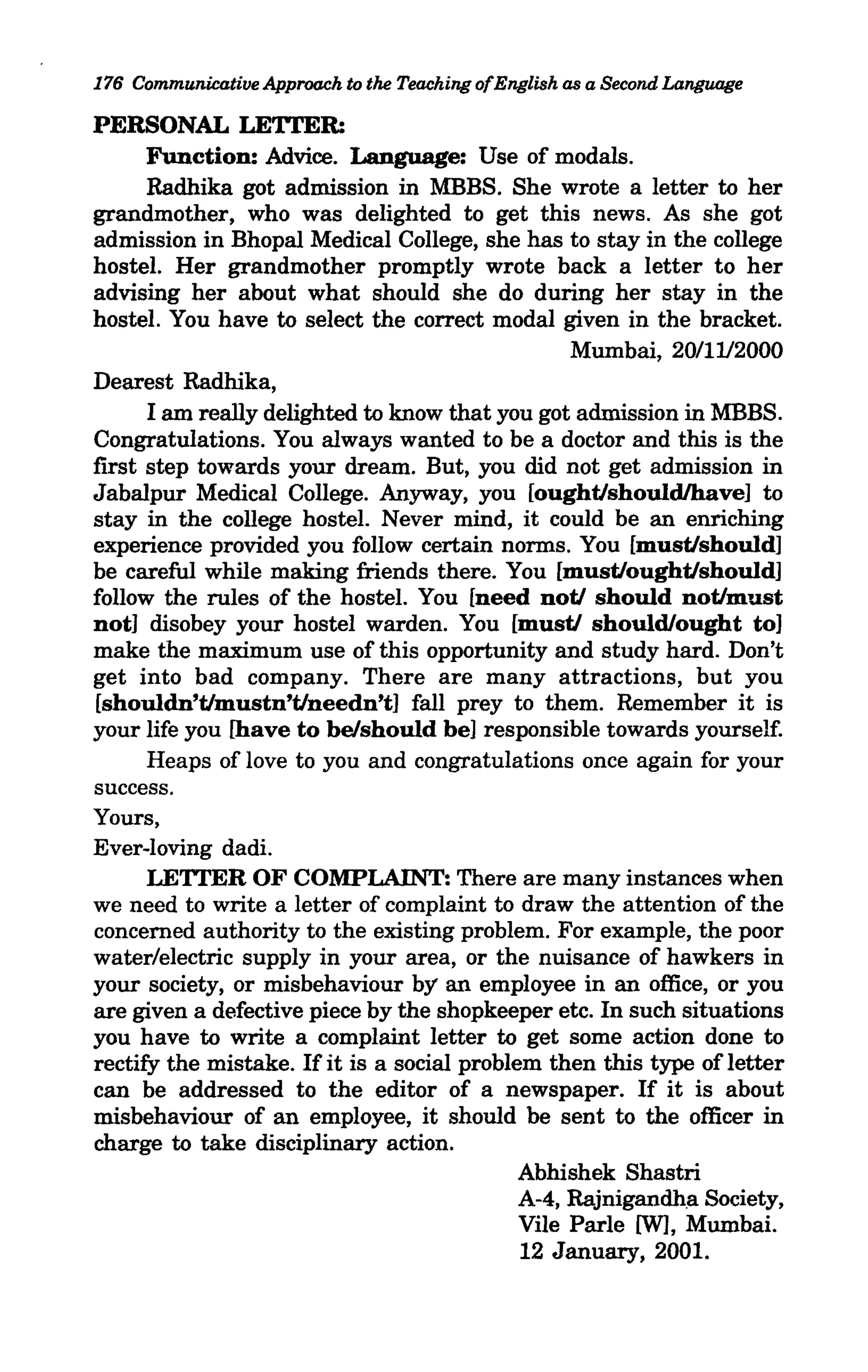 176 Communicative Approach to the Teaching ofEnglish as a Second Language

PERSONAL LE'ITER:
      Function: Advice. Language: Use of modals.
      Radhika got admission in MBBS. She wrote a letter to her
grandmother, who was delighted to get this news. As she got
admission in Bhopal Medical College, she has to stay in the college
hostel. Her grandmother promptly wrote back a letter to her
advising her about what should she do during her stay in the
hostel. You have to select the correct modal given in the bracket.
                                                  Mumbai, 20/1112000
Dearest Radhika,
      I am really delighted to know that you got admission in MBBS.
Congratulations. You always wanted to be a doctor and this is the
first step towards your dream. But, you did not get admission in
Jabalpur Medical College. Anyway, you [ought/shouldlhave] to
stay in the college hostel. Never mind, it could be an enriching
experience provided you follow certain norms. You [must/should]
be careful while making friends there. You [must/ought/should]
follow the rules of the hostel. You [need not/ should not/must
not] disobey your hostel warden. You [must/ should/ought to]
make the maximum use of this opportunity and study hard. Don't
get into bad company. There are many attractions, but you
[shouldn't/mustn't/needn't] fall prey to them. Remember it is
your life you [have to be/should be] responsible towards yourself.
      Heaps of love to you and congratulations once again for your
success.
Yours,
Ever-loving dadi.
      LE'ITER OF COMPLAINT: There are many instances when
we need to write a letter of complaint to draw the attention of the
concerned authority to the existing problem. For example, the poor
water/electric supply in your area, or the nuisance of hawkers in
your society, or misbehaviour by an employee in an office, or you
are given a defective piece by the shopkeeper etc. In such situations
you have to write a complaint letter to get some action done to
rectify the mistake. If it is a social problem then this type of letter
can be addressed to the editor of a newspaper. If it is about
misbehaviour of an employee, it should be sent to the officer in
charge to take disciplinary action.
                                            Abhishek Shastri
                                             A-4, Rajnigandh!:l Society,
                                             Vile Parle [W], Mumbai.
                                             12 January, 2001.
 
