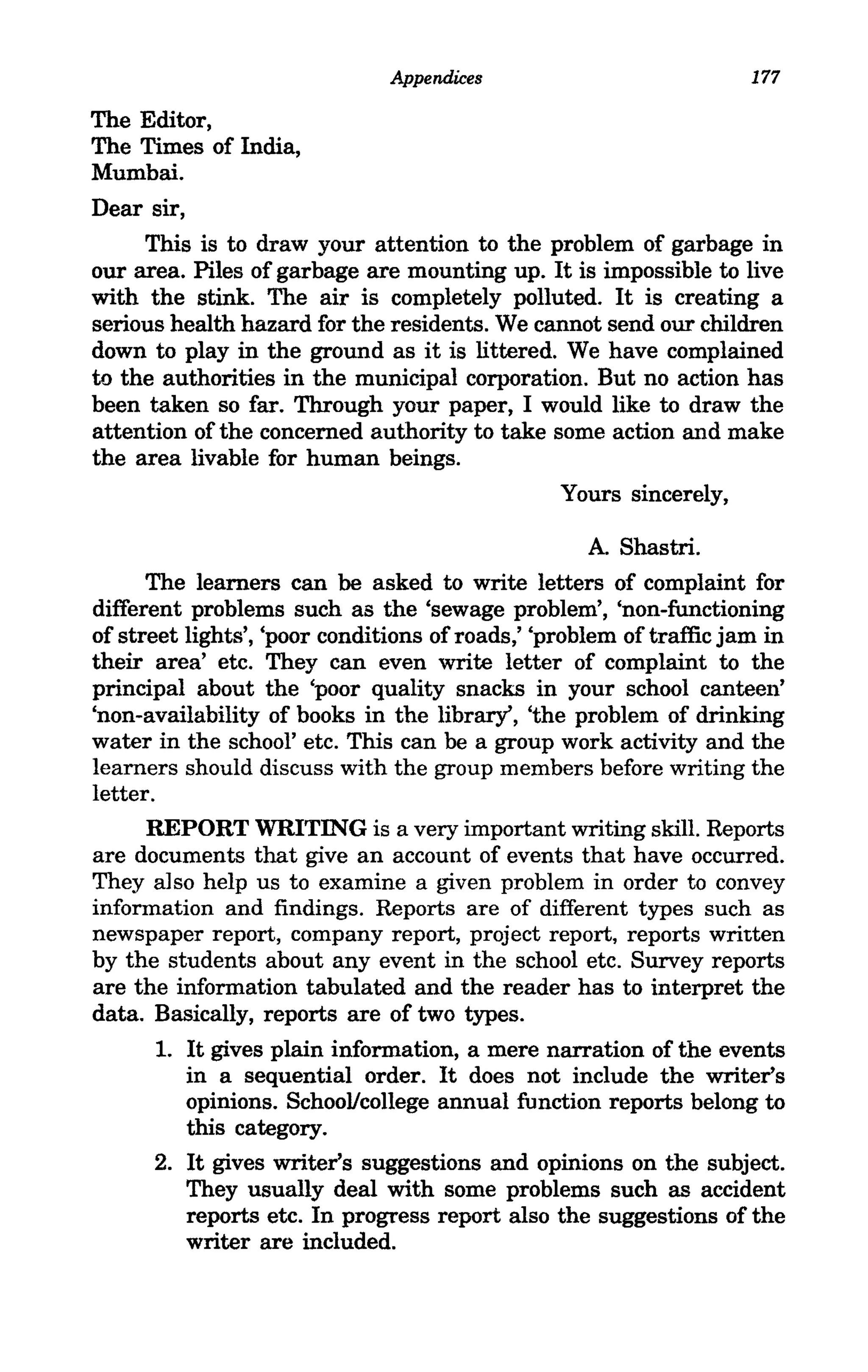 Appendices                            177

The Editor,
The Times of India,
Mumbai.
Dear sir,
     This is to draw your attention to the problem of garbage in
our area. Piles of garbage are mounting up. It is impossible to live
with the stink. The air is completely polluted. It is creating a
serious health hazard for the residents. We cannot send our children
down to play in the ground as it is littered. We have complained
to the authorities in the municipal corporation. But no action has
been taken so far. Through your paper, I would like to draw the
attention of the concerned authority to take some action and make
the area livable for human beings.
                                                 Yours sincerely,

                                                    A. Shastri.
      The learners can be asked to write letters of complaint for
different problems such as the 'sewage problem', 'non-functioning
of street lights', 'poor conditions of roads,' 'problem of traffic jam in
their area' etc. They can even write letter of complaint to the
principal about the 'poor quality snacks in your school canteen'
'non-availability of books in the library', 'the problem of drinking
water in the school' etc. This can be a group work activity and the
learners should discuss with the group members before writing the
letter.
     REPORT WRITING is a very important writing skill. Reports
are documents that give an account of events that have occurred.
They also help us to examine a given problem in order to convey
information and findings. Reports are of different types such as
newspaper report, company report, project report, reports written
by the students about any event in the school etc. Survey reports
are the information tabulated and the reader has to interpret the
data. Basically, reports are of two types.
      1. It gives plain information, a mere narration of the events
         in a sequential order. It does not include the writer's
         opinions. SchooVcollege annual function reports belong to
         this category.
      2. It gives writer's suggestions and opinions on the subject.
         They usually deal with some problems such as accident
         reports etc. In progress report also the suggestions of the
         writer are included.
 
