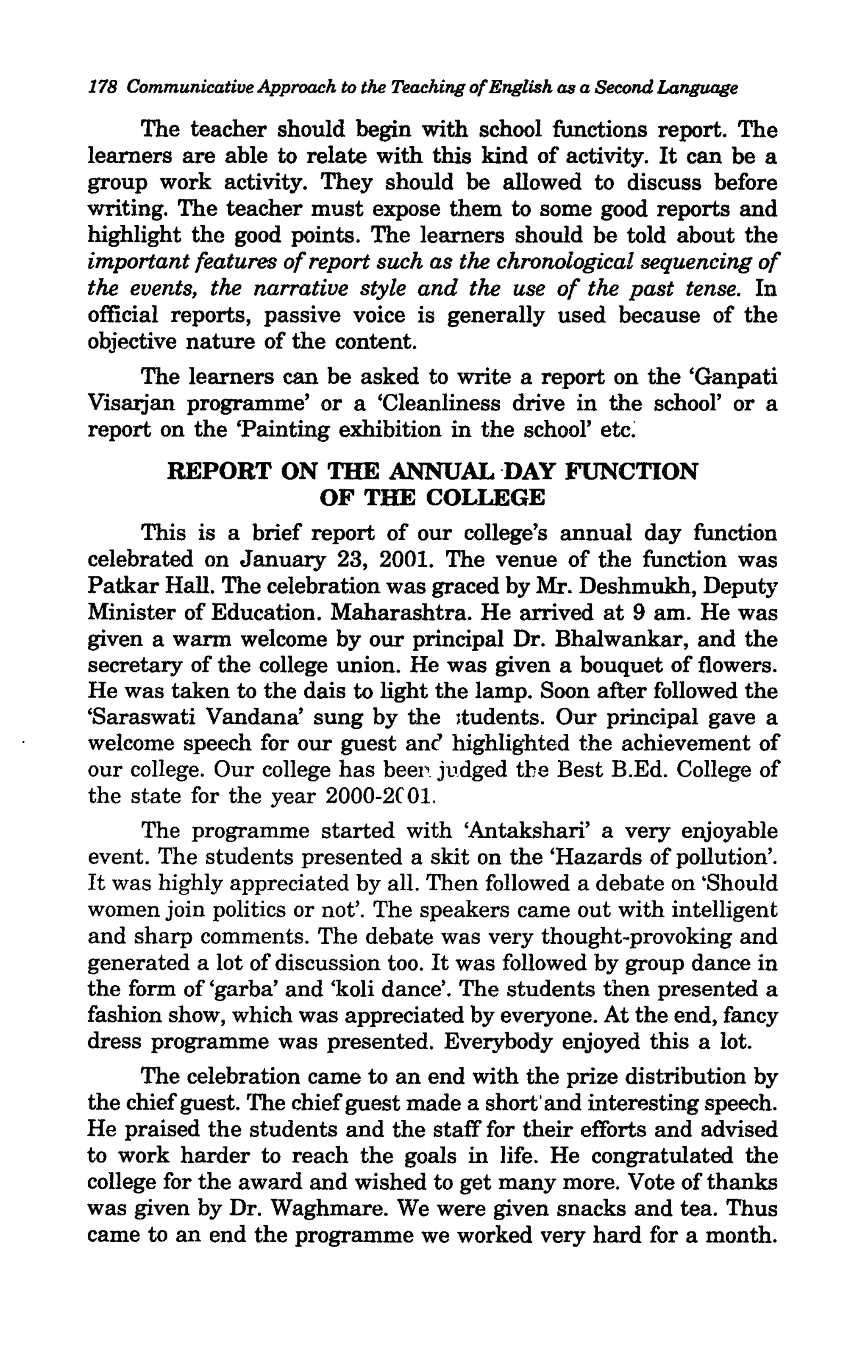 178 Communicative Approach to the Teaching ofEnglish as a Second Language

      The teacher should begin with school functions report. The
learners are able to relate with this kind of activity. It can be a
group work activity. They should be allowed to discuss before
writing. The teacher must expose them to some good reports and
highlight the good points. The learners should be told about the
important features of report such as the chronological sequencing of
the events, the narrative style and the use of the past tense. In
official reports, passive voice is generally used because of the
objective nature of the content.
      The learners can be asked to write a report on the 'Ganpati
Visarjan programme' or a 'Cleanliness drive in the school' or a
report on the 'Painting exhibition in the school' etc:
        REPORT ON THE ANNUAL ·DAY FUNCTION
                        OF THE COLLEGE
      This is a brief report of our college's annual day function
celebrated on January 23, 2001. The venue of the function was
Patkar Hall. The celebration was graced by Mr. Deshmukh, Deputy
Minister of Education. Maharashtra. He arrived at 9 am. He was
given a warm welcome by our principal Dr. Bhalwankar, and the
secretary of the college union. He was given a bouquet of flowers.
He was taken to the dais to light the lamp. Soon after followed the
'Saraswati Vandana' sung by the ltudents. Our principal gave a
welcome speech for our guest anc highlighted the achievement of
our college. Our college has beep judged the Best B.Ed. College of
the state for the year 2000-2C 01.
      The programme started with 'Antakshari' a very enjoyable
event. The students presented a skit on the 'Hazards of pollution'.
It was highly appreciated by all. Then followed a debate on 'Should
women join politics or not'. The speakers came out with intelligent
and sharp comments. The debate was very thought-provoking and
generated a lot of discussion too. It was followed by group dance in
the form of ,garba' and 'koli dance'. The students then presented a
fashion show, which was appreciated by everyone. At the end, fancy
dress programme was presented. Everybody enjoyed this a lot.
      The celebration came to an end with the prize distribution by
the chief guest. The chief guest made a short' and interesting speech.
He praised the students and the staff fOT their efforts and advised
to work harder to reach the goals in life. He congratulated the
college for the award and wished to get many more. Vote of thanks
was given by Dr. Waghmare. We were given snacks and tea. Thus
came to an end the programme we worked very hard for a month.
 