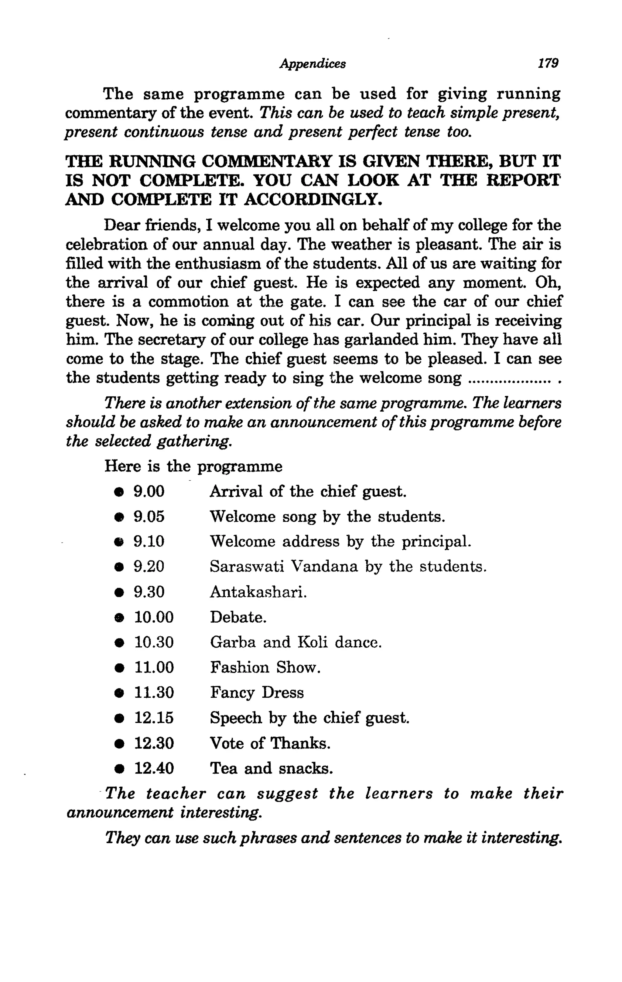 Appendices                             179

     The same programme can be used for glvmg running
commentary of the event. This can be used to teach simple present,
present continuous tense and present perfect tense too.
TIlE RUNNING COMMENTARY IS GIVEN THERE, BUT IT
IS NOT COMPLETE. YOU CAN LOOK AT TIlE REPORT
AND COMPLETE IT ACCORDINGLY.
      Dear friends, I welcome you all on behalf of my college for the
celebration of our annual day. The weather is pleasant. The air is
filled with the enthusiasm of the students. All of us are waiting for
the arrival of our chief guest. He is expected any moment. Oh,
there is a commotion at the gate. I can see the car of our chief
guest. Now, he is coming out of his car. Our principal is receiving
him. The secretary of our college has garlanded him. They have all
come to the stage. The chief guest seems to be pleased. I can see
the students getting ready to sing the welcome song ........ .... ....... .
      There is another extension of the same programme. The learners
should be asked to make an announcement of this programme before
the selected gathering.
      Here is the programme
       • 9.00        Arrival of the chief guest.
       •  9.05       Welcome song by the students.
       •  9.10       Welcome address by the principal.
                     Saraswati Vandana by the students.
       • 9.20
       •  9.30       Antakashari.
       •  10.00      Debate.
       •  10.30      Garba and Koli dance.
       •  11.00      Fashion Show.
       •  11.30      Fancy Dress
       •  12.15      Speech by the chief guest.
       •  12.30      Vote of Thanks.
       • 12.40       Tea and snacks.
      The teacher can suggest the learners to make their
announcement interesting.
      They can use such phrases and sentences to make it interesting.
 