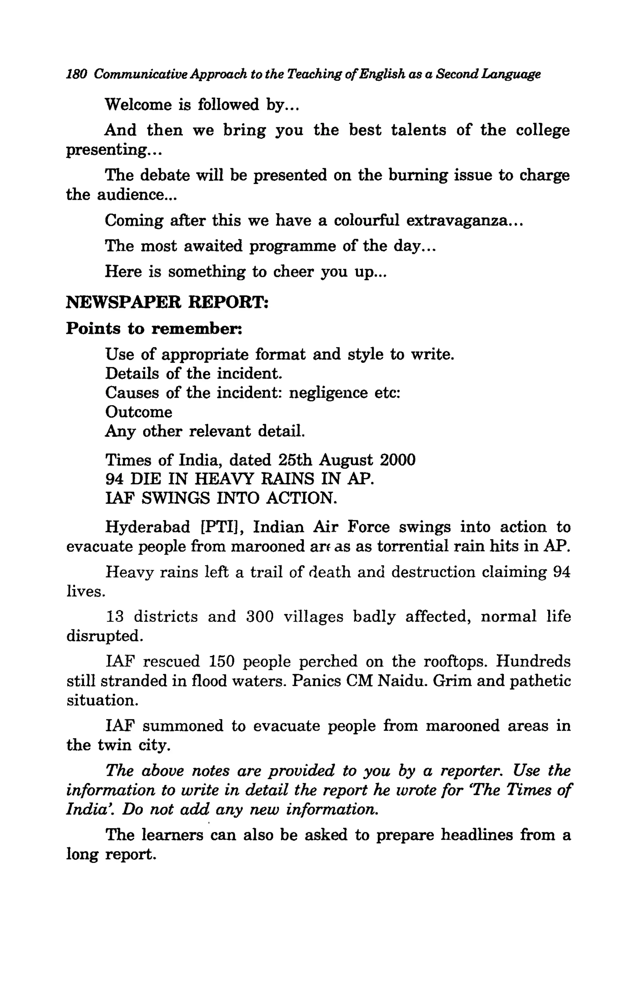 180 Communicative Approach to the Teaching ofEnglish as a Second Language

     Welcome is followed by ...
     And then we bring you the best talents of the college
presenting...
     The debate will be presented on the burning issue to charge
the audience ...
     Coming after this we have a colourful extravaganza ...
     The most awaited programme of the day ...
     Here is something to cheer you up ...
NEWSPAPER REPORT:
Points to remember:
    Use of appropriate format and style to write.
    Details of the incident.
    Causes of the incident: negligence etc:
    Outcome
    Any other relevant detail.
      Times of India, dated 25th August 2000
      94 DIE IN HEAVY RAINS IN AP.
      IAF SWINGS INTO ACTION.
       Hyderabad [PTI], Indian Air Force swings into action to
evacuate people from marooned an as as torrential rain hits in AP.
       Heavy rains left a trail of neath and destruction claiming 94
lives.
       13 districts and 300 villages badly affected, normal life
disrupted.
       IAF rescued 150 people perched on the rooftops. Hundreds
still stranded in flood waters. Panics CM Naidu. Grim and pathetic
situation.
       IAF summoned to evacuate people from marooned areas in
the twin city.
       The above notes are provided to you by a reporter. Use the
information to write in detail the report he wrote for <The Times of
India'. Do not add any new information.
       The learners can also be asked to prepare headlines from a
long report.
 