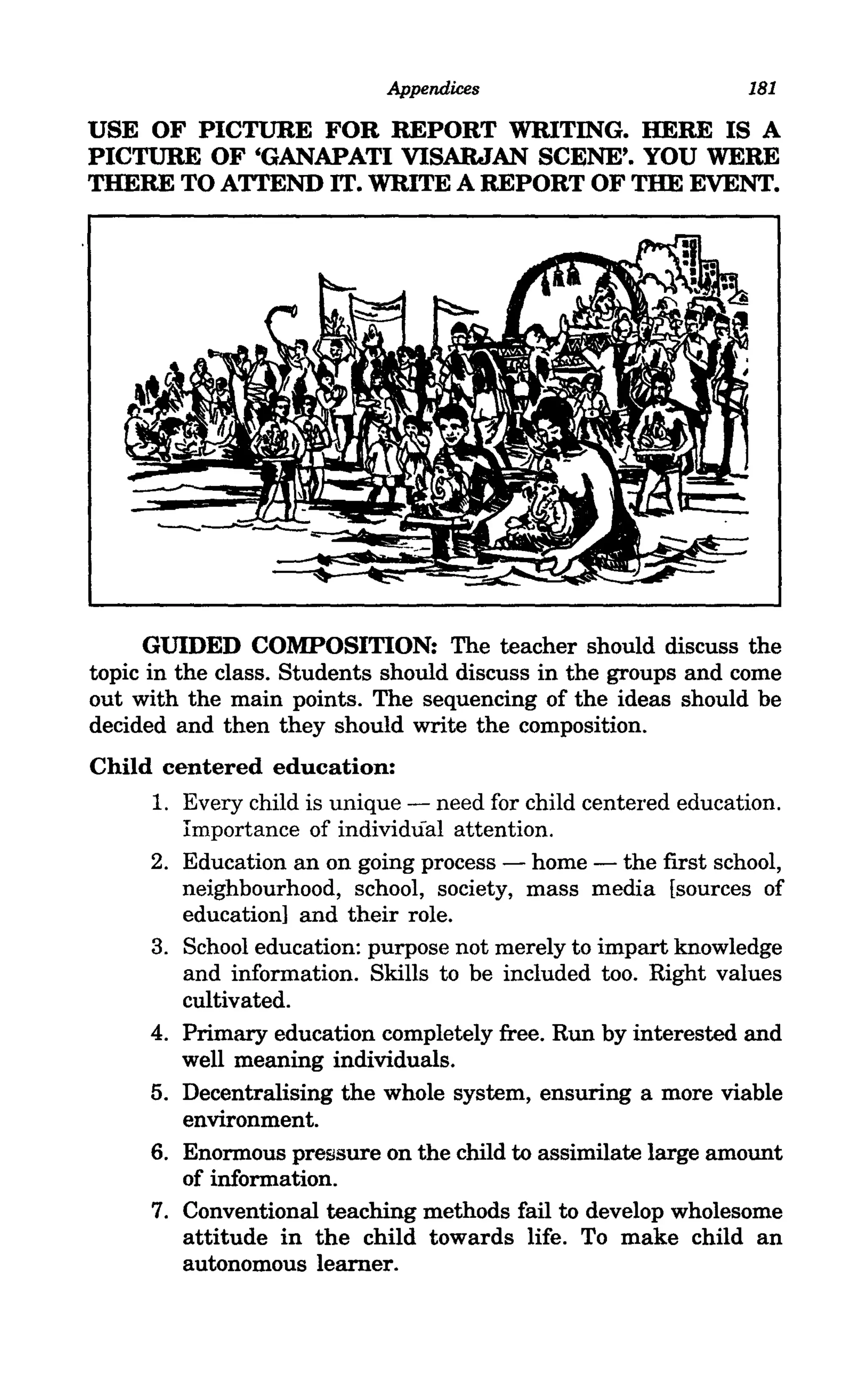 Appendices                        181

USE OF PICTURE FOR REPORT WRITING. HERE IS A
PICTURE OF 'GANAPATI VISARJAN SCENE'. YOU WERE
THERE TO ATTEND IT. WRITE A REPORT OF THE EVENT.




     GUIDED COMPOSITION: The teacher should discuss the
topic in the class. Students should discuss in the groups and come
out with the main points. The sequencing of the ideas should be
decided and then they should write the composition.
Child centered education:
      1. Every child is unique - need for child centered education.
          Importance of individual attention.
     2.   Education an on going process - home - the first school,
          neighbourhood, school, society, mass media [sources of
          education] and their role.
     3.   School education: purpose not merely to impart knowledge
          and information. Skills to be included too. Right values
          cultivated.
     4.   Primary education completely free. Run by interested and
          well meaning individuals.
     5.   Decentralising the whole system, ensuring a more viable
          environment.
     6.   Enormous pressure on the child to assimilate large amount
          of information.
     7.   Conventional teaching methods fail to develop wholesome
          attitude in the child towards life. To make child an
          autonomous learner.
 