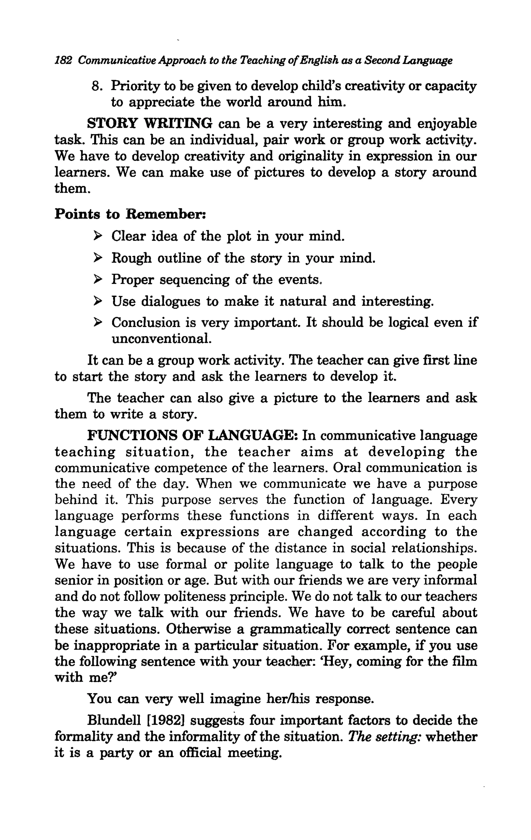 182 Communicative Approach to the Teaching of English as a Second Language

      8. Priority to be given to develop child's creativity or capacity
         to appreciate the world around him.
     STORY WRITING can be a very interesting and enjoyable
task. This can be an individual, pair work or group work activity.
We have to develop creativity and originality in expression in our
learners. We can make use of pictures to develop a story around
them.
Points to Remember:
     ~ Clear idea of the plot in your mind.

       ~   Rough outline of the story in your mind.
       ~   Proper sequencing of the events.
       ~  Use dialogues to make it natural and interesting.
       »  Conclusion is very important. It should be logical even if
          unconventional.
      It can be a group work activity. The teacher can give fIrst line
to start the story and ask the learners to develop it.
      The teacher can also give a picture to the learners and ask
them to write a story.
      FUNCTIONS OF LANGUAGE: In communicative language
teaching situation, the teacher aims at developing the
communicative competence of the learners. Oral communication is
the need of the day. When we communicate we have a purpose
behind it. This purpose serves the function of language. Every
language performs these functions in different ways. In each
language certain expressions are changed according to the
situations. This is because of the distance in social relationships.
We have to use formal or polite language to talk to the people
senior in position or age. But with our friends we are very informal
and do not follow politeness principle. We do not talk to our teachers
the way we talk with our friends. We have to be careful about
these situations. Otherwise a grammatically correct sentence can
be inappropriate in a particular situation. For example, if you use
the following sentence with your teacher: 'Hey, coming for the film
with me?'
      You can very well imagine herlhis response.
      Blundell [1982] suggests four important factors to decide the
formality and the informality of the situation. The setting: whether
it is a party or an official meeting.
 