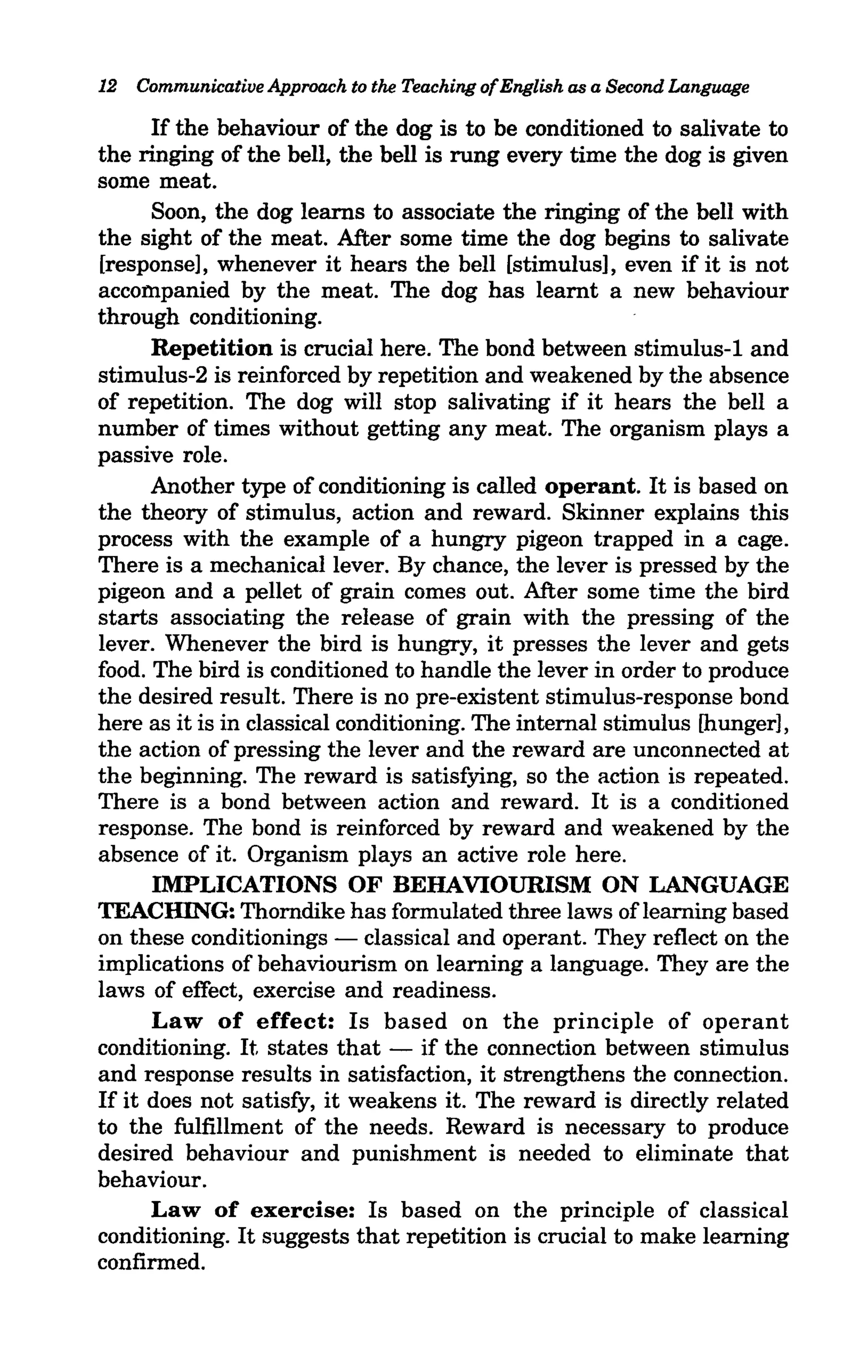 12 Communicative Approach to the Teaching of English as a Second Language

      If the behaviour of the dog is to be conditioned to salivate to
the ringing of the bell, the bell is rung every time the dog is given
some meat.
      Soon, the dog learns to associate the ringing of the bell with
the sight of the meat. After some time the dog begins to salivate
[response], whenever it hears the bell [stimulus], even if it is not
accompanied by the meat. The dog has learnt a new behaviour
through conditioning.
      Repetition is crucial here. The bond between stimulus-l and
stimulus-2 is reinforced by repetition and weakened by the absence
of repetition. The dog will stop salivating if it hears the bell a
number of times without getting any meat. The organism plays a
passive role.
      Another type of conditioning is called operant. It is based on
the theory of stimulus, action and reward. Skinner explains this
process with the example of a hungry pigeon trapped in a cage.
There is a mechanical lever. By chance, the lever is pressed by the
pigeon and a pellet of grain comes out. After some time the bird
starts associating the release of grain with the pressing of the
lever. Whenever the bird is hungry, it presses the lever and gets
food. The bird is conditioned to handle the lever in order to produce
the desired result. There is no pre-existent stimulus-response bond
here as it is in classical conditioning. The internal stimulus [hunger],
the action of pressing the lever and the reward are unconnected at
the beginning. The reward is satisfying, so the action is repeated.
There is a bond between action and reward. It is a conditioned
response. The bond is reinforced by reward and weakened by the
absence of it. Organism plays an active role here.
      IMPLICATIONS OF BEHAVIOURISM ON LANGUAGE
TEACHING: Thorndike has formulated three laws of learning based
on these conditionings - classical and operant. They reflect on the
implications of behaviourism on learning a language. They are the
laws of effect, exercise and readiness.
      Law of effect: Is based on the principle of operant
conditioning. It states that - if the connection between stimulus
and response results in satisfaction, it strengthens the connection.
If it does not satisfy, it weakens it. The reward is directly related
to the fulfillment of the needs. Reward is necessary to produce
desired behaviour and punishment is needed to eliminate that
behaviour.
      Law of exercise: Is based on the principle of classical
conditioning. It suggests that repetition is crucial to make learning
confirmed.
 