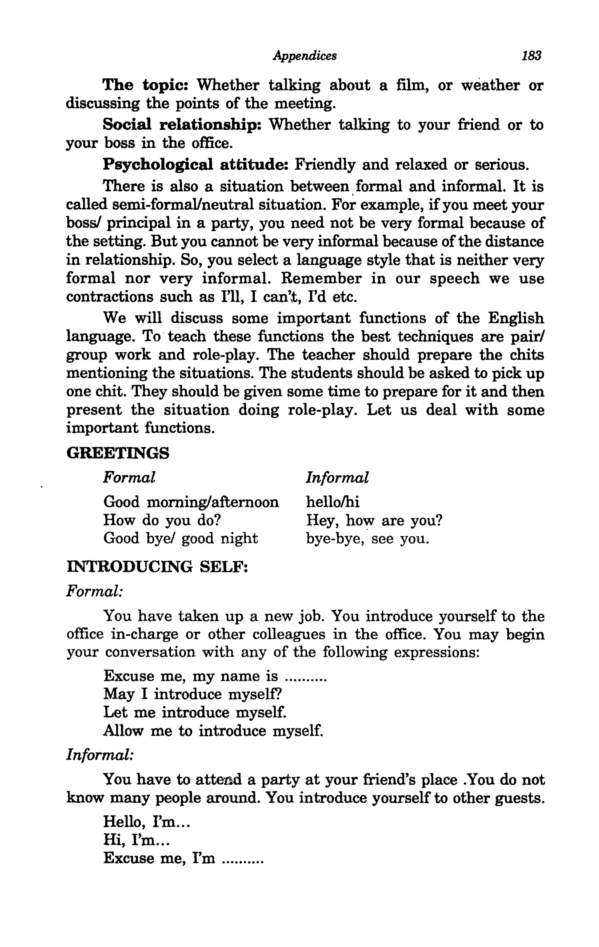 Appendices                          183

     The topic: Whether talking about a film, or weather or
discussing the points of the meeting.
      Social relationship: Whether talking to your friend or to
your boss in the office.
      Psychological attitude: Friendly and relaxed or serious.
      There is also a situation between formal and informal. It is
called semi-formal/neutral situation. Fo~ example, if you meet your
boss! principal in a party, you need not be very formal because of
the setting. But you cannot be very informal because of the distance
in relationship. So, you select a language style that is neither very
formal nor very informal. Remember in our speech we use
contractions such as I'll, I can't, I'd etc.
      We will discuss some important functions of the English
language. To· teach these functions the best techniques are pairl
group work and role-play. The teacher should prepare the chits
mentioning the situations. The students should be asked to pick up
one chit. They should be given some time to prepare for it and then
present the situation doing role-play. Let us deal with some
important functions.
GREETINGS
   Formal                         Informal
   Good morning/afternoon         hellolhi
   How do you do?                 Hey, how are you?
   Good bye! good night           bye-bye, see you.
INTRODUCING SELF:
Formal:
      You have taken up a new job. You introduce yourself to the
office in-charge or other colleagues in the office. You may begin
your conversation with any of the following expressions:
      Excuse me, my name is ......... .
      May I introduce myself?
      Let me introduce myself.
      Allow me to introduce myself.
Informal:
      You have to attend a party at your friend's place .You do not
know many people around. You introduce yourself to other guests.
      Hello, I'm ...
      Hi, I'm ...
      Excuse me, I'm ......... .
 