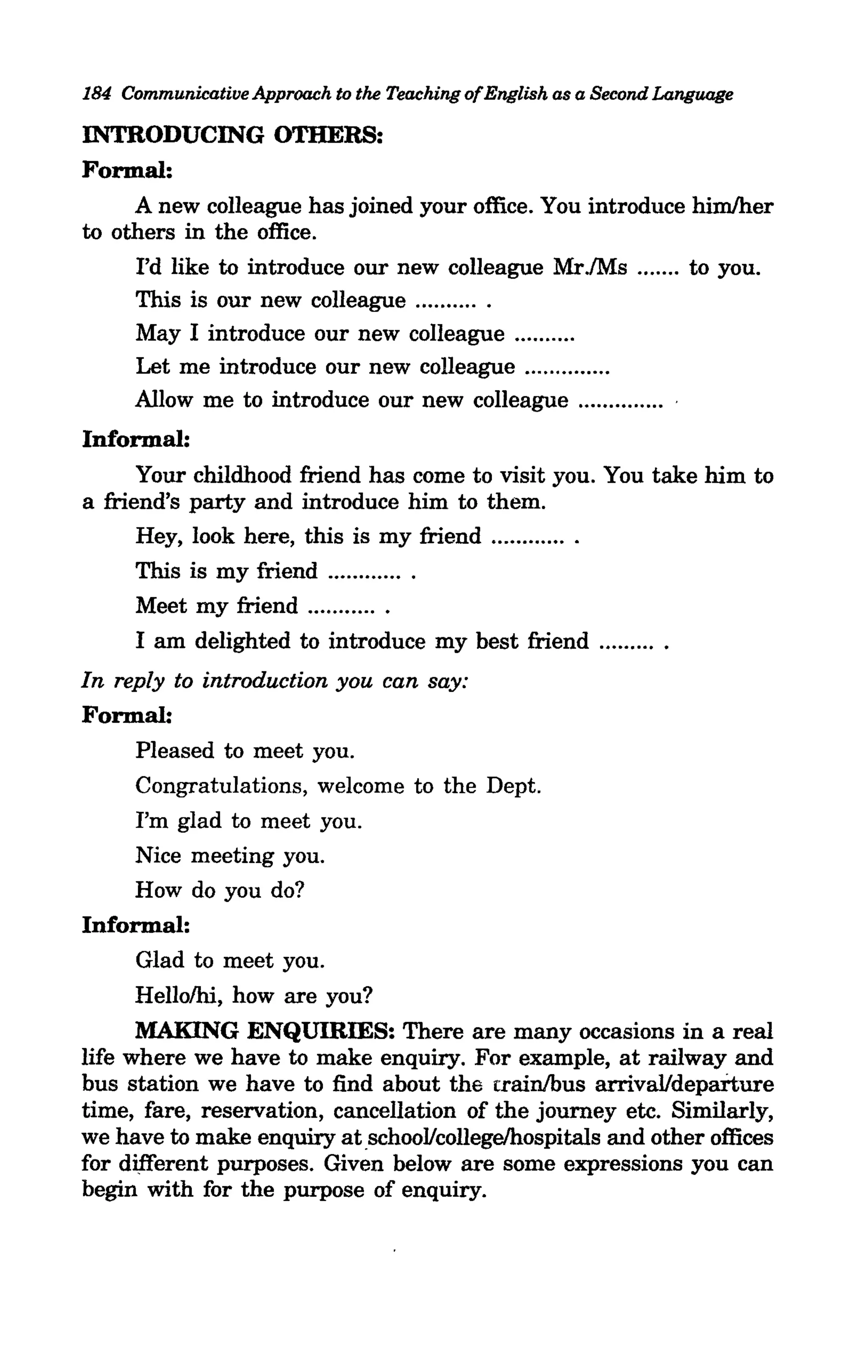 184 Communicative Approach to the Teaching ofEnglish as a Second Language

INTRODUCING OTHERS:
Formal:
     A new colleague has joined your office. You introduce himlher
to others in the office.
     I'd like to introduce our new colleague Mr.lMs ....... to you.
     This is our new colleague .... ...... .
     May I introduce our new colleague ......... ,
     Let me introduce our new colleague ............. .
     Allow me to introduce our new colleague ............ ..
Informal:
      Your childhood friend has come to visit you. You take him to
a friend's party and introduce him to them.
      Hey, look here, this is my friend ............ .
      This is my friend ............ .
      Meet my friend ........... .
      I am delighted to introduce my best friend ......... .
In reply to introduction you can say:
Formal:
      Pleased to meet you.
      Congratulations, welcome to the Dept.
      I'm glad to meet you.
      Nice meeting you.
      How do you do?
Informal:
      Glad to meet you.
      Hellolhi, how are you?
      MAKING ENQUIRIES: There are many occasions in a real
life where we have to make enquiry. For example, at railway and
bus station we have to find about the trainlbus arrival/departure
time, fare, reservation, cancellation of the journey etc. Similarly,
we have to make enquiry at .school/college/hospitals and other offices
for different purposes. Given below are some expressions you can
begin with for the purpose of enquiry.
 