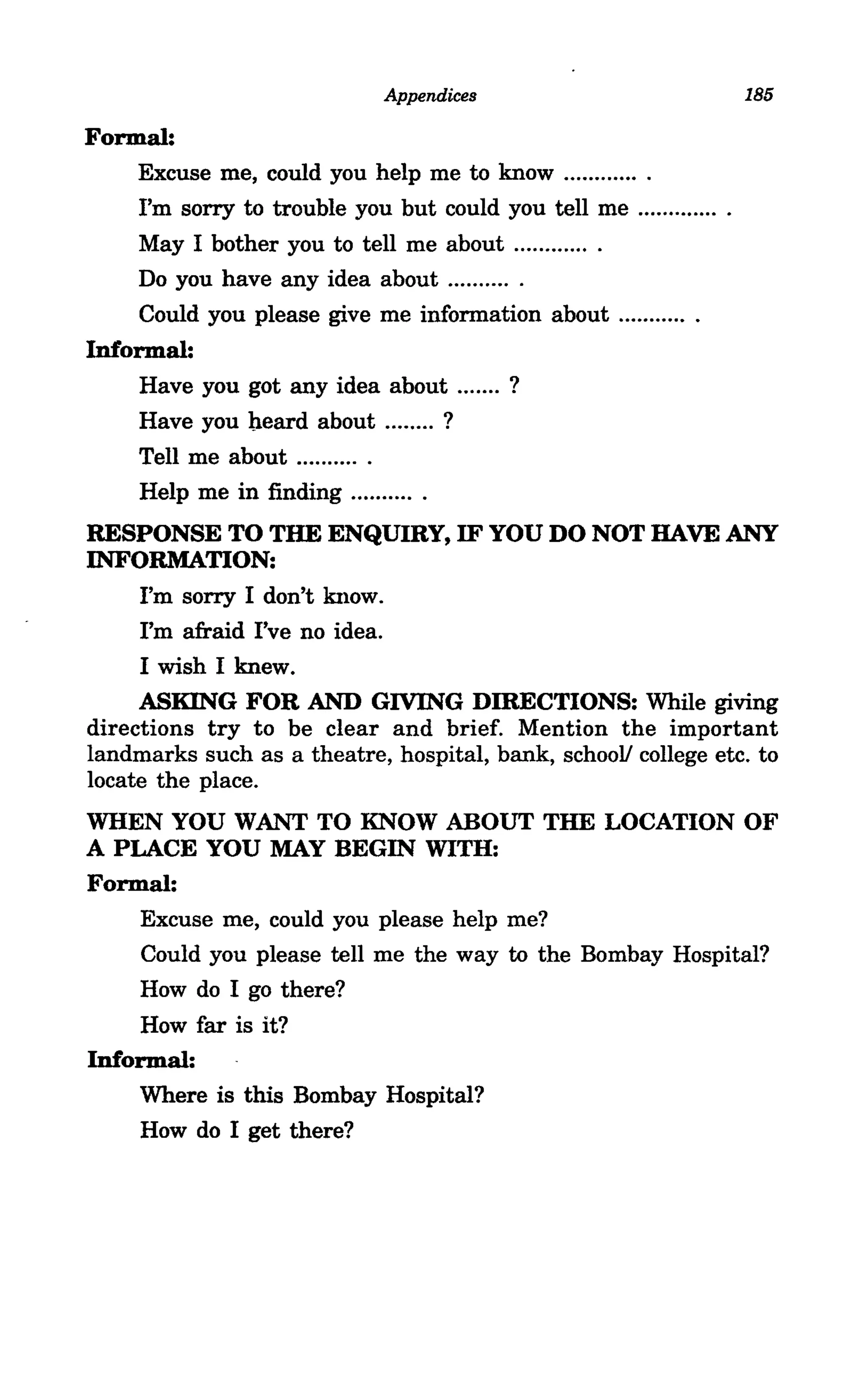 Appendices                              185

Formal:
    Excuse me, could you help me to know ............ .
     I'm sorry to trouble you but could you tell me ............. .
     May I bother you to tell me about .... .... .... .
     Do you have any idea about ...... .... .
     Could you please give me information about ........... .
Informal:
     Have you got any idea about ... .... ?
     Have you heard about ........ ?
    Tell me about .... ...... .
     Help me in finding .......... .
RESPONSE TO THE ENQUmy, IF YOU DO NOT HAVE ANY
INFORMATION:
     I'm sorry I don't know.
     I'm afraid I've no idea.
     I wish I knew.
     ASKING FOR AND GIVING DmECTIONS: While giving
directions try to be clear and brief. Mention the important
landmarks such as a theatre, hospital, bank, school! college etc. to
locate the place.
WHEN YOU WANT TO KNOW ABOUT THE LOCATION OF
A PLACE YOU MAY BEGIN WITH:
Formal:
    Excuse me, could you please help me?
     Could you please tell me the way to the Bombay Hospital?
    How do I go there?
    How far is it?
Informal:
    Where is this Bombay Hospital?
    How do I get there?
 
