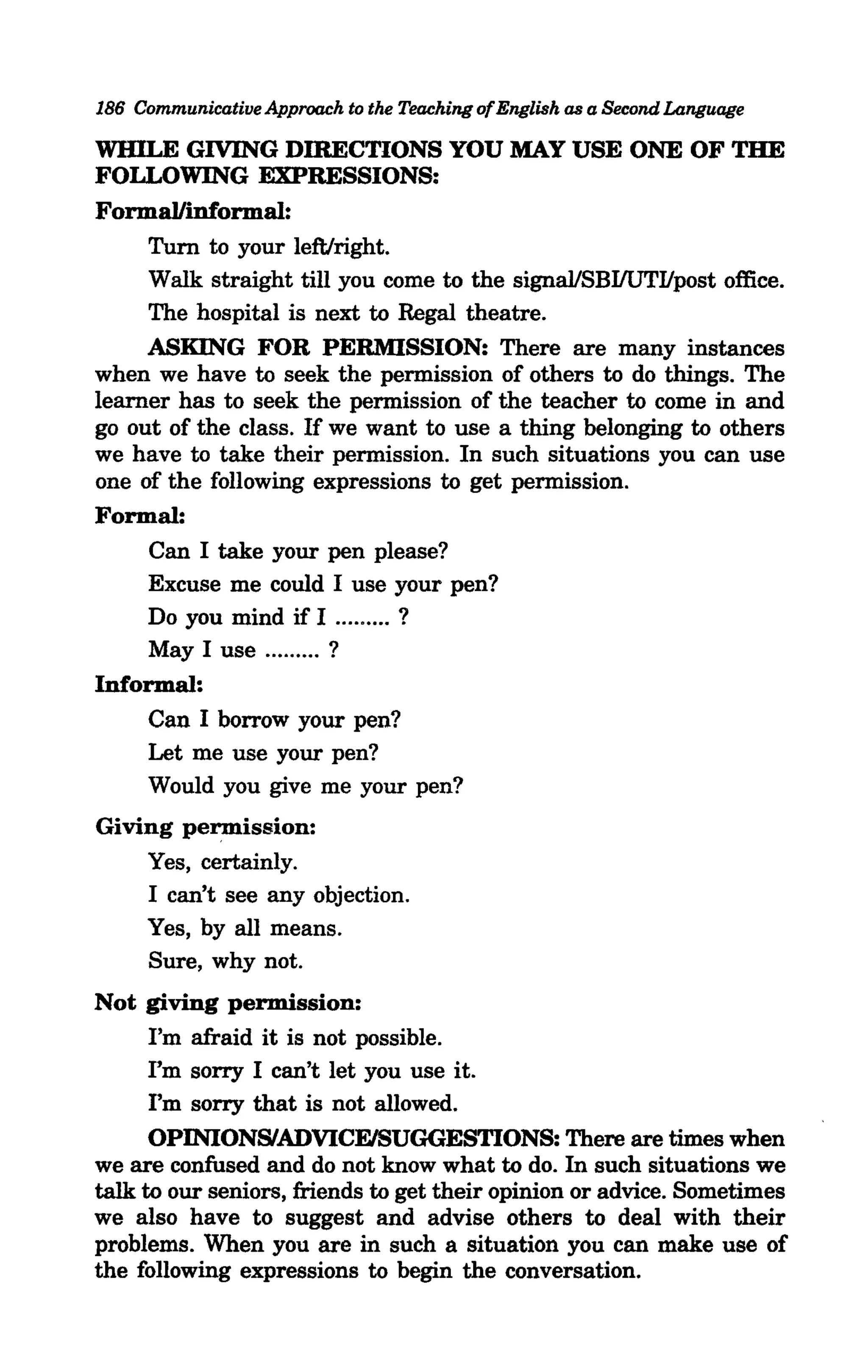 186 Communicative Approach to the Teaching of English as a Second Language

WBILE GIVING DIRECTIONS YOU MAY USE ONE OF THE
FOLLOWING EXPRESSIONS:
Forma1linformal:
     Tum to your left/right.
     Walk straight till you come to the signallSBIlUTIIpost office.
     The hospital is next to Regal theatre.
     ASKING FOR PERMISSION: There are many instances
when we have to seek the permission of others to do things. The
learner has to seek the permission of the teacher to come in and
go out of the class. If we want to use a thing belonging to others
we have to take their permission. In such situations you can use
one of the following expressions to get permission.
Formal:
     Can I take your pen please?
     Excuse me could I use your pen?
     Do you mind if I ......... ?
     May I use ......... ?
Informal:
     Can I borrow your pen?
     Let me use your pen?
     Would you give me your pen?
Giving permission:
    Yes, certainly.
    I can't see any objection.
    Yes, by all means.
    Sure, why not.
Not giving permission:
      I'm afraid it is not possible.
      I'm sorry I can't let you use it.
      I'm sorry that is not allowed.
      OPINIONSIADVICFJSUGGESTIONS: There are times when
we are confused and do not know what to do. In such situations we
talk to our seniors, friends to get their opinion or advice. Sometimes
we also have to suggest and advise others to deal with their
problems. When you are in such a situation you can make use of
the following expressions to begin the conversation.
 